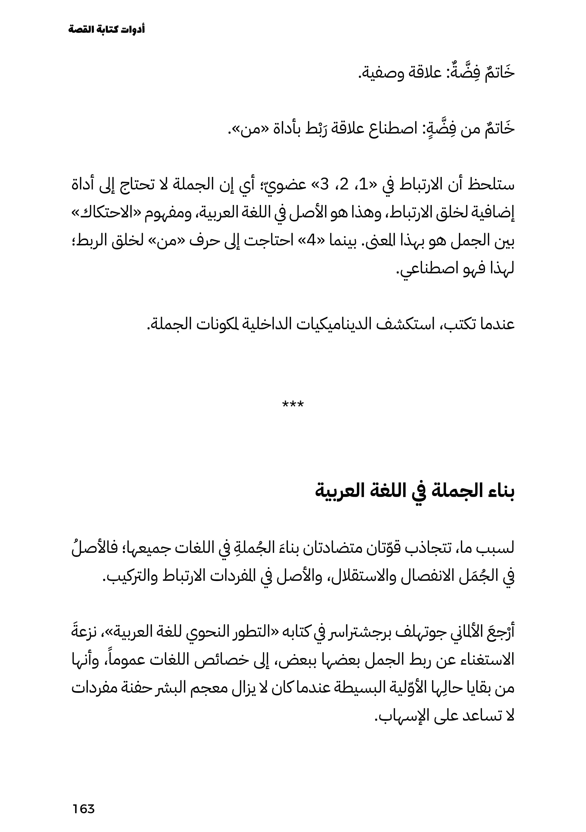 .‫وصفية‬ ‫عالقة‬ :ٌ‫َّضٌّة‬
ِ
‫ِف‬ ٌ‫اتٌم‬َ‫َخ‬
.»‫«من‬ ‫بأداة‬ ‫ط‬ْ‫ْب‬َ‫َر‬ ‫عالقة‬ ‫اصطناع‬ :
ٍ
‫َّضٍّة‬
ِ
‫ِف‬ ‫من‬ ٌ‫اتٌم‬َ‫َخ‬
‫أداة‬ ‫إىل‬ ‫تحتاج‬ ‫ال‬ ‫الجملة‬ ‫إن‬ ‫أي‬ ‫؛‬ّ‫ّي‬‫عضو‬ »3 ،2 ،1« ‫يف‬ ‫االرتباط‬ ‫أن‬ ‫ستلحظ‬
»‫«االحتكاك‬ ‫ومفهوم‬ ،‫العربية‬ ‫اللغة‬ ‫يف‬ ‫األصل‬ ‫هو‬ ‫وهذا‬ ،‫االرتباط‬ ‫لخلق‬ ‫إضافية‬
‫الربط؛‬ ‫لخلق‬ »‫«من‬ ‫حرف‬ ‫إىل‬ ‫احتاجت‬ »4« ‫بينما‬ .‫املعىن‬ ‫بهذا‬ ‫هو‬ ‫الجمل‬ ‫بني‬
.‫اصطناعي‬ ‫فهو‬ ‫لهذا‬
.‫الجملة‬ ‫ملكونات‬ ‫الداخلية‬ ‫الديناميكيات‬ ‫استكشف‬ ،‫تكتب‬ ‫عندما‬
***
‫العربية‬ ‫اللغة‬ ‫يف‬ ‫الجملة‬ ‫بناء‬
ُ‫فاألصُل‬ ‫جميعها؛‬ ‫اللغات‬ ‫يف‬
ِ
‫ملِة‬ُ‫الُج‬ َ‫َء‬‫بنا‬ ‫متضادتان‬ ‫تان‬ّ‫ّو‬‫ق‬ ‫تتجاذب‬ ،‫ما‬ ‫لسبب‬
.‫والرتكيب‬ ‫االرتباط‬ ‫املفردات‬ ‫يف‬ ‫واألصل‬ ،‫واالستقالل‬ ‫االنفصال‬ ‫ل‬َ‫َم‬ُ‫الُج‬ ‫يف‬
َ‫نزعَة‬ ،»‫العربية‬ ‫للغة‬ ‫النحوي‬ ‫«التطور‬ ‫كتابه‬ ‫يف‬ ‫برجشرتارس‬ ‫جوتهلف‬ ‫األملاين‬ َ‫ْجَع‬‫ْر‬‫أ‬
‫وأنها‬ ،ً‫عمومًا‬ ‫اللغات‬ ‫خصائص‬ ‫إىل‬ ،‫ببعض‬ ‫بعضها‬ ‫الجمل‬ ‫ربط‬ ‫عن‬ ‫االستغناء‬
‫مفردات‬ ‫حفنة‬ ‫البرش‬ ‫معجم‬ ‫يزال‬ ‫ال‬ ‫كان‬ ‫عندما‬ ‫البسيطة‬ ‫لية‬ّ‫ّو‬‫األ‬ ‫ها‬
ِ
‫حاِل‬ ‫بقايا‬ ‫من‬
.‫اإلسهاب‬ ‫على‬ ‫تساعد‬ ‫ال‬
‫القصة‬‫كتابة‬‫أدوات‬
163
 
