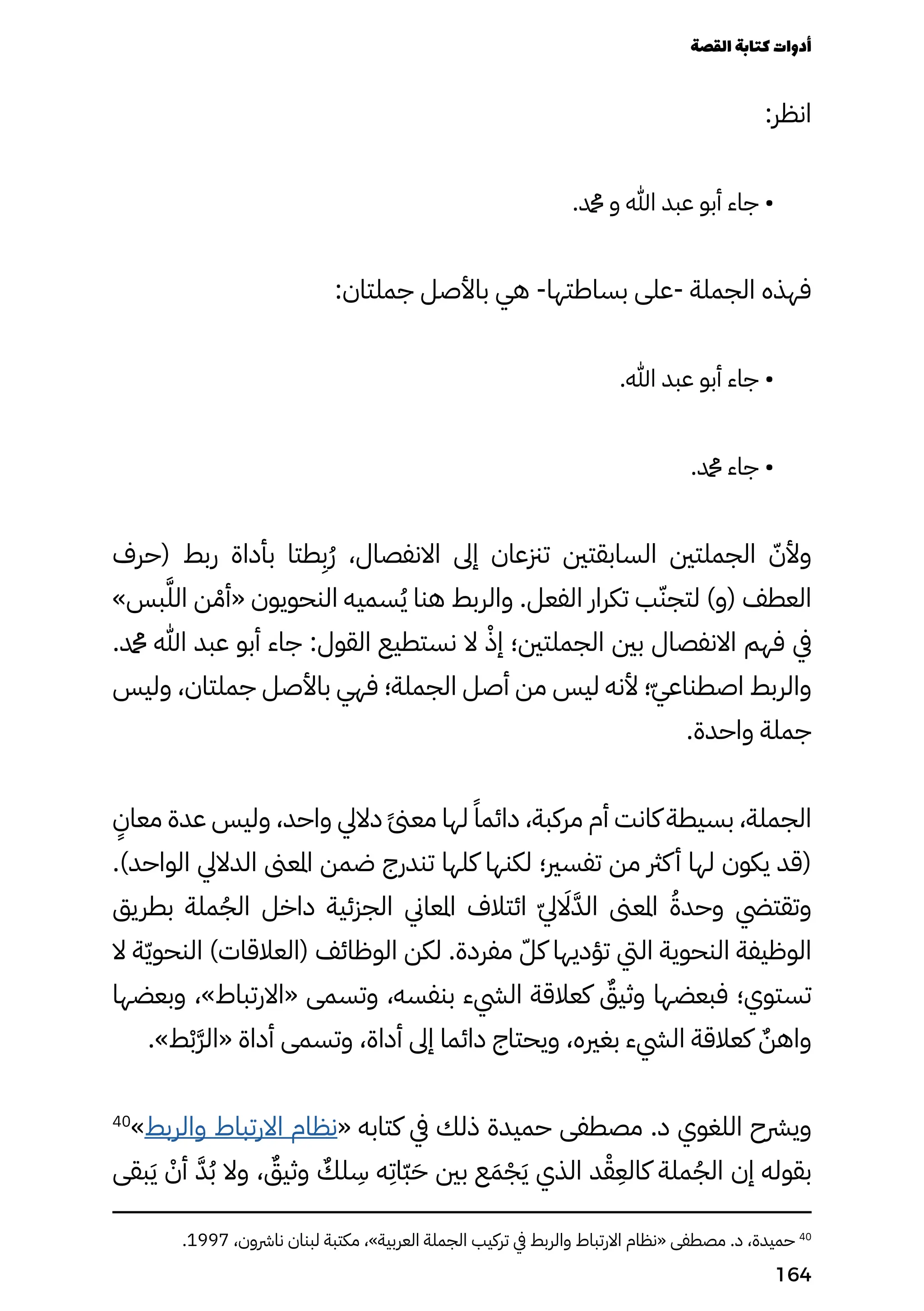 :‫انظر‬
.‫دمحم‬ ‫و‬ ‫هللا‬ ‫عبد‬ ‫أبو‬ ‫جاء‬ •
:‫جملتان‬ ‫باألصل‬ ‫هي‬ -‫بساطتها‬ ‫على‬- ‫الجملة‬ ‫فهذه‬
.‫هللا‬ ‫عبد‬ ‫أبو‬ ‫جاء‬ •
.‫دمحم‬ ‫جاء‬ •
‫(حرف‬ ‫ربط‬ ‫بأداة‬ ‫طتا‬
ِ
‫ُِب‬‫ُر‬ ،‫االنفصال‬ ‫إىل‬ ‫تزنعان‬ ‫السابقتني‬ ‫الجملتني‬ ّ‫وألّن‬
»‫بس‬ّ‫َّل‬‫ال‬ ‫ن‬ ْ‫«أْم‬ ‫النحويون‬ ‫سميه‬ُ‫ُي‬ ‫هنا‬ ‫والربط‬ .‫الفعل‬ ‫تكرار‬ ‫ب‬ّ‫لتجّن‬ )‫(و‬ ‫العطف‬
.‫دمحم‬ ‫هللا‬ ‫عبد‬ ‫أبو‬ ‫جاء‬ :‫القول‬ ‫نستطيع‬ ‫ال‬ ْ‫إْذ‬ ‫الجملتني؛‬ ‫بني‬ ‫االنفصال‬ ‫فهم‬ ‫يف‬
‫وليس‬ ،‫جملتان‬ ‫باألصل‬ ‫فهي‬ ‫الجملة؛‬ ‫أصل‬ ‫من‬ ‫ليس‬ ‫ألنه‬ ‫؛‬ّ‫ّي‬‫اصطناع‬ ‫والربط‬
.‫واحدة‬ ‫جملة‬
ٍ
‫معاٍن‬ ‫عدة‬ ‫وليس‬ ،‫واحد‬ ‫داليل‬ ً‫ًىن‬‫مع‬ ‫لها‬ ً‫دائمًا‬ ،‫مركبة‬ ‫أم‬ ‫كانت‬ ‫بسيطة‬ ،‫الجملة‬
.)‫الواحد‬ ‫الداليل‬ ‫املعىن‬ ‫ضمن‬ ‫تندرج‬ ‫كلها‬ ‫لكنها‬ ‫تفسري؛‬ ‫من‬ ‫كرث‬‫أ‬ ‫لها‬ ‫يكون‬ ‫(قد‬
‫بطريق‬ ‫ملة‬ُ‫الُج‬ ‫داخل‬ ‫الجزئية‬ ‫املعاين‬ ‫ائتالف‬ ّ‫اَلاّيل‬َ‫الَّد‬ ‫املعىن‬ ُ‫وحدُة‬ ‫وتقتيض‬
‫ال‬ ‫ة‬ّ‫ّي‬‫النحو‬ )‫(العالقات‬ ‫الوظائف‬ ‫لكن‬ .‫مفردة‬ ّ‫كّل‬ ‫تؤديها‬ ‫اليت‬ ‫النحوية‬ ‫الوظيفة‬
‫وبعضها‬ ،»‫«االرتباط‬ ‫وتسمى‬ ،‫بنفسه‬ ‫اليشء‬ ‫كعالقة‬ ٌ
‫وثيٌق‬ ‫فبعضها‬ ‫تستوي؛‬
.»‫ط‬ْ‫َّرّْب‬‫«ال‬ ‫أداة‬ ‫وتسمى‬ ،‫أداة‬ ‫إىل‬ ‫دائما‬ ‫ويحتاج‬ ،‫بغريه‬ ‫اليشء‬ ‫كعالقة‬ ٌ‫واهٌن‬
40
»‫والربط‬ ‫االرتباط‬ ‫«نظام‬ ‫كتابه‬ ‫يف‬ ‫ذلك‬ ‫حميدة‬ ‫مصطفى‬ .‫د‬ ‫اللغوي‬ ‫ويرشح‬
‫بقى‬َ‫َي‬ ْ
‫أْن‬ ّ‫َّد‬ُ‫ُب‬ ‫وال‬ ، ٌ
‫وثيٌق‬ ٌ
‫لٌك‬
ِ
‫ِس‬ ‫ه‬
ِ
‫ّاِت‬‫ّب‬َ‫َح‬ ‫بني‬ ‫ع‬َ‫َم‬ْ‫ْج‬َ‫َي‬ ‫الذي‬ ‫د‬ْ‫ْق‬
ِ
‫كالِع‬ ‫ملة‬ُ‫الُج‬ ‫إن‬ ‫بقوله‬
.1997 ،‫نارشون‬ ‫لبنان‬ ‫مكتبة‬ ،»‫العربية‬ ‫الجملة‬ ‫تركيب‬ ‫يف‬ ‫والربط‬ ‫االرتباط‬ ‫«نظام‬ ‫مصطفى‬ .‫د‬ ،‫حميدة‬ 40
‫القصة‬‫كتابة‬‫أدوات‬
164
 