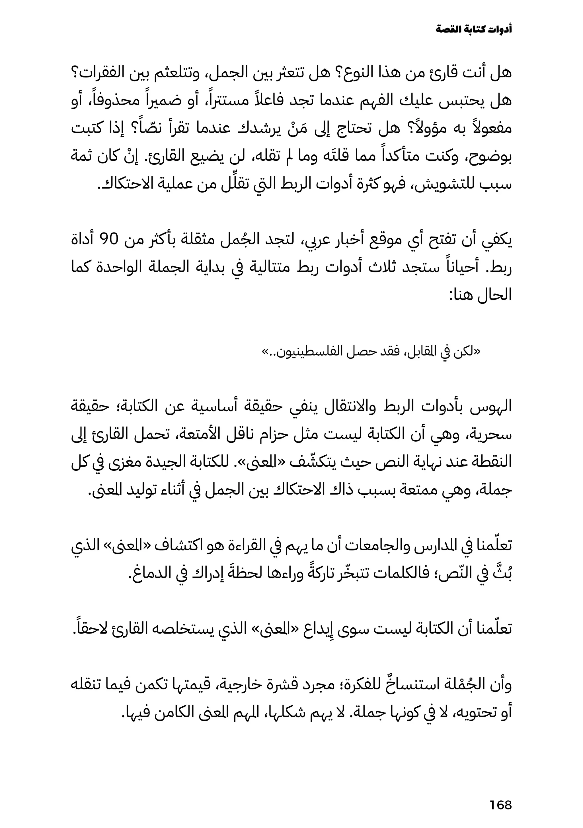 ‫الفقرات؟‬ ‫بني‬ ‫وتتلعثم‬ ،‫الجمل‬ ‫بني‬ ‫تتعرث‬ ‫هل‬ ‫النوع؟‬ ‫هذا‬ ‫من‬ ‫قارئ‬ ‫أنت‬ ‫هل‬
‫أو‬ ،ً‫محذوفًا‬ ً‫ضمريًا‬ ‫أو‬ ،ً‫مسترتًا‬ ً‫فاعًال‬ ‫تجد‬ ‫عندما‬ ‫الفهم‬ ‫عليك‬ ‫يحتبس‬ ‫هل‬
‫كتبت‬ ‫إذا‬ ‫؟‬ً‫ًا‬ ّ
‫نّص‬ ‫تقرأ‬ ‫عندما‬ ‫يرشدك‬ ْ
‫ْن‬ َ‫َم‬ ‫إىل‬ ‫تحتاج‬ ‫هل‬ ‫؟‬ً‫مؤوًال‬ ‫به‬ ً‫مفعوًال‬
‫ثمة‬ ‫كان‬ ْ
‫إْن‬ .‫القارئ‬ ‫يضيع‬ ‫لن‬ ،‫تقله‬ ‫مل‬ ‫وما‬ ‫ه‬َ‫قلَت‬ ‫مما‬ ً‫كدًا‬‫متأ‬ ‫وكنت‬ ،‫بوضوح‬
.‫االحتكاك‬ ‫عملية‬ ‫من‬ ‫ل‬ِ‫تقِّل‬ ‫اليت‬ ‫الربط‬ ‫أدوات‬ ‫كرثة‬ ‫فهو‬ ،‫للتشويش‬ ‫سبب‬
‫أداة‬ 90 ‫من‬ ‫كرث‬‫بأ‬ ‫مثقلة‬ ‫مل‬ُ‫الُج‬ ‫لتجد‬ ،‫عريب‬ ‫أخبار‬ ‫موقع‬ ‫أي‬ ‫تفتح‬ ‫أن‬ ‫يكفي‬
‫كما‬ ‫الواحدة‬ ‫الجملة‬ ‫بداية‬ ‫يف‬ ‫متتالية‬ ‫ربط‬ ‫أدوات‬ ‫ثالث‬ ‫ستجد‬ ً‫أحيانًا‬ .‫ربط‬
:‫هنا‬ ‫الحال‬
»..‫الفلسطينيون‬ ‫حصل‬ ‫فقد‬ ،‫املقابل‬ ‫يف‬ ‫«لكن‬
‫حقيقة‬ ‫الكتابة؛‬ ‫عن‬ ‫أساسية‬ ‫حقيقة‬ ‫ينفي‬ ‫واالنتقال‬ ‫الربط‬ ‫بأدوات‬ ‫الهوس‬
‫إىل‬ ‫القارئ‬ ‫تحمل‬ ،‫األمتعة‬ ‫ناقل‬ ‫حزام‬ ‫مثل‬ ‫ليست‬ ‫الكتابة‬ ‫أن‬ ‫وهي‬ ،‫سحرية‬
‫كل‬ ‫يف‬ ‫مغزى‬ ‫الجيدة‬ ‫للكتابة‬ .»‫«املعىن‬ ‫ف‬ ّ
‫يتكّش‬ ‫حيث‬ ‫النص‬ ‫نهاية‬ ‫عند‬ ‫النقطة‬
.‫املعىن‬ ‫توليد‬ ‫أثناء‬ ‫يف‬ ‫الجمل‬ ‫بني‬ ‫االحتكاك‬ ‫ذاك‬ ‫بسبب‬ ‫ممتعة‬ ‫وهي‬ ،‫جملة‬
‫الذي‬ »‫«املعىن‬ ‫اكتشاف‬ ‫هو‬ ‫القراءة‬ ‫يف‬ ‫يهم‬ ‫ما‬ ‫أن‬ ‫والجامعات‬ ‫املدارس‬ ‫يف‬ ‫منا‬ّ‫تعّل‬
.‫الدماغ‬ ‫يف‬ ‫إدراك‬ َ‫لحظَة‬ ‫وراءها‬ ً‫تاركًة‬ ‫ر‬ّ‫تتبّخ‬ ‫فالكلمات‬ ‫ص؛‬ّ‫الّن‬ ‫يف‬ َ
‫َّث‬ُ‫ُب‬
.ً‫الحقًا‬ ‫القارئ‬ ‫يستخلصه‬ ‫الذي‬ »‫«املعىن‬ ‫يداع‬
ِ
‫ِإ‬ ‫سوى‬ ‫ليست‬ ‫الكتابة‬ ‫أن‬ ‫منا‬ّ‫تعّل‬
‫تنقله‬ ‫فيما‬ ‫تكمن‬ ‫قيمتها‬ ،‫خارجية‬ ‫قرشة‬ ‫مجرد‬ ‫للفكرة؛‬ ٌ‫استنساٌخ‬ ‫لة‬ْ‫ْم‬ُ‫الُج‬ ‫وأن‬
.‫فيها‬ ‫الكامن‬ ‫املعىن‬ ‫املهم‬ ،‫شكلها‬ ‫يهم‬ ‫ال‬ .‫جملة‬ ‫كونها‬ ‫يف‬ ‫ال‬ ،‫تحتويه‬ ‫أو‬
‫القصة‬‫كتابة‬‫أدوات‬
168
 