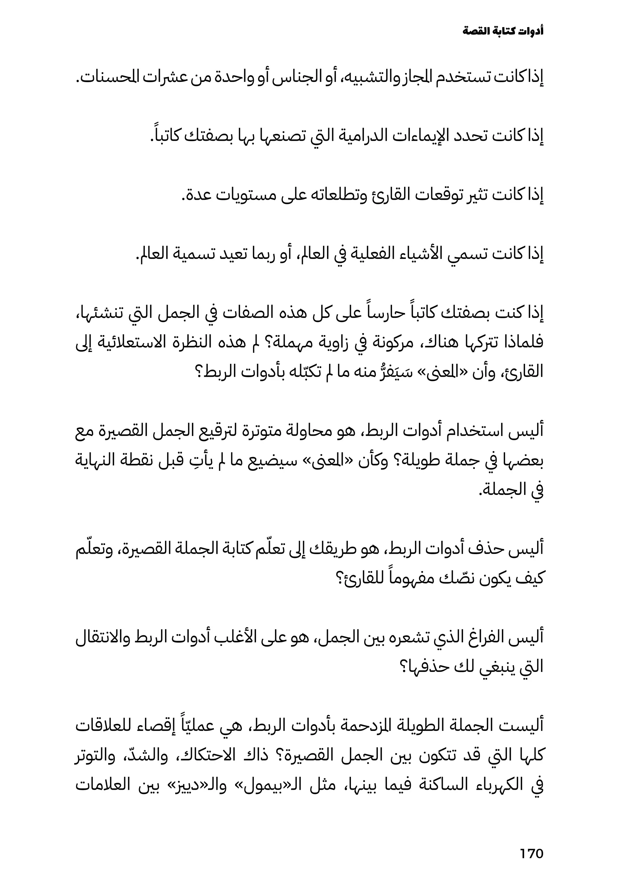 .‫املحسنات‬‫عرشات‬‫من‬‫واحدة‬‫أو‬‫الجناس‬‫أو‬،‫والتشبيه‬‫املجاز‬‫تستخدم‬‫كانت‬‫إذا‬
.ً‫كاتبًا‬ ‫بصفتك‬ ‫بها‬ ‫تصنعها‬ ‫اليت‬ ‫الدرامية‬ ‫اإليماءات‬ ‫تحدد‬ ‫كانت‬ ‫إذا‬
.‫عدة‬ ‫مستويات‬ ‫على‬ ‫وتطلعاته‬ ‫القارئ‬ ‫توقعات‬ ‫تثري‬ ‫كانت‬ ‫إذا‬
.‫العامل‬ ‫تسمية‬ ‫تعيد‬ ‫ربما‬ ‫أو‬ ،‫العامل‬ ‫يف‬ ‫الفعلية‬ ‫األشياء‬ ‫تسمي‬ ‫كانت‬ ‫إذا‬
،‫تنشئها‬ ‫اليت‬ ‫الجمل‬ ‫يف‬ ‫الصفات‬ ‫هذه‬ ‫كل‬ ‫على‬ ً‫حارسًا‬ ً‫كاتبًا‬ ‫بصفتك‬ ‫كنت‬ ‫إذا‬
‫إىل‬ ‫االستعالئية‬ ‫النظرة‬ ‫هذه‬ ‫مل‬ ‫مهملة؟‬ ‫زاوية‬ ‫يف‬ ‫مركونة‬ ،‫هناك‬ ‫ترتكها‬ ‫فلماذا‬
‫الربط؟‬ ‫بأدوات‬ ‫ّله‬‫ّب‬‫تك‬ ‫مل‬ ‫ما‬ ‫منه‬ ُ‫ُّر‬‫َف‬‫َي‬ َ
‫َس‬ »‫«املعىن‬ ‫وأن‬ ،‫القارئ‬
‫مع‬ ‫القصرية‬ ‫الجمل‬ ‫لرتقيع‬ ‫متوترة‬ ‫محاولة‬ ‫هو‬ ،‫الربط‬ ‫أدوات‬ ‫استخدام‬ ‫أليس‬
‫النهاية‬ ‫نقطة‬ ‫قبل‬
ِ
‫يأِت‬ ‫مل‬ ‫ما‬ ‫سيضيع‬ »‫«املعىن‬ ‫وكأن‬ ‫طويلة؟‬ ‫جملة‬ ‫يف‬ ‫بعضها‬
.‫الجملة‬ ‫يف‬
‫م‬ّ‫وتعّل‬ ،‫القصرية‬ ‫الجملة‬ ‫كتابة‬ ‫م‬ّ‫تعّل‬ ‫إىل‬ ‫طريقك‬ ‫هو‬ ،‫الربط‬ ‫أدوات‬ ‫حذف‬ ‫أليس‬
‫للقارئ؟‬ ً‫مفهومًا‬ ‫ك‬ ّ
‫نّص‬ ‫يكون‬ ‫كيف‬
‫واالنتقال‬ ‫الربط‬ ‫أدوات‬ ‫األغلب‬ ‫على‬ ‫هو‬ ،‫الجمل‬ ‫بني‬ ‫تشعره‬ ‫الذي‬ ‫الفراغ‬ ‫أليس‬
‫حذفها؟‬ ‫لك‬ ‫ينبغي‬ ‫اليت‬
‫للعالقات‬ ‫إقصاء‬ ً‫ًّا‬‫ّي‬‫عمل‬ ‫هي‬ ،‫الربط‬ ‫بأدوات‬ ‫املزدحمة‬ ‫الطويلة‬ ‫الجملة‬ ‫أليست‬
‫والتوتر‬ ،ّ‫والشّد‬ ،‫االحتكاك‬ ‫ذاك‬ ‫القصرية؟‬ ‫الجمل‬ ‫بني‬ ‫تتكون‬ ‫قد‬ ‫اليت‬ ‫كلها‬
‫العالمات‬ ‫بني‬ »‫والـ«ديزي‬ »‫الـ«بيمول‬ ‫مثل‬ ،‫بينها‬ ‫فيما‬ ‫الساكنة‬ ‫الكهرباء‬ ‫يف‬
‫القصة‬‫كتابة‬‫أدوات‬
170
 