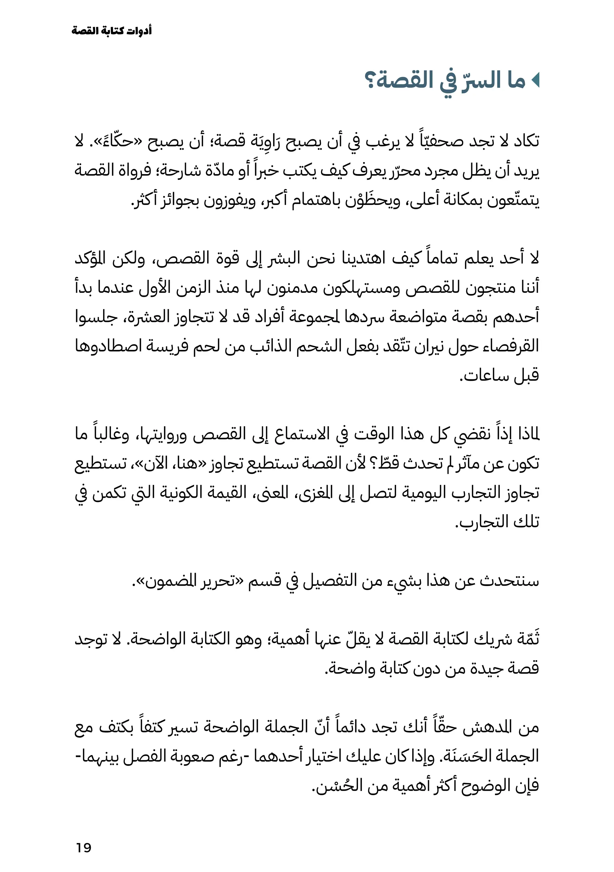 ‫القصة؟‬ ‫يف‬ ّ‫ّرس‬‫ال‬ ‫ما‬
‫ال‬ .»ً‫ًء‬‫ا‬ّ‫«حّك‬ ‫يصبح‬ ‫أن‬ ‫قصة؛‬ ‫ة‬َ‫َي‬
ِ
‫َاِو‬‫َر‬ ‫يصبح‬ ‫أن‬ ‫يف‬ ‫يرغب‬ ‫ال‬ ً‫ًّا‬‫ّي‬‫صحف‬ ‫تجد‬ ‫ال‬ ‫تكاد‬
‫القصة‬ ‫فرواة‬ ‫شارحة؛‬ ‫ة‬ّ‫ماّد‬ ‫أو‬ ً‫خربًا‬ ‫يكتب‬ ‫كيف‬ ‫يعرف‬ ‫ّر‬‫ّر‬‫مح‬ ‫مجرد‬ ‫يظل‬ ‫أن‬ ‫يريد‬
.‫كرث‬‫أ‬ ‫بجوائز‬ ‫ويفوزون‬ ،‫كرب‬‫أ‬ ‫باهتمام‬ ‫ن‬ْ‫ْو‬ َ
‫ويحَظ‬ ،‫أعلى‬ ‫بمكانة‬ ‫عون‬ّ‫يتمّت‬
‫املؤكد‬ ‫ولكن‬ ،‫القصص‬ ‫قوة‬ ‫إىل‬ ‫البرش‬ ‫نحن‬ ‫اهتدينا‬ ‫كيف‬ ً‫تمامًا‬ ‫يعلم‬ ‫أحد‬ ‫ال‬
‫بدأ‬ ‫عندما‬ ‫األول‬ ‫الزمن‬ ‫منذ‬ ‫لها‬ ‫مدمنون‬ ‫ومستهلكون‬ ‫للقصص‬ ‫منتجون‬ ‫أننا‬
‫جلسوا‬ ،‫العرشة‬ ‫تتجاوز‬ ‫ال‬ ‫قد‬ ‫أفراد‬ ‫ملجموعة‬ ‫رسدها‬ ‫متواضعة‬ ‫بقصة‬ ‫أحدهم‬
‫اصطادوها‬ ‫فريسة‬ ‫لحم‬ ‫من‬ ‫الذائب‬ ‫الشحم‬ ‫بفعل‬ ‫قد‬ّ‫تّت‬ ‫نريان‬ ‫حول‬ ‫القرفصاء‬
.‫ساعات‬ ‫قبل‬
‫ما‬ ً‫وغالبًا‬ ،‫وروايتها‬ ‫القصص‬ ‫إىل‬ ‫االستماع‬ ‫يف‬ ‫الوقت‬ ‫هذا‬ ‫كل‬ ‫نقيض‬ ً‫إذًا‬ ‫ملاذا‬
‫تستطيع‬ ،»‫اآلن‬ ،‫«هنا‬ ‫تجاوز‬ ‫تستطيع‬ ‫القصة‬ ‫ألن‬ ‫؟‬ ّ
‫قّط‬ ‫تحدث‬ ‫مل‬ ‫مآثر‬ ‫عن‬ ‫تكون‬
‫يف‬ ‫تكمن‬ ‫اليت‬ ‫الكونية‬ ‫القيمة‬ ،‫املعىن‬ ،‫املغزى‬ ‫إىل‬ ‫لتصل‬ ‫اليومية‬ ‫التجارب‬ ‫تجاوز‬
.‫التجارب‬ ‫تلك‬
.»‫املضمون‬ ‫«تحرير‬ ‫قسم‬ ‫يف‬ ‫التفصيل‬ ‫من‬ ‫بيشء‬ ‫هذا‬ ‫عن‬ ‫سنتحدث‬
‫توجد‬ ‫ال‬ .‫الواضحة‬ ‫الكتابة‬ ‫وهو‬ ‫أهمية؛‬ ‫عنها‬ ّ‫يقّل‬ ‫ال‬ ‫القصة‬ ‫لكتابة‬ ‫رشيك‬ ‫ة‬ّ‫ّم‬َ‫َث‬
.‫واضحة‬ ‫كتابة‬ ‫دون‬ ‫من‬ ‫جيدة‬ ‫قصة‬
‫مع‬ ‫بكتف‬ ً‫كتفًا‬ ‫تسري‬ ‫الواضحة‬ ‫الجملة‬ ّ‫أّن‬ ً‫دائمًا‬ ‫تجد‬ ‫أنك‬ ً‫ًا‬ّ‫حّق‬ ‫املدهش‬ ‫من‬
-‫بينهما‬ ‫الفصل‬ ‫صعوبة‬ ‫رغم‬- ‫أحدهما‬ ‫اختيار‬ ‫عليك‬ ‫كان‬ ‫وإذا‬ .‫ة‬َ‫َن‬ َ
‫َس‬َ‫الَح‬ ‫الجملة‬
.‫ن‬ ْ
‫ْس‬ُ‫الُح‬ ‫من‬ ‫أهمية‬ ‫كرث‬‫أ‬ ‫الوضوح‬ ‫فإن‬
‫القصة‬‫كتابة‬‫أدوات‬
19
 