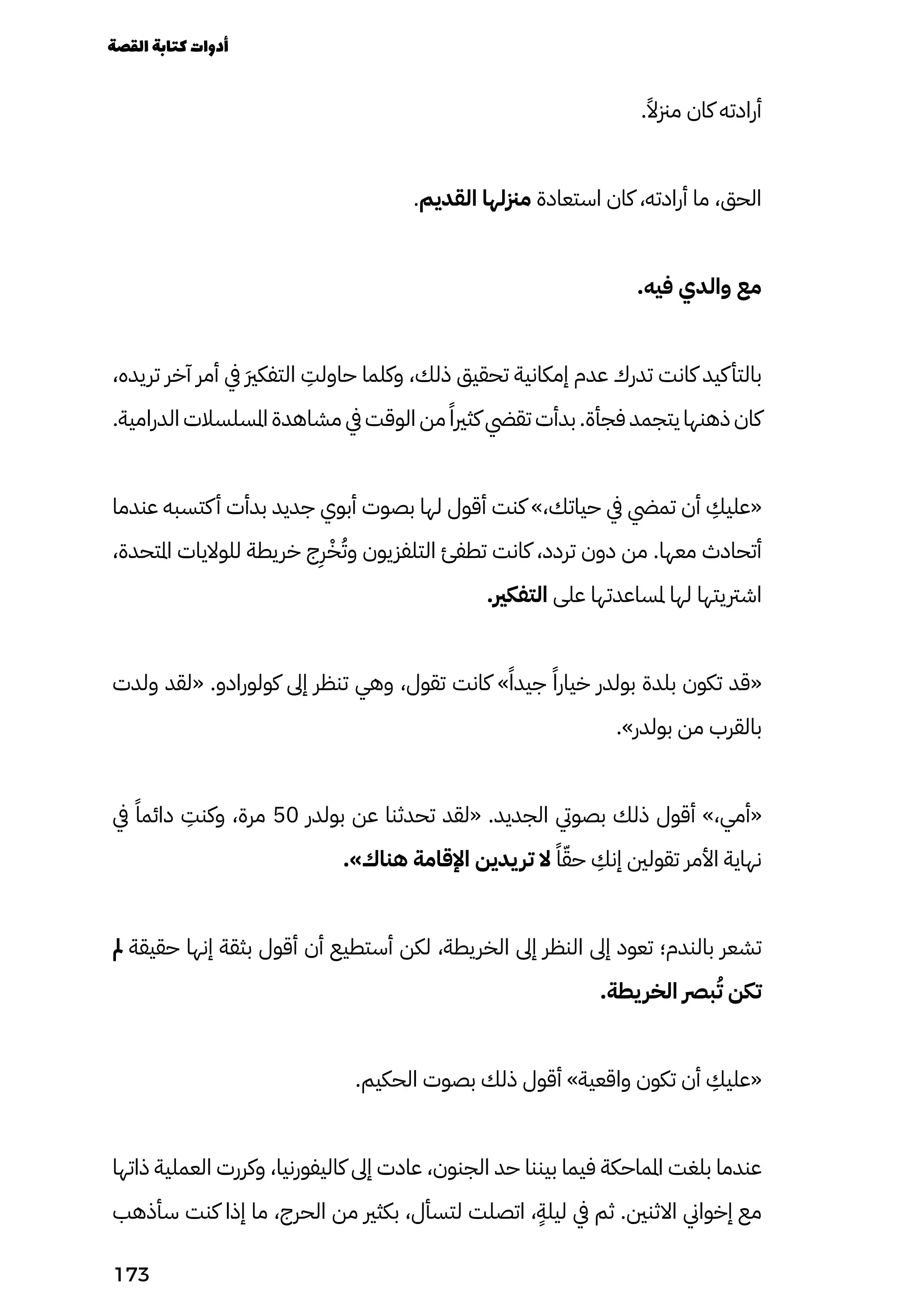.ً‫مزنًال‬ ‫كان‬ ‫أرادته‬
.‫القديم‬ ‫مزنلها‬ ‫استعادة‬ ‫كان‬ ،‫أرادته‬ ‫ما‬ ،‫الحق‬
.‫فيه‬ ‫والدي‬ ‫مع‬
،‫تريده‬ ‫آخر‬ ‫أمر‬ ‫يف‬ َ‫َري‬‫التفك‬
ِ
‫حاولِت‬ ‫وكلما‬ ،‫ذلك‬ ‫تحقيق‬ ‫إمكانية‬ ‫عدم‬ ‫تدرك‬ ‫كانت‬ ‫كيد‬‫بالتأ‬
.‫الدرامية‬ ‫املسلسالت‬ ‫مشاهدة‬ ‫يف‬ ‫الوقت‬ ‫من‬ ً‫كثريًا‬ ‫تقيض‬ ‫بدأت‬ .‫فجأة‬ ‫يتجمد‬ ‫ذهنها‬ ‫كان‬
‫عندما‬ ‫كتسبه‬‫أ‬ ‫بدأت‬ ‫جديد‬ ‫أبوي‬ ‫بصوت‬ ‫لها‬ ‫أقول‬ ‫كنت‬ »،‫حياتك‬ ‫يف‬ ‫تميض‬ ‫أن‬
ِ
‫«عليِك‬
،‫املتحدة‬ ‫للواليات‬ ‫خريطة‬ ‫ج‬
ِ
‫ِر‬ْ‫ْخ‬ُ‫وُت‬ ‫التلفزيون‬ ‫تطفئ‬ ‫كانت‬ ،‫تردد‬ ‫دون‬ ‫من‬ .‫معها‬ ‫أتحادث‬
.‫التفكري‬ ‫على‬ ‫ملساعدتها‬ ‫لها‬ ‫اشرتيتها‬
‫ولدت‬ ‫«لقد‬ .‫كولورادو‬ ‫إىل‬ ‫تنظر‬ ‫وهي‬ ،‫تقول‬ ‫كانت‬ »ً‫جيدًا‬ ً‫خيارًا‬ ‫بولدر‬ ‫بلدة‬ ‫تكون‬ ‫«قد‬
.»‫بولدر‬ ‫من‬ ‫بالقرب‬
‫يف‬ ً‫دائمًا‬
ِ
‫وكنِت‬ ،‫مرة‬ 50 ‫بولدر‬ ‫عن‬ ‫تحدثنا‬ ‫«لقد‬ .‫الجديد‬ ‫بصويت‬ ‫ذلك‬ ‫أقول‬ »،‫«أمي‬
.»‫هناك‬ ‫اإلقامة‬ ‫يدين‬‫تر‬ ‫ال‬ ً‫ًا‬ّ‫حّق‬
ِ
‫إنِك‬ ‫تقولني‬ ‫األمر‬ ‫نهاية‬
‫مل‬ ‫حقيقة‬ ‫إنها‬ ‫بثقة‬ ‫أقول‬ ‫أن‬ ‫أستطيع‬ ‫لكن‬ ،‫الخريطة‬ ‫إىل‬ ‫النظر‬ ‫إىل‬ ‫تعود‬ ‫بالندم؛‬ ‫تشعر‬
.‫يطة‬‫الخر‬ ‫برص‬ُ‫ُت‬ ‫تكن‬
.‫الحكيم‬ ‫بصوت‬ ‫ذلك‬ ‫أقول‬ »‫واقعية‬ ‫تكون‬ ‫أن‬
ِ
‫«عليِك‬
‫ذاتها‬ ‫العملية‬ ‫وكررت‬ ،‫كاليفورنيا‬ ‫إىل‬ ‫عادت‬ ،‫الجنون‬ ‫حد‬ ‫بيننا‬ ‫فيما‬ ‫املماحكة‬ ‫بلغت‬ ‫عندما‬
‫سأذهب‬ ‫كنت‬ ‫إذا‬ ‫ما‬ ،‫الحرج‬ ‫من‬ ‫بكثري‬ ،‫لتسأل‬ ‫اتصلت‬ ،
ٍ
‫ليلٍة‬ ‫يف‬ ‫ثم‬ .‫االثنني‬ ‫إخواين‬ ‫مع‬
‫القصة‬‫كتابة‬‫أدوات‬
173
 