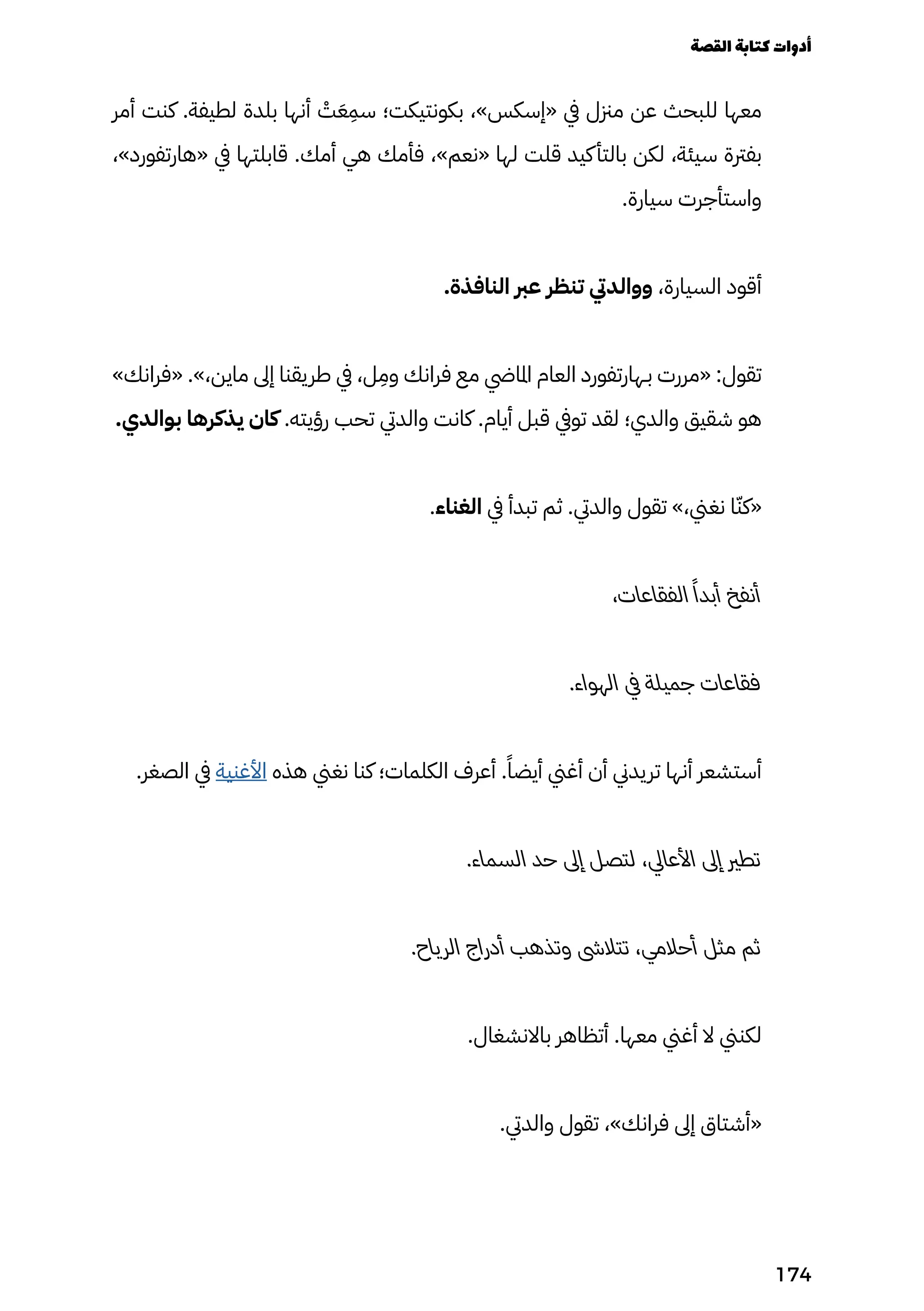 ‫أمر‬ ‫كنت‬ .‫لطيفة‬ ‫بلدة‬ ‫أنها‬ ْ
‫ْت‬َ‫َع‬
ِ
‫سِم‬ ‫بكونتيكت؛‬ ،»‫«إسكس‬ ‫يف‬ ‫مزنل‬ ‫عن‬ ‫للبحث‬ ‫معها‬
،»‫«هارتفورد‬ ‫يف‬ ‫قابلتها‬ .‫أمك‬ ‫هي‬ ‫فأمك‬ ،»‫«نعم‬ ‫لها‬ ‫قلت‬ ‫كيد‬‫بالتأ‬ ‫لكن‬ ،‫سيئة‬ ‫بفرتة‬
.‫سيارة‬ ‫واستأجرت‬
.‫النافذة‬ ‫عرب‬ ‫تنظر‬ ‫ووالديت‬ ،‫السيارة‬ ‫أقود‬
»‫«فرانك‬ .»،‫ماين‬ ‫إىل‬ ‫طريقنا‬ ‫يف‬ ،‫ل‬
ِ
‫وِم‬ ‫فرانك‬ ‫مع‬ ‫املايض‬ ‫العام‬ ‫بـهارتفورد‬ ‫«مررت‬ :‫تقول‬
.‫بوالدي‬ ‫يذكرها‬ ‫كان‬ .‫رؤيته‬ ‫تحب‬ ‫والديت‬ ‫كانت‬ .‫أيام‬ ‫قبل‬ ‫تويف‬ ‫لقد‬ ‫والدي؛‬ ‫شقيق‬ ‫هو‬
.‫الغناء‬ ‫يف‬ ‫تبدأ‬ ‫ثم‬ .‫والديت‬ ‫تقول‬ »،‫نغين‬ ‫ا‬ّ‫«كّن‬
،‫الفقاعات‬ ً‫أبدًا‬ ‫أنفخ‬
.‫الهواء‬ ‫يف‬ ‫جميلة‬ ‫فقاعات‬
.‫الصغر‬ ‫يف‬ ‫األغنية‬ ‫هذه‬ ‫نغين‬ ‫كنا‬ ‫الكلمات؛‬ ‫أعرف‬ .ً‫أيضًا‬ ‫أغين‬ ‫أن‬ ‫تريدين‬ ‫أنها‬ ‫أستشعر‬
.‫السماء‬ ‫حد‬ ‫إىل‬ ‫لتصل‬ ،‫األعايل‬ ‫إىل‬ ‫تطري‬
.‫الرياح‬ ‫أدراج‬ ‫وتذهب‬ ‫تتالىش‬ ،‫أحالمي‬ ‫مثل‬ ‫ثم‬
.‫باالنشغال‬ ‫أتظاهر‬ .‫معها‬ ‫أغين‬ ‫ال‬ ‫لكنين‬
.‫والديت‬ ‫تقول‬ ،»‫فرانك‬ ‫إىل‬ ‫«أشتاق‬
‫القصة‬‫كتابة‬‫أدوات‬
174
 