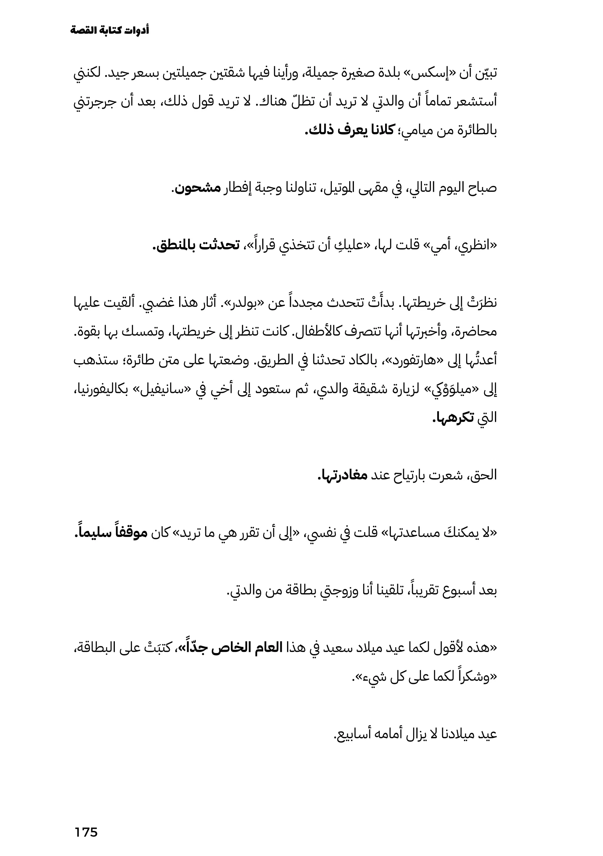 ‫لكنين‬ .‫جيد‬ ‫بسعر‬ ‫جميلتني‬ ‫شقتني‬ ‫فيها‬ ‫ورأينا‬ ،‫جميلة‬ ‫صغرية‬ ‫بلدة‬ »‫«إسكس‬ ‫أن‬ ‫نّين‬‫ب‬‫ت‬
‫جرجرتين‬ ‫أن‬ ‫بعد‬ ،‫ذلك‬ ‫قول‬ ‫تريد‬ ‫ال‬ .‫هناك‬ ّ‫تظّل‬ ‫أن‬ ‫تريد‬ ‫ال‬ ‫والديت‬ ‫أن‬ ً‫تمامًا‬ ‫أستشعر‬
.‫ذلك‬ ‫يعرف‬ ‫كالنا‬ ‫ميامي؛‬ ‫من‬ ‫بالطائرة‬
.‫مشحون‬ ‫إفطار‬ ‫وجبة‬ ‫تناولنا‬ ،‫املوتيل‬ ‫مقهى‬ ‫يف‬ ،‫التايل‬ ‫اليوم‬ ‫صباح‬
.‫باملنطق‬ ‫تحدثت‬ ،»ً‫قرارًا‬ ‫تتخذي‬ ‫أن‬
ِ
‫«عليِك‬ ،‫لها‬ ‫قلت‬ »‫أمي‬ ،‫«انظري‬
‫عليها‬ ‫ألقيت‬ .‫غضيب‬ ‫هذا‬ ‫أثار‬ .»‫«بولدر‬ ‫عن‬ ً‫مجددًا‬ ‫تتحدث‬ ْ
‫ْت‬
َ
‫بدَأ‬ .‫خريطتها‬ ‫إىل‬ ْ
‫َْت‬‫َر‬‫نظ‬
.‫بقوة‬ ‫بها‬ ‫وتمسك‬ ،‫خريطتها‬ ‫إىل‬ ‫تنظر‬ ‫كانت‬ .‫كاألطفال‬ ‫تترصف‬ ‫أنها‬ ‫وأخربتها‬ ،‫محارضة‬
‫ستذهب‬ ‫طائرة؛‬ ‫منت‬ ‫على‬ ‫وضعتها‬ .‫الطريق‬ ‫يف‬ ‫تحدثنا‬ ‫بالكاد‬ ،»‫«هارتفورد‬ ‫إىل‬ ‫ها‬ُ‫أعدُت‬
،‫بكاليفورنيا‬ »‫«سانيفيل‬ ‫يف‬ ‫أخي‬ ‫إىل‬ ‫ستعود‬ ‫ثم‬ ،‫والدي‬ ‫شقيقة‬ ‫لزيارة‬ »‫يك‬ْ‫ْو‬َ‫َو‬‫«ميل‬ ‫إىل‬
.‫تكرهها‬ ‫اليت‬
.‫مغادرتها‬ ‫عند‬ ‫بارتياح‬ ‫شعرت‬ ،‫الحق‬
.ً‫سليمًا‬ ً‫موقفًا‬ ‫كان‬ »‫تريد‬ ‫ما‬ ‫هي‬ ‫تقرر‬ ‫أن‬ ‫«إىل‬ ،‫نفيس‬ ‫يف‬ ‫قلت‬ »‫مساعدتها‬ َ
‫يمكنَك‬ ‫«ال‬
.‫والديت‬ ‫من‬ ‫بطاقة‬ ‫وزوجيت‬ ‫أنا‬ ‫تلقينا‬ ،ً‫تقريبًا‬ ‫أسبوع‬ ‫بعد‬
،‫البطاقة‬ ‫على‬ ْ
‫َْت‬‫َب‬‫كت‬ ،»ً‫ًا‬ّ‫جّد‬ ‫الخاص‬ ‫العام‬ ‫هذا‬ ‫يف‬ ‫سعيد‬ ‫ميالد‬ ‫عيد‬ ‫لكما‬ ‫ألقول‬ ‫«هذه‬
.»‫يشء‬ ‫كل‬ ‫على‬ ‫لكما‬ ً‫«وشكرًا‬
.‫أسابيع‬ ‫أمامه‬ ‫يزال‬ ‫ال‬ ‫ميالدنا‬ ‫عيد‬
‫القصة‬‫كتابة‬‫أدوات‬
175
 