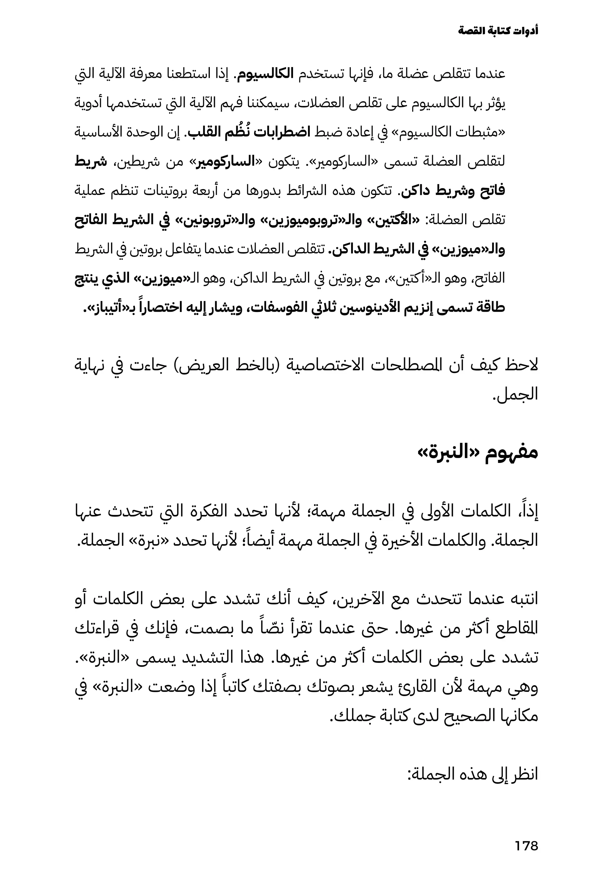 ‫اليت‬ ‫اآللية‬ ‫معرفة‬ ‫استطعنا‬ ‫إذا‬ .‫الكالسيوم‬ ‫تستخدم‬ ‫فإنها‬ ،‫ما‬ ‫عضلة‬ ‫تتقلص‬ ‫عندما‬
‫أدوية‬ ‫تستخدمها‬ ‫اليت‬ ‫اآللية‬ ‫فهم‬ ‫سيمكننا‬ ،‫العضالت‬ ‫تقلص‬ ‫على‬ ‫الكالسيوم‬ ‫بها‬ ‫يؤثر‬
‫األساسية‬ ‫الوحدة‬ ‫إن‬ .‫القلب‬ ‫م‬ ُ
‫ُظ‬ُ‫ُن‬ ‫اضطرابات‬ ‫ضبط‬ ‫إعادة‬ ‫يف‬ »‫الكالسيوم‬ ‫«مثبطات‬
‫يط‬‫رش‬ ،‫رشيطني‬ ‫من‬ »‫«الساركومري‬ ‫يتكون‬ .»‫«الساركومري‬ ‫تسمى‬ ‫العضلة‬ ‫لتقلص‬
‫عملية‬ ‫تنظم‬ ‫بروتينات‬ ‫أربعة‬ ‫من‬ ‫بدورها‬ ‫الرشائط‬ ‫هذه‬ ‫تتكون‬ .‫كن‬‫دا‬ ‫يط‬‫ورش‬ ‫فاتح‬
‫الفاتح‬ ‫يط‬‫الرش‬ ‫يف‬ »‫والـ«تروبونني‬ »‫ين‬‫والـ«تروبوميوز‬ »‫«األكتني‬ :‫العضلة‬ ‫تقلص‬
‫الرشيط‬ ‫يف‬ ‫بروتني‬ ‫يتفاعل‬ ‫عندما‬ ‫العضالت‬ ‫تتقلص‬ .‫كن‬‫الدا‬ ‫يط‬‫الرش‬ ‫يف‬ »‫ين‬‫والـ«ميوز‬
‫ينتج‬ ‫الذي‬ »‫ين‬‫الـ«ميوز‬ ‫وهو‬ ،‫الداكن‬ ‫الرشيط‬ ‫يف‬ ‫بروتني‬ ‫مع‬ ،»‫كتني‬‫الـ«أ‬ ‫وهو‬ ،‫الفاتح‬
.»‫بـ«أتيباز‬ ً‫اختصارًا‬ ‫إليه‬ ‫ويشار‬ ،‫الفوسفات‬ ‫ثاليث‬ ‫األدينوسني‬ ‫يم‬‫إنز‬ ‫تسمى‬ ‫طاقة‬
‫نهاية‬ ‫يف‬ ‫جاءت‬ )‫العريض‬ ‫(بالخط‬ ‫االختصاصية‬ ‫املصطلحات‬ ‫أن‬ ‫كيف‬ ‫الحظ‬
.‫الجمل‬
»‫«النربة‬ ‫مفهوم‬
‫عنها‬ ‫تتحدث‬ ‫اليت‬ ‫الفكرة‬ ‫تحدد‬ ‫ألنها‬ ‫مهمة؛‬ ‫الجملة‬ ‫يف‬ ‫األوىل‬ ‫الكلمات‬ ،ً‫إذًا‬
.‫الجملة‬ »‫«نربة‬ ‫تحدد‬ ‫ألنها‬ ‫؛‬ً‫أيضًا‬ ‫مهمة‬ ‫الجملة‬ ‫يف‬ ‫األخرية‬ ‫والكلمات‬ .‫الجملة‬
‫أو‬ ‫الكلمات‬ ‫بعض‬ ‫على‬ ‫تشدد‬ ‫أنك‬ ‫كيف‬ ،‫اآلخرين‬ ‫مع‬ ‫تتحدث‬ ‫عندما‬ ‫انتبه‬
‫قراءتك‬ ‫يف‬ ‫فإنك‬ ،‫بصمت‬ ‫ما‬ ً‫ًا‬ ّ
‫نّص‬ ‫تقرأ‬ ‫عندما‬ ‫حىت‬ .‫غريها‬ ‫من‬ ‫كرث‬‫أ‬ ‫املقاطع‬
.»‫«النربة‬ ‫يسمى‬ ‫التشديد‬ ‫هذا‬ .‫غريها‬ ‫من‬ ‫كرث‬‫أ‬ ‫الكلمات‬ ‫بعض‬ ‫على‬ ‫تشدد‬
‫يف‬ »‫«النربة‬ ‫وضعت‬ ‫إذا‬ ً‫كاتبًا‬ ‫بصفتك‬ ‫بصوتك‬ ‫يشعر‬ ‫القارئ‬ ‫ألن‬ ‫مهمة‬ ‫وهي‬
.‫جملك‬ ‫كتابة‬ ‫لدى‬ ‫الصحيح‬ ‫مكانها‬
:‫الجملة‬ ‫هذه‬ ‫إىل‬ ‫انظر‬
‫القصة‬‫كتابة‬‫أدوات‬
178
 