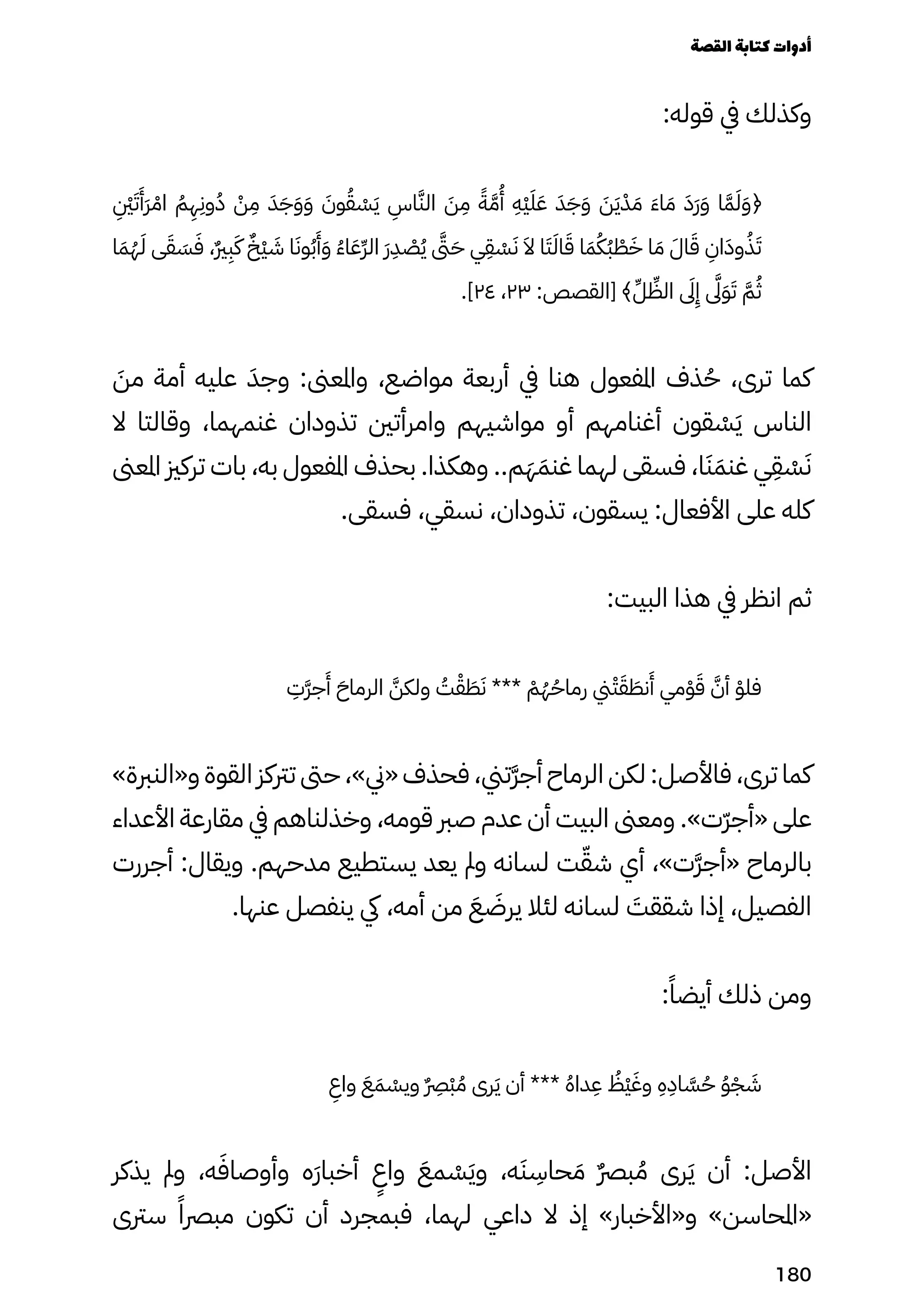 :‫قوله‬ ‫يف‬ ‫وكذلك‬
ِ
�‫ِنْي‬َ‫َت‬
َ
‫ََأ‬‫َر‬ ْ‫اْم‬ ُ‫ُم‬
ِ
‫ِه‬
ِ
‫وِن‬ُ‫ُد‬ ْ
‫ْن‬
ِ
‫ِم‬ َ‫َد‬َ‫َج‬َ‫َو‬َ‫َو‬ َ
‫وَن‬ُ‫ُق‬ ْ
‫ْس‬َ‫َي‬
ِ
‫اِس‬َ‫الَّن‬ َ
‫َن‬
ِ
‫ِم‬ ً‫ًة‬َ‫َّم‬
ُ
‫ُأ‬
ِ
‫ِْه‬‫ْي‬َ‫َل‬َ‫َع‬ َ‫َد‬َ‫َج‬َ‫َو‬ َ
‫َن‬َ‫َي‬ْ‫ْد‬ َ‫َم‬ َ‫َء‬‫ا‬ َ‫َم‬ َ‫ََد‬‫َر‬َ‫َو‬ ‫ا‬َ‫َّم‬َ‫َل‬َ‫َو‬﴿
‫ا‬َ‫َم‬ُ‫ُه‬َ‫َل‬ ‫ى‬َ‫َق‬ َ
‫َس‬َ‫َف‬ ،ٌ‫ٌري‬
ِ
‫ِب‬َ‫َك‬ ٌ‫ٌْخ‬‫ْي‬ َ
‫َش‬ ‫ا‬َ‫وَن‬ُ‫ُب‬
َ
‫َأ‬َ‫َو‬ ُ‫ُء‬‫ا‬َ‫َع‬ِ‫ِّر‬‫ال‬ َ‫َر‬
ِ
‫ِد‬ ْ
‫ْص‬ُ‫ُي‬ ‫ىَّتى‬َ‫َح‬ ‫ي‬
ِ
‫ِق‬ ْ
‫ْس‬َ‫َن‬ َ‫َال‬ ‫ا‬َ‫َت‬َ‫اَل‬َ‫َق‬ ‫ا‬َ‫َم‬ُ‫ُُك‬‫ُب‬ ْ
‫ْط‬َ‫َخ‬ ‫ا‬ َ‫َم‬ َ‫اَل‬َ‫َق‬
ِ
‫اِن‬َ‫وَد‬ُ‫ُذ‬َ‫َت‬
.]٢٤ ،٢٣ :‫[القصص‬ ﴾ِ‫ِّل‬ ِ
‫الِّظ‬ ‫ىَلى‬
ِ
‫ِإ‬ ‫ىَّلى‬َ‫َو‬َ‫َت‬ َ‫َّم‬ُ‫ُث‬
َ
‫مَن‬ ‫أمة‬ ‫عليه‬ َ‫وجَد‬ :‫واملعىن‬ ،‫مواضع‬ ‫أربعة‬ ‫يف‬ ‫هنا‬ ‫املفعول‬ ‫ذف‬ُ‫ُح‬ ،‫ترى‬ ‫كما‬
‫ال‬ ‫وقالتا‬ ،‫غنمهما‬ ‫تذودان‬ ‫وامرأتني‬ ‫مواشيهم‬ ‫أو‬ ‫أغنامهم‬ ‫قون‬ ْ
‫ْس‬َ‫َي‬ ‫الناس‬
‫املعىن‬ ‫تركزي‬ ‫بات‬ ،‫به‬ ‫املفعول‬ ‫بحذف‬ .‫وهكذا‬ ..‫م‬َ‫َه‬َ‫غنَم‬ ‫لهما‬ ‫فسقى‬ ،‫ا‬َ‫َن‬َ‫غنَم‬ ‫ي‬
ِ
‫ِق‬ ْ
‫ْس‬َ‫َن‬
.‫فسقى‬ ،‫نسقي‬ ،‫تذودان‬ ،‫يسقون‬ :‫األفعال‬ ‫على‬ ‫كله‬
:‫البيت‬ ‫هذا‬ ‫يف‬ ‫انظر‬ ‫ثم‬
ِ
‫َِت‬‫َّر‬‫ج‬
َ
‫َأ‬ َ‫الرماَح‬ ّ‫َّن‬‫ولك‬ ُ
‫ُت‬ْ‫ْق‬ َ
‫َط‬َ‫َن‬ *** ْ
‫ْم‬ُ‫ُه‬ُ‫رماُح‬ ‫ين‬ْ‫ْت‬َ‫َق‬ َ
‫نَط‬
َ
‫َأ‬ ‫مي‬ْ‫ْو‬َ‫َق‬ َ‫أَّن‬ ْ‫فلْو‬
»‫و«النربة‬ ‫القوة‬ ‫ترتكز‬ ‫حىت‬ ،»‫«ين‬ ‫فحذف‬ ،‫َتين‬‫َّر‬‫أج‬ ‫الرماح‬ ‫لكن‬ :‫فاألصل‬ ،‫ترى‬ ‫كما‬
‫األعداء‬ ‫مقارعة‬ ‫يف‬ ‫وخذلناهم‬ ،‫قومه‬ ‫صرب‬ ‫عدم‬ ‫أن‬ ‫البيت‬ ‫ومعىن‬ .»‫ّت‬‫ّر‬‫«أج‬ ‫على‬
‫أجررت‬ :‫ويقال‬ .‫مدحهم‬ ‫يستطيع‬ ‫يعد‬ ‫ومل‬ ‫لسانه‬ ‫ت‬ّ‫شّق‬ ‫أي‬ ،»‫َت‬‫َّر‬‫«أج‬ ‫بالرماح‬
.‫عنها‬ ‫ينفصل‬ ‫يك‬ ،‫أمه‬ ‫من‬ َ‫َع‬ َ
‫يرَض‬ ‫لئال‬ ‫لسانه‬ َ
‫شققَت‬ ‫إذا‬ ،‫الفصيل‬
:ً‫أيضًا‬ ‫ذلك‬ ‫ومن‬
ِ
‫واِع‬ َ‫َع‬َ‫َم‬ ْ
‫ويْس‬ ٌ
�‫ٌرِص‬
ْ‫ْب‬ ُ‫ُم‬ ‫رى‬َ‫َي‬ ‫أن‬ *** ُ‫ُه‬‫دا‬
ِ
‫ِع‬ ُ
‫ُْظ‬‫ْي‬َ‫وَغ‬
ِ
‫ِه‬
ِ
‫اِد‬ َ
‫َّس‬ُ‫ُح‬ ُ‫ُو‬ْ‫ْج‬ َ
‫َش‬
‫يذكر‬ ‫ومل‬ ،‫ه‬َ‫وأوصاَف‬ ‫َه‬‫َر‬‫أخبا‬
ٍ
‫واٍع‬ َ‫مَع‬ ْ
‫ْس‬َ‫َي‬‫و‬ ،‫ه‬َ‫َن‬
ِ
‫حاِس‬ َ‫َم‬ ٌ‫ٌرص‬‫ب‬ ُ‫ُم‬ ‫رى‬َ‫َي‬ ‫أن‬ :‫األصل‬
‫سرتى‬ ً‫مبرصًا‬ ‫تكون‬ ‫أن‬ ‫فبمجرد‬ ،‫لهما‬ ‫داعي‬ ‫ال‬ ‫إذ‬ »‫و«األخبار‬ »‫«املحاسن‬
‫القصة‬‫كتابة‬‫أدوات‬
180
 