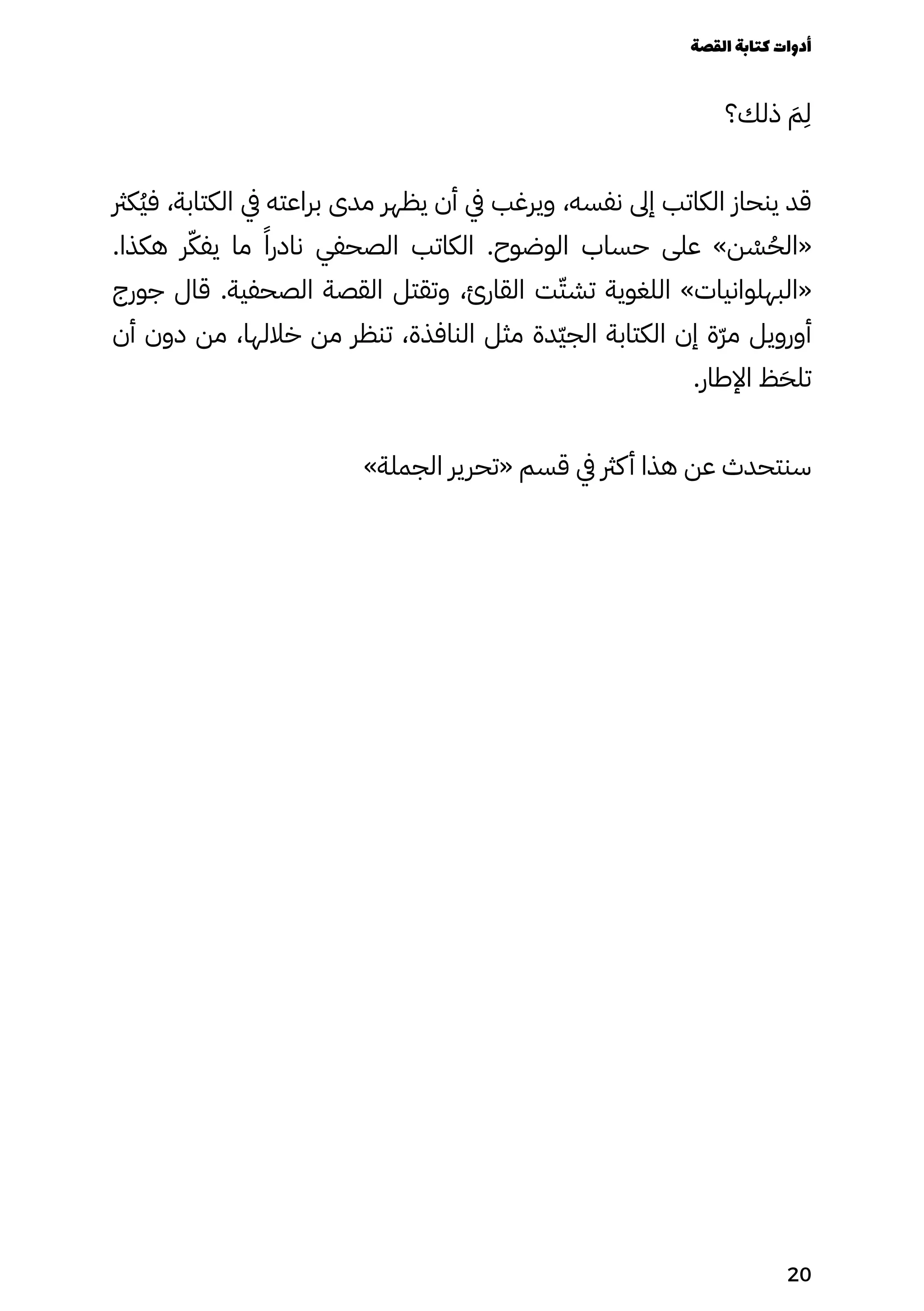 ‫ذلك؟‬ َ‫َم‬
ِ
‫ِل‬
‫ُكرث‬‫ُي‬‫ف‬ ،‫الكتابة‬ ‫يف‬ ‫براعته‬ ‫مدى‬ ‫يظهر‬ ‫أن‬ ‫يف‬ ‫ويرغب‬ ،‫نفسه‬ ‫إىل‬ ‫الكاتب‬ ‫ينحاز‬ ‫قد‬
.‫هكذا‬ ‫ر‬ّ‫يفّك‬ ‫ما‬ ‫�ا‬‫نادر‬ ‫الصحفي‬ ‫الكاتب‬ .‫الوضوح‬ ‫حساب‬ ‫على‬ »‫ن‬ ْ
‫ْس‬ُ‫«الُح‬
‫جورج‬ ‫قال‬ .‫الصحفية‬ ‫القصة‬ ‫وتقتل‬ ،‫القارئ‬ ‫ت‬ّ‫تشّت‬ ‫اللغوية‬ »‫«البهلوانيات‬
‫أن‬ ‫دون‬ ‫من‬ ،‫خاللها‬ ‫من‬ ‫تنظر‬ ،‫النافذة‬ ‫مثل‬ ‫ّدة‬‫ّي‬‫الج‬ ‫الكتابة‬ ‫إن‬ ‫ّة‬‫ّر‬‫م‬ ‫أورويل‬
.‫اإلطار‬ ‫ظ‬َ‫تلَح‬
»‫الجملة‬ ‫«تحرير‬ ‫قسم‬ ‫يف‬ ‫كرث‬‫أ‬ ‫هذا‬ ‫عن‬ ‫سنتحدث‬
‫القصة‬‫كتابة‬‫أدوات‬
20
 