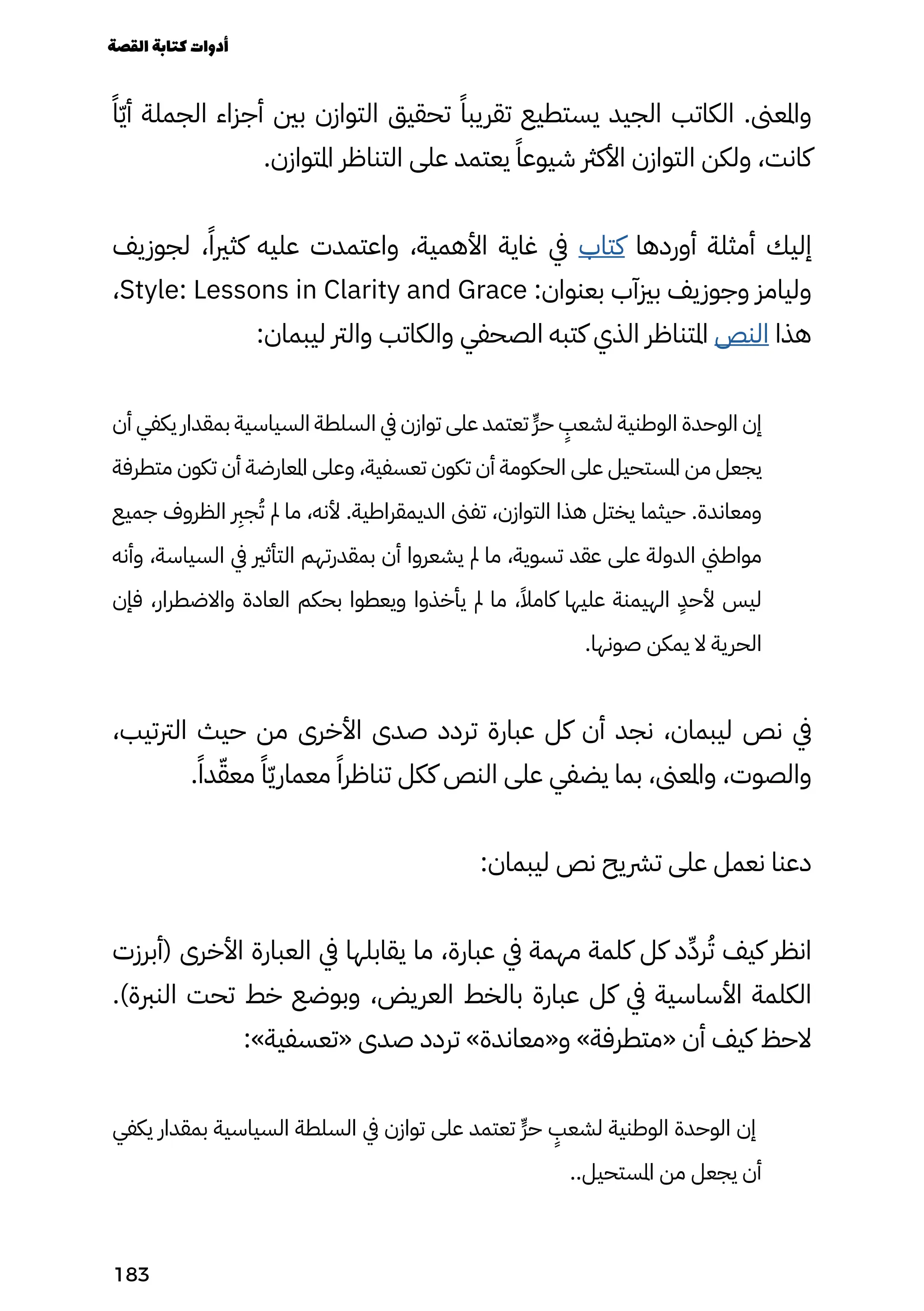 ً‫ًا‬ّ‫ّي‬‫أ‬ ‫الجملة‬ ‫أجزاء‬ ‫بني‬ ‫التوازن‬ ‫تحقيق‬ ً‫تقريبًا‬ ‫يستطيع‬ ‫الجيد‬ ‫الكاتب‬ .‫واملعىن‬
.‫املتوازن‬ ‫التناظر‬ ‫على‬ ‫يعتمد‬ ً‫شيوعًا‬ ‫األكرث‬ ‫التوازن‬ ‫ولكن‬ ،‫كانت‬
‫لجوزيف‬ ،ً‫كثريًا‬ ‫عليه‬ ‫واعتمدت‬ ،‫األهمية‬ ‫غاية‬ ‫يف‬ ‫كتاب‬ ‫أوردها‬ ‫أمثلة‬ ‫إليك‬
،Style: Lessons in Clarity and Grace :‫بعنوان‬ ‫بزيآب‬ ‫وجوزيف‬ ‫وليامز‬
:‫ليبمان‬ ‫والرت‬ ‫والكاتب‬ ‫الصحفي‬ ‫كتبه‬ ‫الذي‬ ‫املتناظر‬ ‫النص‬ ‫هذا‬
‫أن‬ ‫يكفي‬ ‫بمقدار‬ ‫السياسية‬ ‫السلطة‬ ‫يف‬ ‫توازن‬ ‫على‬ ‫تعتمد‬ ٍ‫ٍّر‬‫ح‬
ٍ
‫لشعٍب‬ ‫الوطنية‬ ‫الوحدة‬ ‫إن‬
‫متطرفة‬ ‫تكون‬ ‫أن‬ ‫املعارضة‬ ‫وعلى‬ ،‫تعسفية‬ ‫تكون‬ ‫أن‬ ‫الحكومة‬ ‫على‬ ‫املستحيل‬ ‫من‬ ‫يجعل‬
‫جميع‬ ‫الظروف‬
‫رِبر‬
‫ج‬ُ‫ُت‬ ‫مل‬ ‫ما‬ ،‫ألنه‬ .‫الديمقراطية‬ ‫تفىن‬ ،‫التوازن‬ ‫هذا‬ ‫يختل‬ ‫حيثما‬ .‫ومعاندة‬
‫وأنه‬ ،‫السياسة‬ ‫يف‬ ‫التأثري‬ ‫بمقدرتهم‬ ‫أن‬ ‫يشعروا‬ ‫مل‬ ‫ما‬ ،‫تسوية‬ ‫عقد‬ ‫على‬ ‫الدولة‬ ‫مواطين‬
‫فإن‬ ،‫واالضطرار‬ ‫العادة‬ ‫بحكم‬ ‫ويعطوا‬ ‫يأخذوا‬ ‫مل‬ ‫ما‬ ،ً‫كامًال‬ ‫عليها‬ ‫الهيمنة‬
ٍ
‫ألحٍد‬ ‫ليس‬
.‫صونها‬ ‫يمكن‬ ‫ال‬ ‫الحرية‬
،‫الرتتيب‬ ‫حيث‬ ‫من‬ ‫األخرى‬ ‫صدى‬ ‫تردد‬ ‫عبارة‬ ‫كل‬ ‫أن‬ ‫نجد‬ ،‫ليبمان‬ ‫نص‬ ‫يف‬
.ً‫دًا‬ّ‫معّق‬ ً‫ًا‬ّ‫ّي‬‫معمار‬ ً‫تناظرًا‬ ‫ككل‬ ‫النص‬ ‫على‬ ‫يضفي‬ ‫بما‬ ،‫واملعىن‬ ،‫والصوت‬
:‫ليبمان‬ ‫نص‬ ‫ترشيح‬ ‫على‬ ‫نعمل‬ ‫دعنا‬
‫(أبرزت‬ ‫األخرى‬ ‫العبارة‬ ‫يف‬ ‫يقابلها‬ ‫ما‬ ،‫عبارة‬ ‫يف‬ ‫مهمة‬ ‫كلمة‬ ‫كل‬ ‫د‬ِ‫رِّد‬ُ‫ُت‬ ‫كيف‬ ‫انظر‬
.)‫النربة‬ ‫تحت‬ ‫خط‬ ‫وبوضع‬ ،‫العريض‬ ‫بالخط‬ ‫عبارة‬ ‫كل‬ ‫يف‬ ‫األساسية‬ ‫الكلمة‬
:»‫«تعسفية‬ ‫صدى‬ ‫تردد‬ »‫و«معاندة‬ »‫«متطرفة‬ ‫أن‬ ‫كيف‬ ‫الحظ‬
‫يكفي‬ ‫بمقدار‬ ‫السياسية‬ ‫السلطة‬ ‫يف‬ ‫توازن‬ ‫على‬ ‫تعتمد‬ ٍ‫ٍّر‬‫ح‬
ٍ
‫لشعٍب‬ ‫الوطنية‬ ‫الوحدة‬ ‫إن‬
..‫املستحيل‬ ‫من‬ ‫يجعل‬ ‫أن‬
‫القصة‬‫كتابة‬‫أدوات‬
183
 