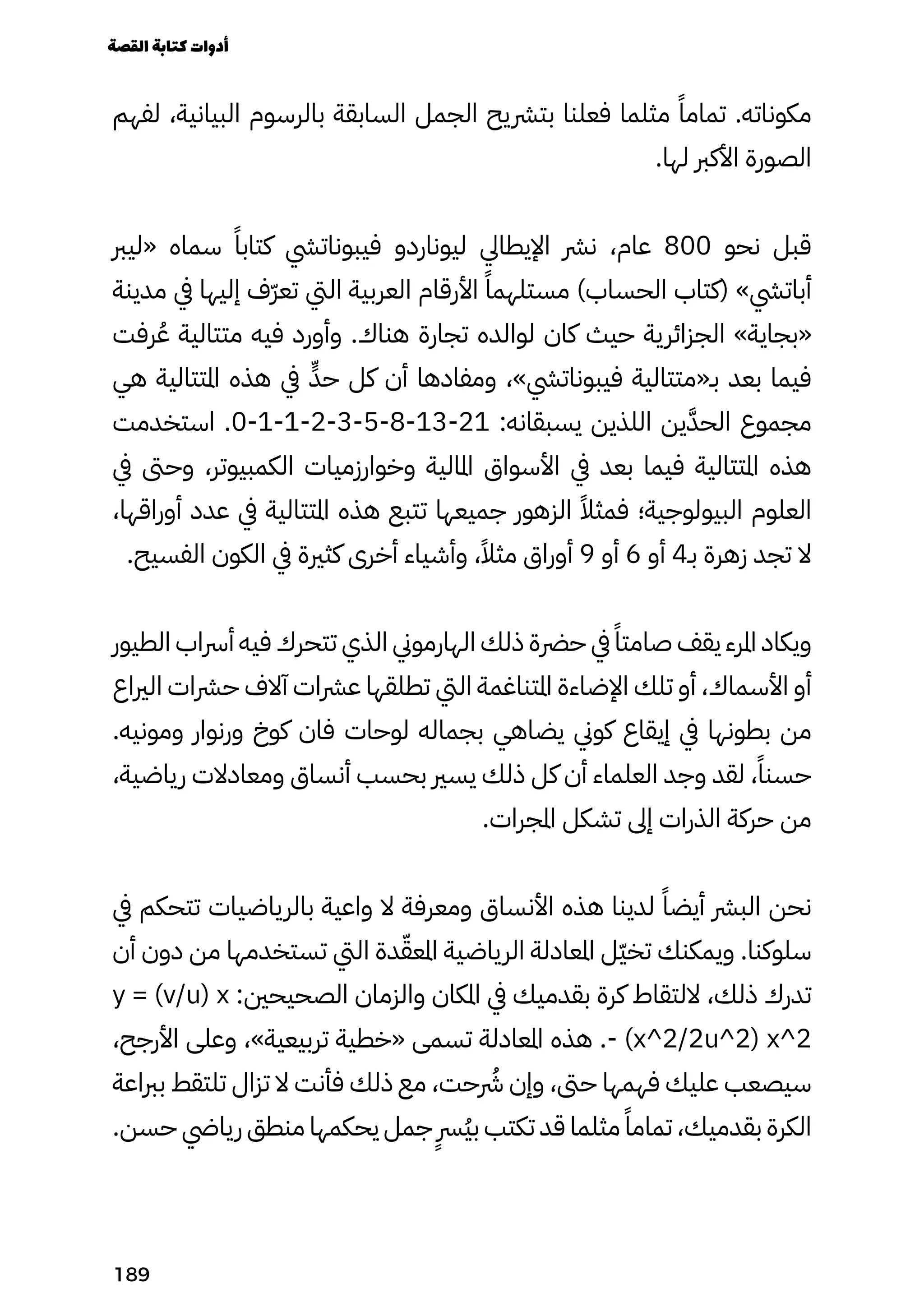 ‫لفهم‬ ،‫البيانية‬ ‫بالرسوم‬ ‫السابقة‬ ‫الجمل‬ ‫بترشيح‬ ‫فعلنا‬ ‫مثلما‬ ً‫تمامًا‬ .‫مكوناته‬
.‫لها‬ ‫األكرب‬ ‫الصورة‬
‫«ليرب‬ ‫سماه‬ ً‫كتابًا‬ ‫فيبوناتيش‬ ‫ليوناردو‬ ‫اإليطايل‬ ‫نرش‬ ،‫عام‬ 800 ‫نحو‬ ‫قبل‬
‫مدينة‬ ‫يف‬ ‫إليها‬ ‫ّف‬‫ّر‬‫تع‬ ‫اليت‬ ‫العربية‬ ‫األرقام‬ ً‫مستلهمًا‬ )‫الحساب‬ ‫(كتاب‬ »‫أباتيش‬
‫رفت‬ُ‫ُع‬ ‫متتالية‬ ‫فيه‬ ‫وأورد‬ .‫هناك‬ ‫تجارة‬ ‫لوالده‬ ‫كان‬ ‫حيث‬ ‫الجزائرية‬ »‫«بجاية‬
‫هي‬ ‫املتتالية‬ ‫هذه‬ ‫يف‬ ٍ‫حٍّد‬ ‫كل‬ ‫أن‬ ‫ومفادها‬ ،»‫فيبوناتيش‬ ‫بـ«متتالية‬ ‫بعد‬ ‫فيما‬
‫استخدمت‬ .0-1-1-2-3-5-8-13-21 :‫يسبقانه‬ ‫اللذين‬ ‫ين‬َ‫الحَّد‬ ‫مجموع‬
‫يف‬ ‫وحىت‬ ،‫الكمبيوتر‬ ‫وخوارزميات‬ ‫املالية‬ ‫األسواق‬ ‫يف‬ ‫بعد‬ ‫فيما‬ ‫املتتالية‬ ‫هذه‬
،‫أوراقها‬ ‫عدد‬ ‫يف‬ ‫املتتالية‬ ‫هذه‬ ‫تتبع‬ ‫جميعها‬ ‫الزهور‬ ً‫فمثًال‬ ‫البيولوجية؛‬ ‫العلوم‬
.‫الفسيح‬ ‫الكون‬ ‫يف‬ ‫كثرية‬ ‫أخرى‬ ‫وأشياء‬ ،ً‫مثًال‬ ‫أوراق‬ 9 ‫أو‬ 6 ‫أو‬ 4‫بـ‬ ‫زهرة‬ ‫تجد‬ ‫ال‬
‫الطيور‬ ‫أرساب‬ ‫فيه‬ ‫تتحرك‬ ‫الذي‬ ‫الهارموين‬ ‫ذلك‬ ‫حرضة‬ ‫يف‬ ً‫صامتًا‬ ‫يقف‬ ‫املرء‬ ‫ويكاد‬
‫الرياع‬ ‫حرشات‬ ‫آالف‬ ‫عرشات‬ ‫تطلقها‬ ‫اليت‬ ‫املتناغمة‬ ‫اإلضاءة‬ ‫تلك‬ ‫أو‬ ،‫األسماك‬ ‫أو‬
.‫ومونيه‬ ‫ورنوار‬ ‫كوخ‬ ‫فان‬ ‫لوحات‬ ‫بجماله‬ ‫يضاهي‬ ‫كوين‬ ‫إيقاع‬ ‫يف‬ ‫بطونها‬ ‫من‬
،‫رياضية‬ ‫ومعادالت‬ ‫أنساق‬ ‫بحسب‬ ‫يسري‬ ‫ذلك‬ ‫كل‬ ‫أن‬ ‫العلماء‬ ‫وجد‬ ‫لقد‬ ،ً‫حسنًا‬
.‫املجرات‬ ‫تشكل‬ ‫إىل‬ ‫الذرات‬ ‫حركة‬ ‫من‬
‫يف‬ ‫تتحكم‬ ‫بالرياضيات‬ ‫واعية‬ ‫ال‬ ‫ومعرفة‬ ‫األنساق‬ ‫هذه‬ ‫لدينا‬ ً‫أيضًا‬ ‫البرش‬ ‫نحن‬
‫أن‬ ‫دون‬ ‫من‬ ‫تستخدمها‬ ‫اليت‬ ‫دة‬ّ‫املعّق‬ ‫الرياضية‬ ‫املعادلة‬ ‫ّل‬‫ّي‬‫تخ‬ ‫ويمكنك‬ .‫سلوكنا‬
y = (v/u) x :‫الصحيحني‬ ‫والزمان‬ ‫املكان‬ ‫يف‬ ‫بقدميك‬ ‫كرة‬ ‫اللتقاط‬ ،‫ذلك‬ ‫تدرك‬
،‫األرجح‬ ‫وعلى‬ ،»‫تربيعية‬ ‫«خطية‬ ‫تسمى‬ ‫املعادلة‬ ‫هذه‬ .- (x^2/2u^2) x^2
‫برباعة‬ ‫تلتقط‬ ‫تزال‬ ‫ال‬ ‫فأنت‬ ‫ذلك‬ ‫مع‬ ،‫حت‬ ‫رُشر‬ ‫وإن‬ ،‫حىت‬ ‫فهمها‬ ‫عليك‬ ‫سيصعب‬
.‫حسن‬ ‫ريايض‬ ‫منطق‬ ‫يحكمها‬ ‫جمل‬
ٍ
‫ٍُرس‬‫ُي‬‫ب‬ ‫تكتب‬ ‫قد‬ ‫مثلما‬ ً‫تمامًا‬ ،‫بقدميك‬ ‫الكرة‬
‫القصة‬‫كتابة‬‫أدوات‬
189
 