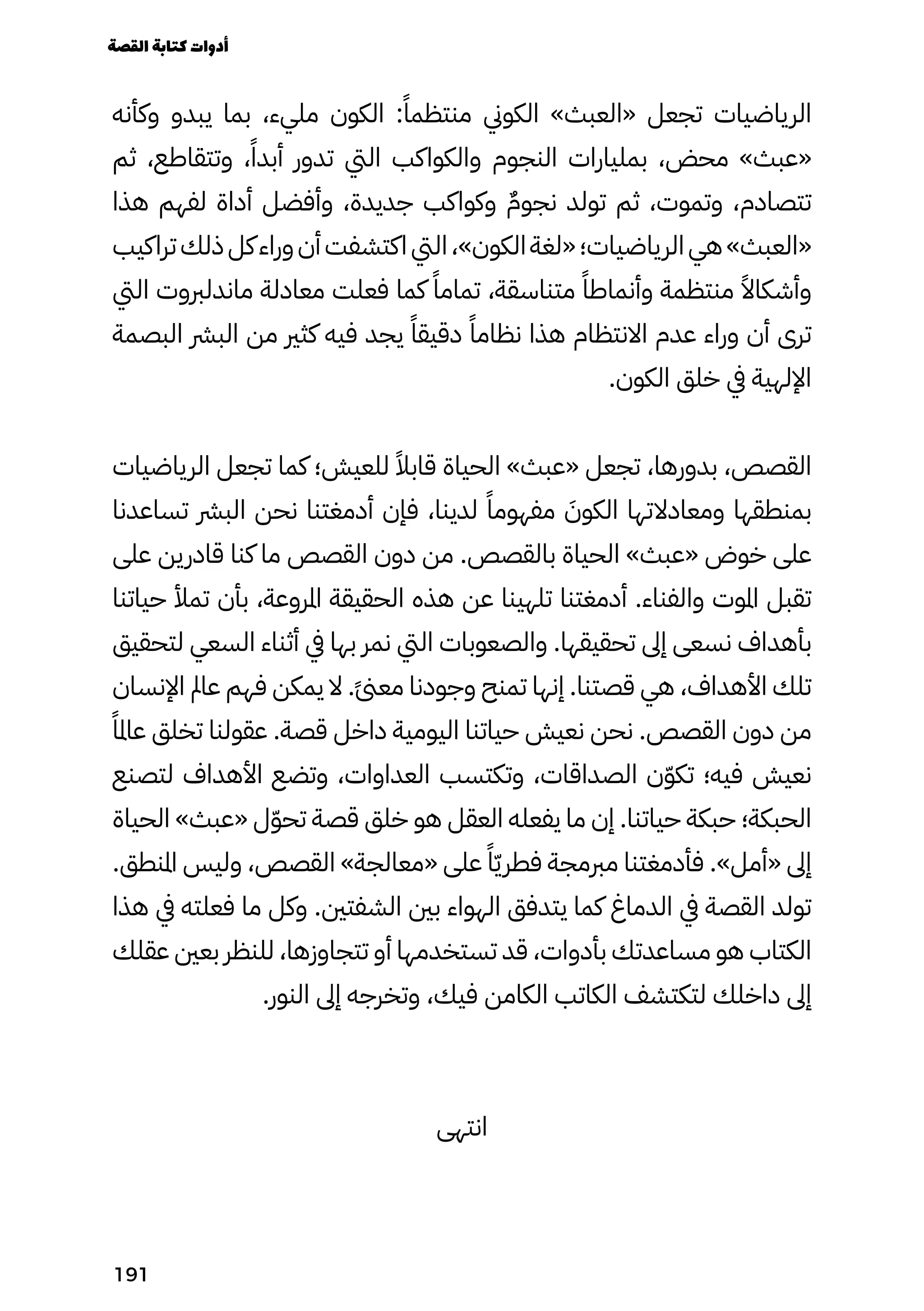 ‫وكأنه‬ ‫يبدو‬ ‫بما‬ ،‫مليء‬ ‫الكون‬ :ً‫منتظمًا‬ ‫الكوين‬ »‫«العبث‬ ‫تجعل‬ ‫الرياضيات‬
‫ثم‬ ،‫وتتقاطع‬ ،ً‫أبدًا‬ ‫تدور‬ ‫اليت‬ ‫والكواكب‬ ‫النجوم‬ ‫بمليارات‬ ،‫محض‬ »‫«عبث‬
‫هذا‬ ‫لفهم‬ ‫أداة‬ ‫وأفضل‬ ،‫جديدة‬ ‫وكواكب‬ ٌ‫نجوٌم‬ ‫تولد‬ ‫ثم‬ ،‫وتموت‬ ،‫تتصادم‬
‫تراكيب‬‫ذلك‬‫كل‬‫وراء‬‫أن‬‫اكتشفت‬‫اليت‬،»‫الكون‬‫«لغة‬‫الرياضيات؛‬‫هي‬»‫«العبث‬
‫اليت‬ ‫ماندلربوت‬ ‫معادلة‬ ‫فعلت‬ ‫كما‬ ً‫تمامًا‬ ،‫متناسقة‬ ً‫وأنماطًا‬ ‫منتظمة‬ ً‫وأشكاًال‬
‫البصمة‬ ‫البرش‬ ‫من‬ ‫كثري‬ ‫فيه‬ ‫يجد‬ ً‫دقيقًا‬ ً‫نظامًا‬ ‫هذا‬ ‫االنتظام‬ ‫عدم‬ ‫وراء‬ ‫أن‬ ‫ترى‬
.‫الكون‬ ‫خلق‬ ‫يف‬ ‫اإللهية‬
‫الرياضيات‬ ‫تجعل‬ ‫كما‬ ‫للعيش؛‬ ً‫قابًال‬ ‫الحياة‬ »‫«عبث‬ ‫تجعل‬ ،‫بدورها‬ ،‫القصص‬
‫تساعدنا‬ ‫البرش‬ ‫نحن‬ ‫أدمغتنا‬ ‫فإن‬ ،‫لدينا‬ ً‫مفهومًا‬ َ
‫الكوَن‬ ‫ومعادالتها‬ ‫بمنطقها‬
‫على‬ ‫قادرين‬ ‫كنا‬ ‫ما‬ ‫القصص‬ ‫دون‬ ‫من‬ .‫بالقصص‬ ‫الحياة‬ »‫«عبث‬ ‫خوض‬ ‫على‬
‫حياتنا‬ ‫تمأل‬ ‫بأن‬ ،‫املروعة‬ ‫الحقيقة‬ ‫هذه‬ ‫عن‬ ‫تلهينا‬ ‫أدمغتنا‬ .‫والفناء‬ ‫املوت‬ ‫تقبل‬
‫لتحقيق‬ ‫السعي‬ ‫أثناء‬ ‫يف‬ ‫بها‬ ‫نمر‬ ‫اليت‬ ‫والصعوبات‬ .‫تحقيقها‬ ‫إىل‬ ‫نسعى‬ ‫بأهداف‬
‫اإلنسان‬ ‫عامل‬ ‫فهم‬ ‫يمكن‬ ‫ال‬ .ً‫ًىن‬‫مع‬ ‫وجودنا‬ ‫تمنح‬ ‫إنها‬ .‫قصتنا‬ ‫هي‬ ،‫األهداف‬ ‫تلك‬
ً‫عاملًا‬ ‫تخلق‬ ‫عقولنا‬ .‫قصة‬ ‫داخل‬ ‫اليومية‬ ‫حياتنا‬ ‫نعيش‬ ‫نحن‬ .‫القصص‬ ‫دون‬ ‫من‬
‫لتصنع‬ ‫األهداف‬ ‫وتضع‬ ،‫العداوات‬ ‫وتكتسب‬ ،‫الصداقات‬ ‫ن‬ّ‫ّو‬‫تك‬ ‫فيه؛‬ ‫نعيش‬
‫الحياة‬ »‫«عبث‬ ‫ل‬ّ‫ّو‬‫تح‬ ‫قصة‬ ‫خلق‬ ‫هو‬ ‫العقل‬ ‫يفعله‬ ‫ما‬ ‫إن‬ .‫حياتنا‬ ‫حبكة‬ ‫الحبكة؛‬
.‫املنطق‬ ‫وليس‬ ،‫القصص‬ »‫«معالجة‬ ‫على‬ ً‫ًا‬ّ‫ّي‬‫فطر‬ ‫مربمجة‬ ‫فأدمغتنا‬ .»‫«أمل‬ ‫إىل‬
‫هذا‬ ‫يف‬ ‫فعلته‬ ‫ما‬ ‫وكل‬ .‫الشفتني‬ ‫بني‬ ‫الهواء‬ ‫يتدفق‬ ‫كما‬ ‫الدماغ‬ ‫يف‬ ‫القصة‬ ‫تولد‬
‫عقلك‬ ‫بعني‬ ‫للنظر‬ ،‫تتجاوزها‬ ‫أو‬ ‫تستخدمها‬ ‫قد‬ ،‫بأدوات‬ ‫مساعدتك‬ ‫هو‬ ‫الكتاب‬
.‫النور‬ ‫إىل‬ ‫وتخرجه‬ ،‫فيك‬ ‫الكامن‬ ‫الكاتب‬ ‫لتكتشف‬ ‫داخلك‬ ‫إىل‬
‫انتهى‬
‫القصة‬‫كتابة‬‫أدوات‬
191
 