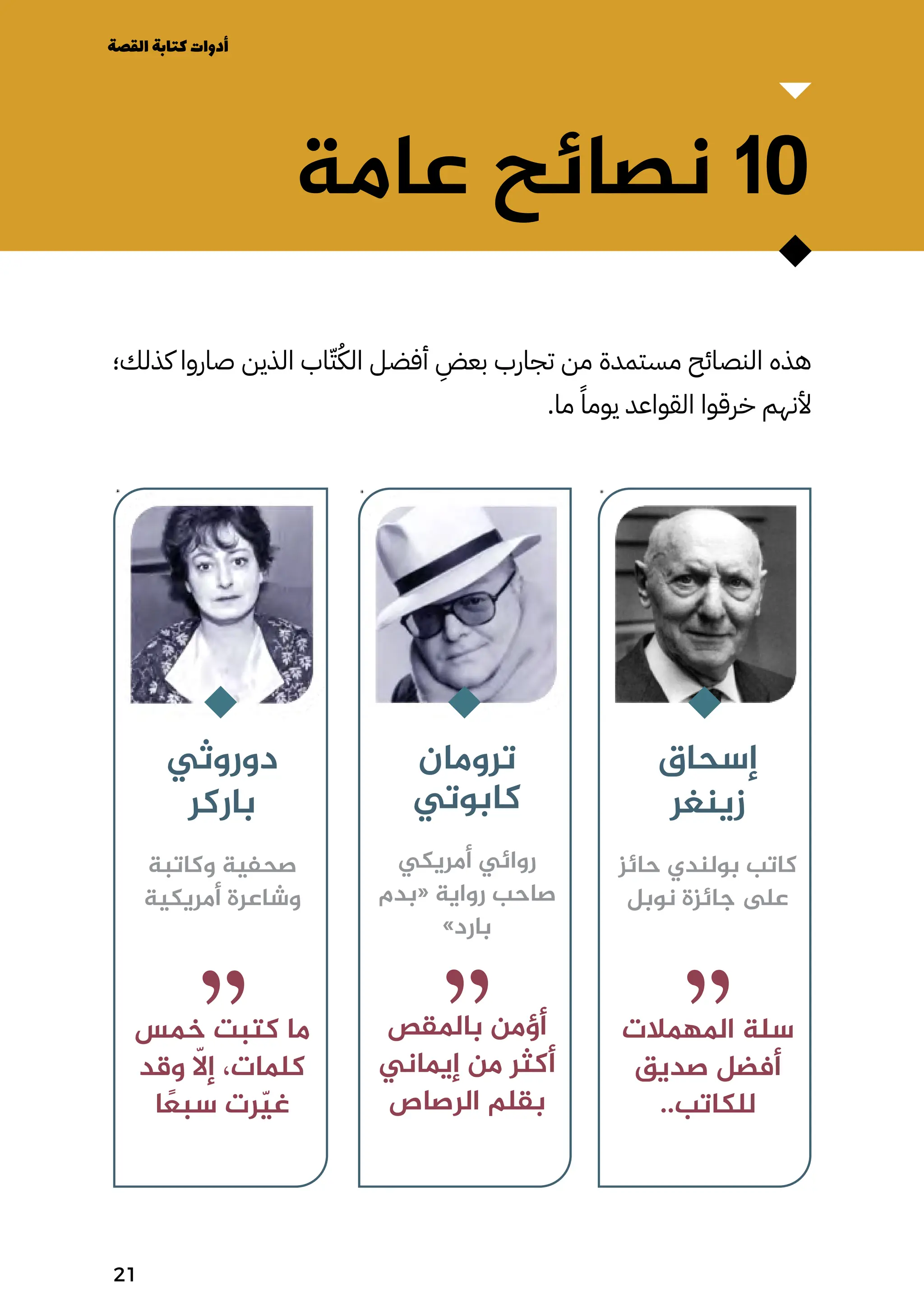 ‫إسحاق‬
‫زينغر‬
‫حائز‬ ‫بولندي‬ ‫كاتب‬
‫نوبل‬ ‫جائزة‬ ‫ىلع‬
‫املهمالت‬ ‫سلة‬
‫صديق‬ ‫أفضل‬
..‫للكاتب‬
‫ترومان‬
‫كابوتي‬
‫أمريكي‬ ‫روائي‬
‫«بدم‬ ‫رواية‬ ‫صاحب‬
»‫بارد‬
‫باملقص‬ ‫أؤمن‬
‫إيماني‬ ‫من‬ ‫أكثر‬
‫الرصاص‬ ‫بقلم‬
‫دوروثي‬
‫باركر‬
‫وكاتبة‬ ‫صحفية‬
‫أمريكية‬ ‫وشاعرة‬
‫خمس‬ ‫كتبت‬ ‫ما‬
‫وقد‬ ‫ا‬
‫إاّل‬ ،‫كلمات‬
‫ا‬ ً
‫سبًع‬ ‫رت‬ّ‫ّي‬‫غ‬
‫عامة‬ ‫نصائح‬ 10
‫كذلك؛‬ ‫صاروا‬ ‫الذين‬ ‫اب‬ّ‫ّت‬ُ‫الُك‬ ‫أفضل‬
ِ
‫بعِض‬ ‫تجارب‬ ‫من‬ ‫مستمدة‬ ‫النصائح‬ ‫هذه‬
.‫ما‬ ً‫يومًا‬ ‫القواعد‬ ‫خرقوا‬ ‫ألنهم‬
‫القصة‬‫كتابة‬‫أدوات‬
21
 