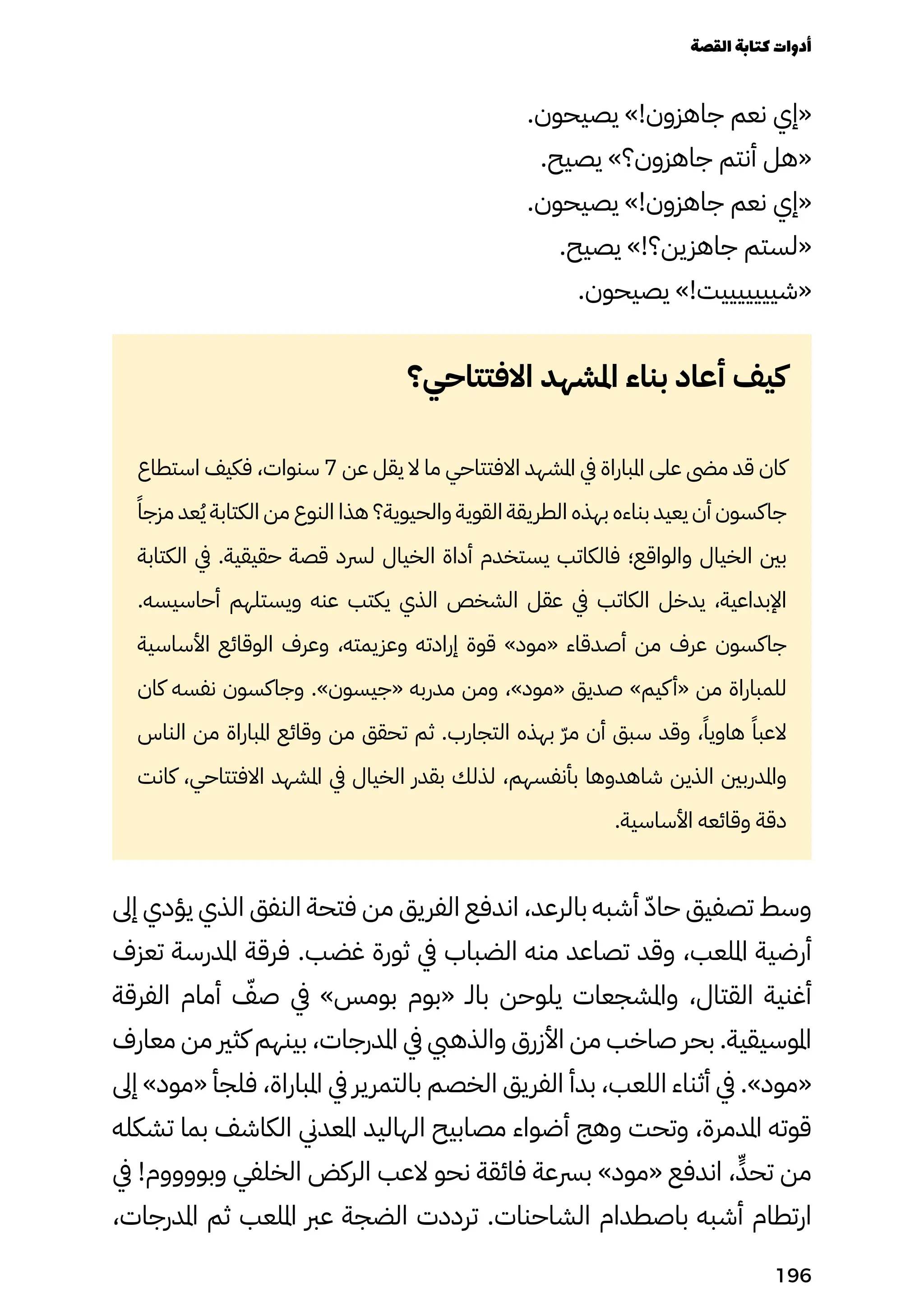 .‫يصيحون‬ »!‫جاهزون‬ ‫نعم‬ ‫«إي‬
.‫يصيح‬ »‫جاهزون؟‬ ‫أنتم‬ ‫«هل‬
.‫يصيحون‬ »!‫جاهزون‬ ‫نعم‬ ‫«إي‬
.‫يصيح‬ »!‫جاهزين؟‬ ‫«لستم‬
.‫يصيحون‬ »!‫«شيييييييت‬
‫االفتتاحي؟‬ ‫املشهد‬ ‫بناء‬ ‫أعاد‬ ‫كيف‬
‫استطاع‬ ‫فكيف‬ ،‫سنوات‬ 7 ‫عن‬ ‫يقل‬ ‫ال‬ ‫ما‬ ‫االفتتاحي‬ ‫املشهد‬ ‫يف‬ ‫املباراة‬ ‫على‬ ‫مىض‬ ‫قد‬ ‫كان‬
ً‫مزجًا‬ ‫عد‬ُ‫ُي‬ ‫الكتابة‬ ‫من‬ ‫النوع‬ ‫هذا‬ ‫والحيوية؟‬ ‫القوية‬ ‫الطريقة‬ ‫بهذه‬ ‫بناءه‬ ‫يعيد‬ ‫أن‬ ‫جاكسون‬
‫الكتابة‬ ‫يف‬ .‫حقيقية‬ ‫قصة‬ ‫لرسد‬ ‫الخيال‬ ‫أداة‬ ‫يستخدم‬ ‫فالكاتب‬ ‫والواقع؛‬ ‫الخيال‬ ‫بني‬
.‫أحاسيسه‬ ‫ويستلهم‬ ‫عنه‬ ‫يكتب‬ ‫الذي‬ ‫الشخص‬ ‫عقل‬ ‫يف‬ ‫الكاتب‬ ‫يدخل‬ ،‫اإلبداعية‬
‫األساسية‬ ‫الوقائع‬ ‫وعرف‬ ،‫وعزيمته‬ ‫إرادته‬ ‫قوة‬ »‫«مود‬ ‫أصدقاء‬ ‫من‬ ‫عرف‬ ‫جاكسون‬
‫كان‬ ‫نفسه‬ ‫وجاكسون‬ .»‫«جيسون‬ ‫مدربه‬ ‫ومن‬ ،»‫«مود‬ ‫صديق‬ »‫كيم‬‫«أ‬ ‫من‬ ‫للمباراة‬
‫الناس‬ ‫من‬ ‫املباراة‬ ‫وقائع‬ ‫من‬ ‫تحقق‬ ‫ثم‬ .‫التجارب‬ ‫بهذه‬ ّ‫ّر‬‫م‬ ‫أن‬ ‫سبق‬ ‫وقد‬ ،ً‫هاويًا‬ ً‫العبًا‬
‫كانت‬ ،‫االفتتاحي‬ ‫املشهد‬ ‫يف‬ ‫الخيال‬ ‫بقدر‬ ‫لذلك‬ ،‫بأنفسهم‬ ‫شاهدوها‬ ‫الذين‬ ‫واملدربني‬
.‫األساسية‬ ‫وقائعه‬ ‫دقة‬
‫إىل‬ ‫يؤدي‬ ‫الذي‬ ‫النفق‬ ‫فتحة‬ ‫من‬ ‫الفريق‬ ‫اندفع‬ ،‫بالرعد‬ ‫أشبه‬ ّ‫ّد‬‫حا‬ ‫تصفيق‬ ‫وسط‬
‫تعزف‬ ‫املدرسة‬ ‫فرقة‬ .‫غضب‬ ‫ثورة‬ ‫يف‬ ‫الضباب‬ ‫منه‬ ‫تصاعد‬ ‫وقد‬ ،‫امللعب‬ ‫أرضية‬
‫الفرقة‬ ‫أمام‬ ّ
‫صّف‬ ‫يف‬ »‫بومس‬ ‫«بوم‬ ‫بالـ‬ ‫يلوحن‬ ‫واملشجعات‬ ،‫القتال‬ ‫أغنية‬
‫معارف‬ ‫من‬ ‫كثري‬ ‫بينهم‬ ،‫املدرجات‬ ‫يف‬ ‫والذهيب‬ ‫األزرق‬ ‫من‬ ‫صاخب‬ ‫بحر‬ .‫املوسيقية‬
‫إىل‬ »‫«مود‬ ‫فلجأ‬ ،‫املباراة‬ ‫يف‬ ‫بالتمرير‬ ‫الخصم‬ ‫الفريق‬ ‫بدأ‬ ،‫اللعب‬ ‫أثناء‬ ‫يف‬ .»‫«مود‬
‫تشكله‬ ‫بما‬ ‫الكاشف‬ ‫املعدين‬ ‫الهاليد‬ ‫مصابيح‬ ‫أضواء‬ ‫وهج‬ ‫وتحت‬ ،‫املدمرة‬ ‫قوته‬
‫يف‬ !‫وبووووم‬ ‫الخلفي‬ ‫الركض‬ ‫العب‬ ‫نحو‬ ‫فائقة‬ ‫برسعة‬ »‫«مود‬ ‫اندفع‬ ،ٍ‫تحٍّد‬ ‫من‬
،‫املدرجات‬ ‫ثم‬ ‫امللعب‬ ‫عرب‬ ‫الضجة‬ ‫ترددت‬ .‫الشاحنات‬ ‫باصطدام‬ ‫أشبه‬ ‫ارتطام‬
‫القصة‬‫كتابة‬‫أدوات‬
196
 