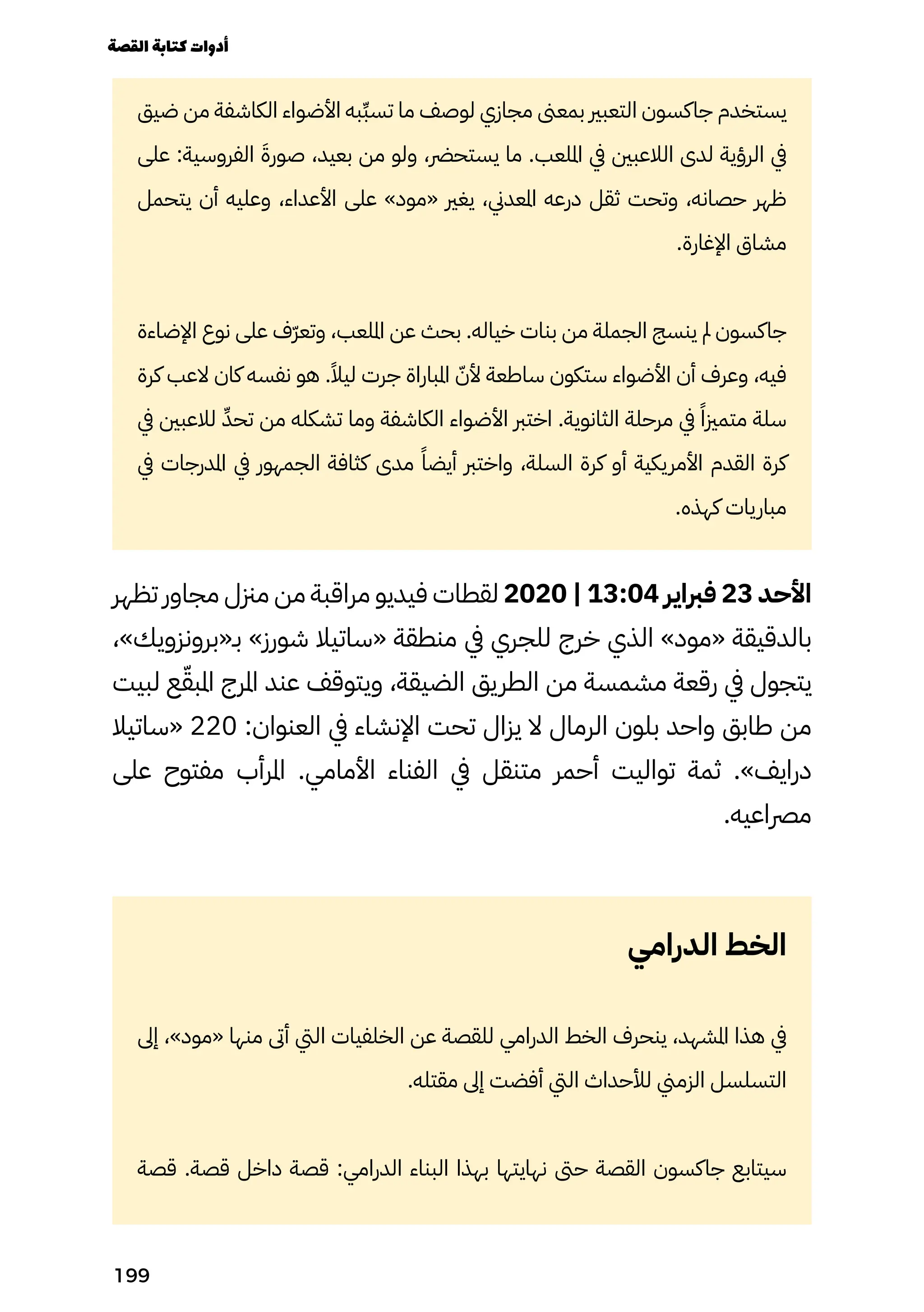 ‫ضيق‬ ‫من‬ ‫الكاشفة‬ ‫األضواء‬ ‫ِبه‬‫ِّب‬‫تس‬ ‫ما‬ ‫لوصف‬ ‫مجازي‬ ‫بمعىن‬ ‫التعبري‬ ‫جاكسون‬ ‫يستخدم‬
‫على‬ :‫الفروسية‬ َ‫صورَة‬ ،‫بعيد‬ ‫من‬ ‫ولو‬ ،‫يستحرض‬ ‫ما‬ .‫امللعب‬ ‫يف‬ ‫الالعبني‬ ‫لدى‬ ‫الرؤية‬ ‫يف‬
‫يتحمل‬ ‫أن‬ ‫وعليه‬ ،‫األعداء‬ ‫على‬ »‫«مود‬ ‫يغري‬ ،‫املعدين‬ ‫درعه‬ ‫ثقل‬ ‫وتحت‬ ،‫حصانه‬ ‫ظهر‬
.‫اإلغارة‬ ‫مشاق‬
‫اإلضاءة‬ ‫نوع‬ ‫على‬ ‫ّف‬‫ّر‬‫وتع‬ ،‫امللعب‬ ‫عن‬ ‫بحث‬ .‫خياله‬ ‫بنات‬ ‫من‬ ‫الجملة‬ ‫ينسج‬ ‫مل‬ ‫جاكسون‬
‫كرة‬ ‫العب‬ ‫كان‬ ‫نفسه‬ ‫هو‬ .ً‫ليًال‬ ‫جرت‬ ‫املباراة‬ ّ‫ألّن‬ ‫ساطعة‬ ‫ستكون‬ ‫األضواء‬ ‫أن‬ ‫وعرف‬ ،‫فيه‬
‫يف‬ ‫لالعبني‬ ّ‫ِّد‬‫تح‬ ‫من‬ ‫تشكله‬ ‫وما‬ ‫الكاشفة‬ ‫األضواء‬ ‫اخترب‬ .‫الثانوية‬ ‫مرحلة‬ ‫يف‬ ً‫متمزيًا‬ ‫سلة‬
‫يف‬ ‫املدرجات‬ ‫يف‬ ‫الجمهور‬ ‫كثافة‬ ‫مدى‬ ً‫أيضًا‬ ‫واخترب‬ ،‫السلة‬ ‫كرة‬ ‫أو‬ ‫األمريكية‬ ‫القدم‬ ‫كرة‬
.‫كهذه‬ ‫مباريات‬
‫تظهر‬ ‫مجاور‬ ‫مزنل‬ ‫من‬ ‫مراقبة‬ ‫فيديو‬ ‫لقطات‬ 2020 | 13:04 ‫فرباير‬ 23 ‫األحد‬
،»‫بـ«برونزويك‬ »‫شورز‬ ‫«ساتيال‬ ‫منطقة‬ ‫يف‬ ‫للجري‬ ‫خرج‬ ‫الذي‬ »‫«مود‬ ‫بالدقيقة‬
‫لبيت‬ ‫ع‬ّ‫املبّق‬ ‫املرج‬ ‫عند‬ ‫ويتوقف‬ ،‫الضيقة‬ ‫الطريق‬ ‫من‬ ‫مشمسة‬ ‫رقعة‬ ‫يف‬ ‫يتجول‬
‫«ساتيال‬ 220 :‫العنوان‬ ‫يف‬ ‫اإلنشاء‬ ‫تحت‬ ‫يزال‬ ‫ال‬ ‫الرمال‬ ‫بلون‬ ‫واحد‬ ‫طابق‬ ‫من‬
‫على‬ ‫مفتوح‬ ‫املرأب‬ .‫األمامي‬ ‫الفناء‬ ‫يف‬ ‫متنقل‬ ‫أحمر‬ ‫تواليت‬ ‫ثمة‬ .»‫درايف‬
.‫مرصاعيه‬
‫الدرامي‬ ‫الخط‬
‫إىل‬ ،»‫«مود‬ ‫منها‬ ‫أىت‬ ‫اليت‬ ‫الخلفيات‬ ‫عن‬ ‫للقصة‬ ‫الدرامي‬ ‫الخط‬ ‫ينحرف‬ ،‫املشهد‬ ‫هذا‬ ‫يف‬
.‫مقتله‬ ‫إىل‬ ‫أفضت‬ ‫اليت‬ ‫لألحداث‬ ‫الزمين‬ ‫التسلسل‬
‫قصة‬ .‫قصة‬ ‫داخل‬ ‫قصة‬ :‫الدرامي‬ ‫البناء‬ ‫بهذا‬ ‫نهايتها‬ ‫حىت‬ ‫القصة‬ ‫جاكسون‬ ‫سيتابع‬
‫القصة‬‫كتابة‬‫أدوات‬
199
 