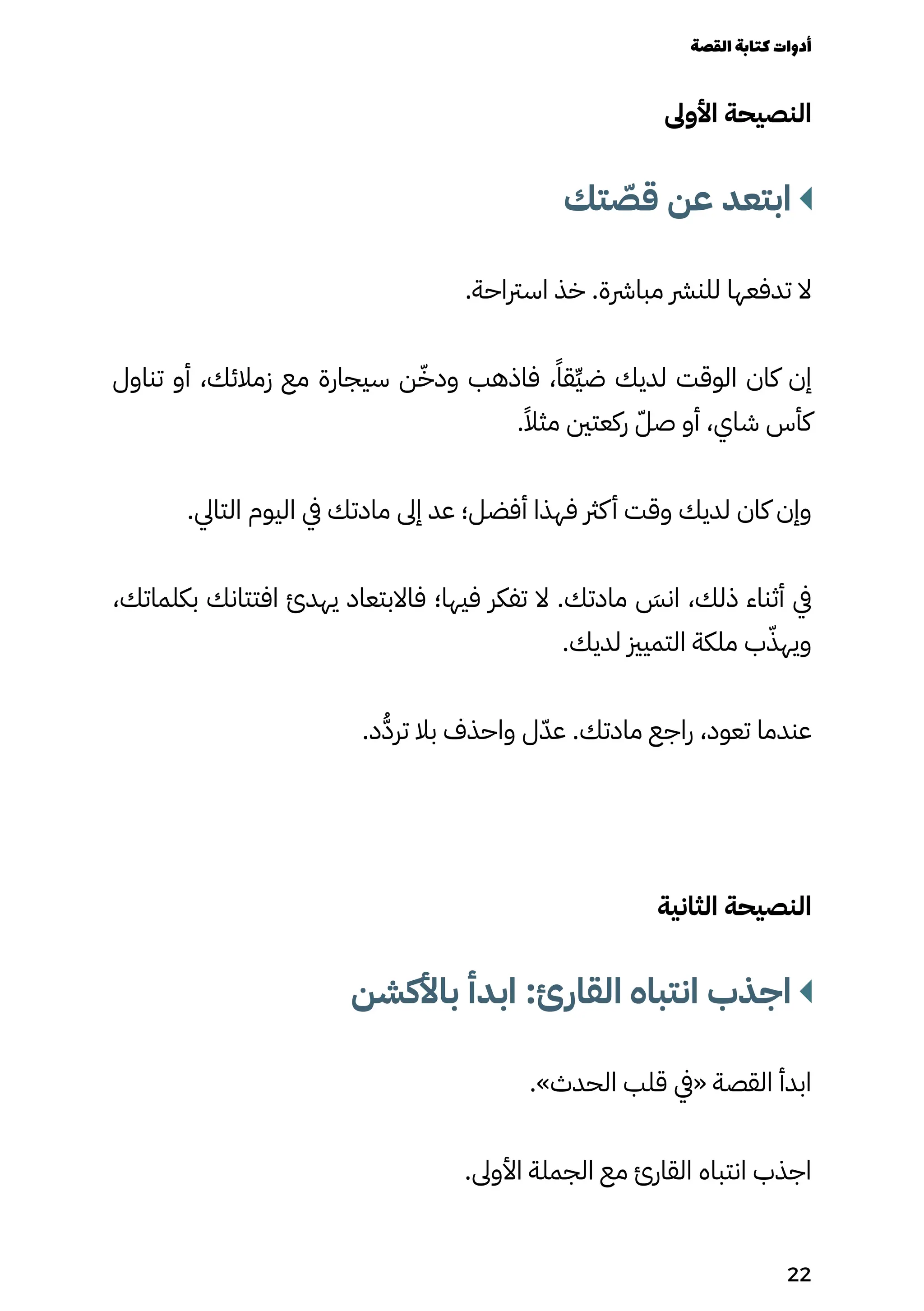 ‫األوىل‬ ‫النصيحة‬
‫تك‬ ّ
‫قّص‬ ‫عن‬ ‫ابتعد‬
.‫اسرتاحة‬ ‫خذ‬ .‫مبارشة‬ ‫للنرش‬ ‫تدفعها‬ ‫ال‬
‫تناول‬ ‫أو‬ ،‫زمالئك‬ ‫مع‬ ‫سيجارة‬ ‫ن‬ّ‫ودّخ‬ ‫فاذهب‬ ،ً‫ِقًا‬‫ِّي‬‫ض‬ ‫لديك‬ ‫الوقت‬ ‫كان‬ ‫إن‬
.ً‫مثًال‬ ‫ركعتني‬ ّ‫صّل‬ ‫أو‬ ،‫شاي‬ ‫كأس‬
.‫التايل‬ ‫اليوم‬ ‫يف‬ ‫مادتك‬ ‫إىل‬ ‫عد‬ ‫أفضل؛‬ ‫فهذا‬ ‫كرث‬‫أ‬ ‫وقت‬ ‫لديك‬ ‫كان‬ ‫وإن‬
،‫بكلماتك‬ ‫افتتانك‬ ‫يهدئ‬ ‫فاالبتعاد‬ ‫فيها؛‬ ‫تفكر‬ ‫ال‬ .‫مادتك‬ َ
‫انَس‬ ،‫ذلك‬ ‫أثناء‬ ‫يف‬
.‫لديك‬ ‫التميزي‬ ‫ملكة‬ ‫ب‬ّ‫ويهّذ‬
.‫د‬ُ‫ُّد‬‫تر‬ ‫بال‬ ‫واحذف‬ ‫ل‬ّ‫عّد‬ .‫مادتك‬ ‫راجع‬ ،‫تعود‬ ‫عندما‬
‫الثانية‬ ‫النصيحة‬
‫باألكشن‬ ‫ابدأ‬ :‫القارئ‬ ‫انتباه‬ ‫اجذب‬
.»‫الحدث‬ ‫قلب‬ ‫«يف‬ ‫القصة‬ ‫ابدأ‬
.‫األوىل‬ ‫الجملة‬ ‫مع‬ ‫القارئ‬ ‫انتباه‬ ‫اجذب‬
‫القصة‬‫كتابة‬‫أدوات‬
22
 