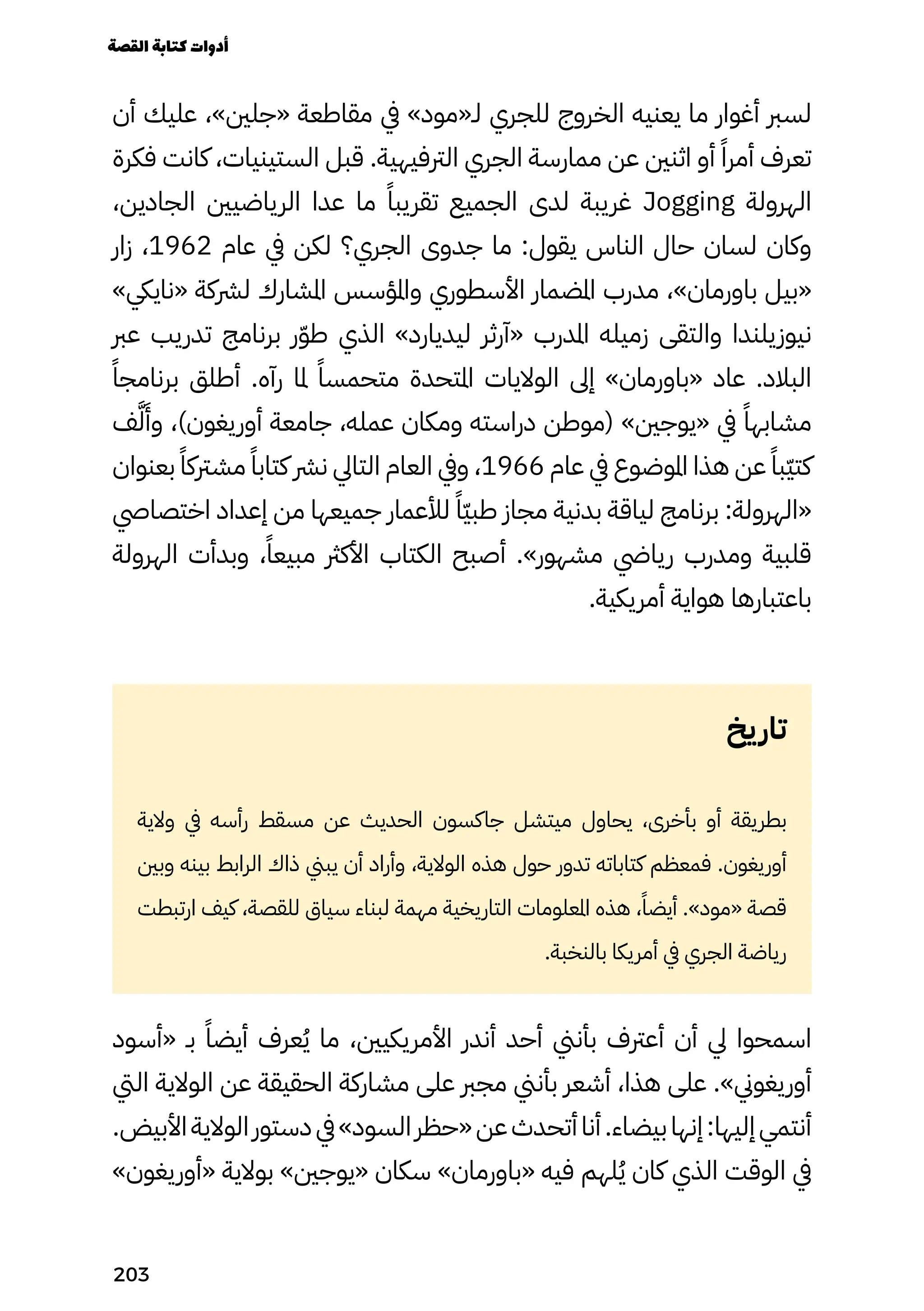 ‫أن‬ ‫عليك‬ ،»‫«جلني‬ ‫مقاطعة‬ ‫يف‬ »‫لـ«مود‬ ‫للجري‬ ‫الخروج‬ ‫يعنيه‬ ‫ما‬ ‫أغوار‬ ‫لسرب‬
‫فكرة‬ ‫كانت‬ ،‫الستينيات‬ ‫قبل‬ .‫الرتفيهية‬ ‫الجري‬ ‫ممارسة‬ ‫عن‬ ‫اثنني‬ ‫أو‬ ً‫أمرًا‬ ‫تعرف‬
،‫الجادين‬ ‫الرياضيني‬ ‫عدا‬ ‫ما‬ ً‫تقريبًا‬ ‫الجميع‬ ‫لدى‬ ‫غريبة‬ Jogging ‫الهرولة‬
‫زار‬ ،1962 ‫عام‬ ‫يف‬ ‫لكن‬ ‫الجري؟‬ ‫جدوى‬ ‫ما‬ :‫يقول‬ ‫الناس‬ ‫حال‬ ‫لسان‬ ‫وكان‬
»‫«ناييك‬ ‫لرشكة‬ ‫املشارك‬ ‫واملؤسس‬ ‫األسطوري‬ ‫املضمار‬ ‫مدرب‬ ،»‫باورمان‬ ‫«بيل‬
‫عرب‬ ‫تدريب‬ ‫برنامج‬ ‫ر‬ّ‫ّو‬‫ط‬ ‫الذي‬ »‫ليديارد‬ ‫«آرثر‬ ‫املدرب‬ ‫زميله‬ ‫والتقى‬ ‫نيوزيلندا‬
ً‫برنامجًا‬ ‫أطلق‬ .‫رآه‬ ‫ملا‬ ً‫متحمسًا‬ ‫املتحدة‬ ‫الواليات‬ ‫إىل‬ »‫«باورمان‬ ‫عاد‬ .‫البالد‬
‫ف‬َ‫َّل‬
َ
‫وَأ‬ ،)‫أوريغون‬ ‫جامعة‬ ،‫عمله‬ ‫ومكان‬ ‫دراسته‬ ‫(موطن‬ »‫«يوجني‬ ‫يف‬ ً‫مشابهًا‬
‫بعنوان‬ ً‫مشرتكًا‬ ً‫كتابًا‬ ‫نرش‬ ‫التايل‬ ‫العام‬ ‫ويف‬ ،1966 ‫عام‬ ‫يف‬ ‫املوضوع‬ ‫هذا‬ ‫عن‬ ً‫ّبًا‬‫ّي‬‫كت‬
‫اختصايص‬ ‫إعداد‬ ‫من‬ ‫جميعها‬ ‫لألعمار‬ ً‫ًّا‬‫ّي‬‫طب‬ ‫مجاز‬ ‫بدنية‬ ‫لياقة‬ ‫برنامج‬ :‫«الهرولة‬
‫الهرولة‬ ‫وبدأت‬ ،ً‫مبيعًا‬ ‫األكرث‬ ‫الكتاب‬ ‫أصبح‬ .»‫مشهور‬ ‫ريايض‬ ‫ومدرب‬ ‫قلبية‬
.‫أمريكية‬ ‫هواية‬ ‫باعتبارها‬
‫يخ‬‫تار‬
‫والية‬ ‫يف‬ ‫رأسه‬ ‫مسقط‬ ‫عن‬ ‫الحديث‬ ‫جاكسون‬ ‫ميتشل‬ ‫يحاول‬ ،‫بأخرى‬ ‫أو‬ ‫بطريقة‬
‫وبني‬ ‫بينه‬ ‫الرابط‬ ‫ذاك‬ ‫يبين‬ ‫أن‬ ‫وأراد‬ ،‫الوالية‬ ‫هذه‬ ‫حول‬ ‫تدور‬ ‫كتاباته‬ ‫فمعظم‬ .‫أوريغون‬
‫ارتبطت‬ ‫كيف‬ ،‫للقصة‬ ‫سياق‬ ‫لبناء‬ ‫مهمة‬ ‫التاريخية‬ ‫املعلومات‬ ‫هذه‬ ،ً‫أيضًا‬ .»‫«مود‬ ‫قصة‬
.‫بالنخبة‬ ‫أمريكا‬ ‫يف‬ ‫الجري‬ ‫رياضة‬
‫«أسود‬ ‫بـ‬ ً‫أيضًا‬ ‫عرف‬ُ‫ُي‬ ‫ما‬ ،‫األمريكيني‬ ‫أندر‬ ‫أحد‬ ‫بأنين‬ ‫أعرتف‬ ‫أن‬ ‫يل‬ ‫اسمحوا‬
‫اليت‬ ‫الوالية‬ ‫عن‬ ‫الحقيقة‬ ‫مشاركة‬ ‫على‬ ‫مجرب‬ ‫بأنين‬ ‫أشعر‬ ،‫هذا‬ ‫على‬ .»‫أوريغوين‬
.‫األبيض‬‫الوالية‬‫دستور‬‫يف‬»‫السود‬‫«حظر‬‫عن‬‫أتحدث‬‫أنا‬.‫بيضاء‬‫إنها‬:‫إليها‬‫أنتمي‬
»‫«أوريغون‬ ‫بوالية‬ »‫«يوجني‬ ‫سكان‬ »‫«باورمان‬ ‫فيه‬ ‫لهم‬ُ‫ُي‬ ‫كان‬ ‫الذي‬ ‫الوقت‬ ‫يف‬
‫القصة‬‫كتابة‬‫أدوات‬
203
 