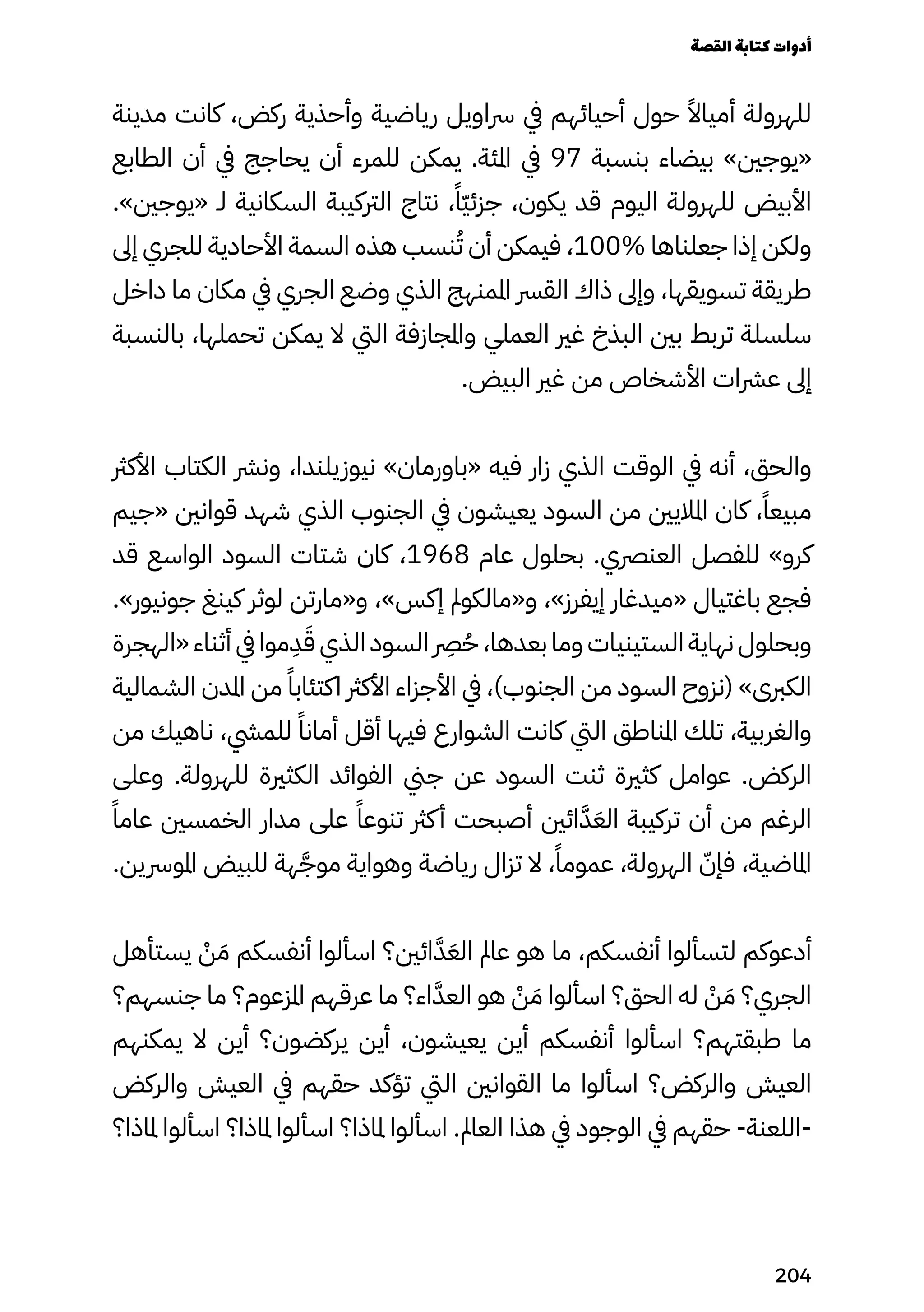 ‫مدينة‬ ‫كانت‬ ،‫ركض‬ ‫وأحذية‬ ‫رياضية‬ ‫رساويل‬ ‫يف‬ ‫أحيائهم‬ ‫حول‬ ً‫أمياًال‬ ‫للهرولة‬
‫الطابع‬ ‫أن‬ ‫يف‬ ‫يحاجج‬ ‫أن‬ ‫للمرء‬ ‫يمكن‬ .‫املئة‬ ‫يف‬ 97 ‫بنسبة‬ ‫بيضاء‬ »‫«يوجني‬
.»‫«يوجني‬ ‫لـ‬ ‫السكانية‬ ‫الرتكيبة‬ ‫نتاج‬ ،ً‫ًّا‬‫ّي‬‫جزئ‬ ،‫يكون‬ ‫قد‬ ‫اليوم‬ ‫للهرولة‬ ‫األبيض‬
‫إىل‬ ‫للجري‬ ‫األحادية‬ ‫السمة‬ ‫هذه‬ ‫نسب‬ُ‫ُت‬ ‫أن‬ ‫فيمكن‬ ،100% ‫جعلناها‬ ‫إذا‬ ‫ولكن‬
‫داخل‬ ‫ما‬ ‫مكان‬ ‫يف‬ ‫الجري‬ ‫وضع‬ ‫الذي‬ ‫املمنهج‬ ‫القرس‬ ‫ذاك‬ ‫وإىل‬ ،‫تسويقها‬ ‫طريقة‬
‫بالنسبة‬ ،‫تحملها‬ ‫يمكن‬ ‫ال‬ ‫اليت‬ ‫واملجازفة‬ ‫العملي‬ ‫غري‬ ‫البذخ‬ ‫بني‬ ‫تربط‬ ‫سلسلة‬
.‫البيض‬ ‫غري‬ ‫من‬ ‫األشخاص‬ ‫عرشات‬ ‫إىل‬
‫األكرث‬ ‫الكتاب‬ ‫ونرش‬ ،‫نيوزيلندا‬ »‫«باورمان‬ ‫فيه‬ ‫زار‬ ‫الذي‬ ‫الوقت‬ ‫يف‬ ‫أنه‬ ،‫والحق‬
‫«جيم‬ ‫قوانني‬ ‫شهد‬ ‫الذي‬ ‫الجنوب‬ ‫يف‬ ‫يعيشون‬ ‫السود‬ ‫من‬ ‫املاليني‬ ‫كان‬ ،ً‫مبيعًا‬
‫قد‬ ‫الواسع‬ ‫السود‬ ‫شتات‬ ‫كان‬ ،1968 ‫عام‬ ‫بحلول‬ .‫العنرصي‬ ‫للفصل‬ »‫كرو‬
.»‫جونيور‬ ‫كينغ‬ ‫لوثر‬ ‫و«مارتن‬ ،»‫إكس‬ ‫و«مالكومل‬ ،»‫إيفرز‬ ‫«ميدغار‬ ‫باغتيال‬ ‫فجع‬
‫«الهجرة‬ ‫أثناء‬ ‫يف‬ ‫موا‬
ِ
‫ِد‬َ‫َق‬ ‫الذي‬ ‫السود‬
‫رِصر‬
ُ‫ُح‬ ،‫بعدها‬ ‫وما‬ ‫الستينيات‬ ‫نهاية‬ ‫وبحلول‬
‫الشمالية‬ ‫املدن‬ ‫من‬ ً‫اكتئابًا‬ ‫األكرث‬ ‫األجزاء‬ ‫يف‬ ،)‫الجنوب‬ ‫من‬ ‫السود‬ ‫(نزوح‬ »‫الكربى‬
‫من‬ ‫ناهيك‬ ،‫للميش‬ ً‫أمانًا‬ ‫أقل‬ ‫فيها‬ ‫الشوارع‬ ‫كانت‬ ‫اليت‬ ‫املناطق‬ ‫تلك‬ ،‫والغربية‬
‫وعلى‬ .‫للهرولة‬ ‫الكثرية‬ ‫الفوائد‬ ‫جين‬ ‫عن‬ ‫السود‬ ‫ثنت‬ ‫كثرية‬ ‫عوامل‬ .‫الركض‬
ً‫عامًا‬ ‫الخمسني‬ ‫مدار‬ ‫على‬ ً‫تنوعًا‬ ‫كرث‬‫أ‬ ‫أصبحت‬ ‫ائني‬َ‫َّد‬َ‫الَع‬ ‫تركيبة‬ ‫أن‬ ‫من‬ ‫الرغم‬
.‫املورسين‬ ‫للبيض‬ ‫هة‬َ‫موَّج‬ ‫وهواية‬ ‫رياضة‬ ‫تزال‬ ‫ال‬ ،ً‫عمومًا‬ ،‫الهرولة‬ ّ‫فإّن‬ ،‫املاضية‬
‫يستأهل‬ ْ
‫ْن‬ َ‫َم‬ ‫أنفسكم‬ ‫اسألوا‬ ‫ائني؟‬َ‫َّد‬َ‫الَع‬ ‫عامل‬ ‫هو‬ ‫ما‬ ،‫أنفسكم‬ ‫لتسألوا‬ ‫أدعوكم‬
‫جنسهم؟‬ ‫ما‬ ‫املزعوم؟‬ ‫عرقهم‬ ‫ما‬ ‫اء؟‬َ‫العَّد‬ ‫هو‬ ْ
‫ْن‬ َ‫َم‬ ‫اسألوا‬ ‫الحق؟‬ ‫له‬ ْ
‫ْن‬ َ‫َم‬ ‫الجري؟‬
‫يمكنهم‬ ‫ال‬ ‫أين‬ ‫يركضون؟‬ ‫أين‬ ،‫يعيشون‬ ‫أين‬ ‫أنفسكم‬ ‫اسألوا‬ ‫طبقتهم؟‬ ‫ما‬
‫والركض‬ ‫العيش‬ ‫يف‬ ‫حقهم‬ ‫تؤكد‬ ‫اليت‬ ‫القوانني‬ ‫ما‬ ‫اسألوا‬ ‫والركض؟‬ ‫العيش‬
‫ملاذا؟‬ ‫اسألوا‬ ‫ملاذا؟‬ ‫اسألوا‬ ‫ملاذا؟‬ ‫اسألوا‬ .‫العامل‬ ‫هذا‬ ‫يف‬ ‫الوجود‬ ‫يف‬ ‫حقهم‬ -‫اللعنة‬-
‫القصة‬‫كتابة‬‫أدوات‬
204
 