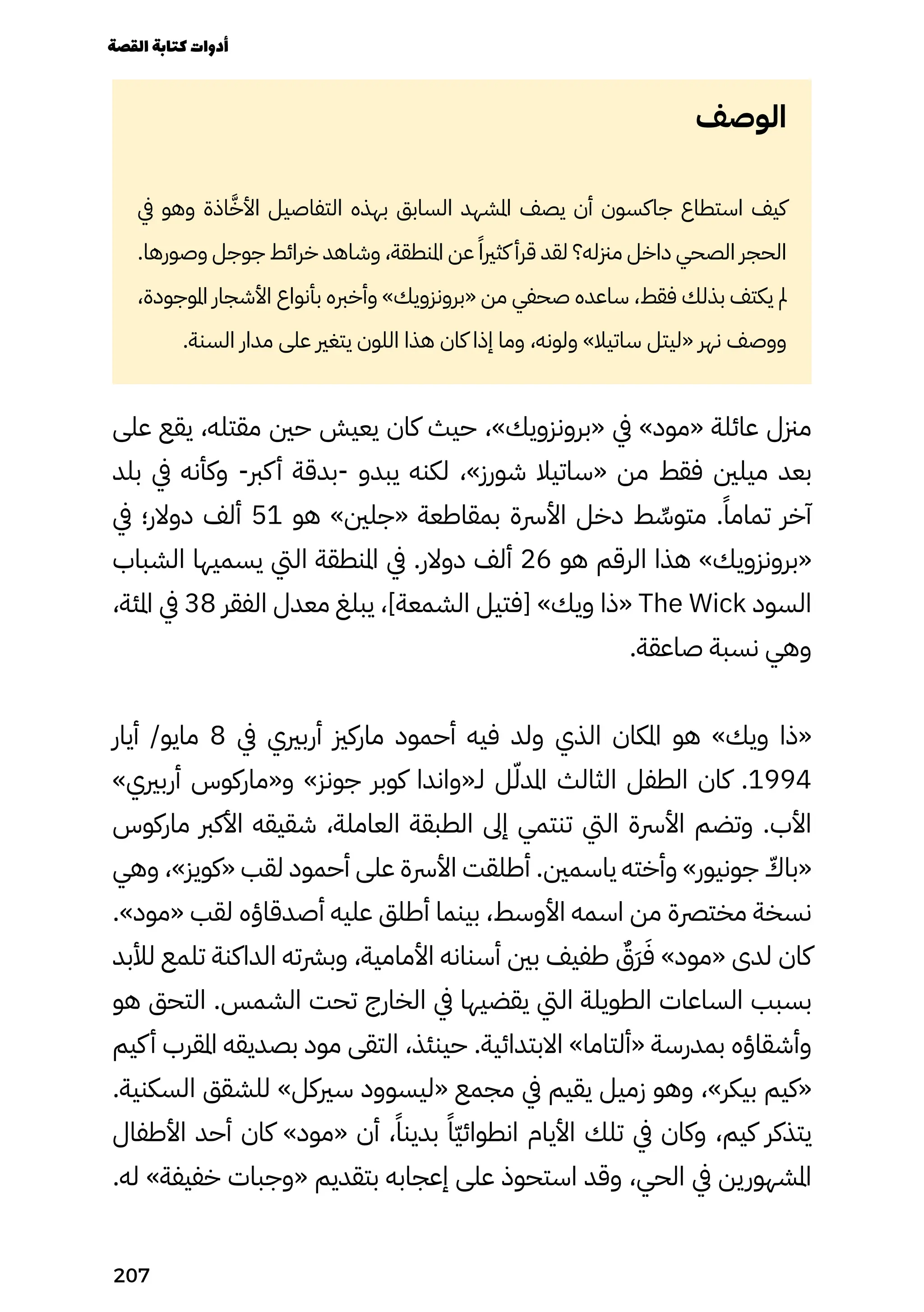 ‫الوصف‬
‫يف‬ ‫وهو‬ ‫اذة‬ّ‫َّخ‬‫األ‬ ‫التفاصيل‬ ‫بهذه‬ ‫السابق‬ ‫املشهد‬ ‫يصف‬ ‫أن‬ ‫جاكسون‬ ‫استطاع‬ ‫كيف‬
.‫وصورها‬ ‫جوجل‬ ‫خرائط‬ ‫وشاهد‬ ،‫املنطقة‬ ‫عن‬ ً‫كثريًا‬ ‫قرأ‬ ‫لقد‬ ‫مزنله؟‬ ‫داخل‬ ‫الصحي‬ ‫الحجر‬
،‫املوجودة‬ ‫األشجار‬ ‫بأنواع‬ ‫وأخربه‬ »‫«برونزويك‬ ‫من‬ ‫صحفي‬ ‫ساعده‬ ،‫فقط‬ ‫بذلك‬ ‫يكتف‬ ‫مل‬
.‫السنة‬ ‫مدار‬ ‫على‬ ‫يتغري‬ ‫اللون‬ ‫هذا‬ ‫كان‬ ‫إذا‬ ‫وما‬ ،‫ولونه‬ »‫ساتيال‬ ‫«ليتل‬ ‫نهر‬ ‫ووصف‬
‫على‬ ‫يقع‬ ،‫مقتله‬ ‫حني‬ ‫يعيش‬ ‫كان‬ ‫حيث‬ ،»‫«برونزويك‬ ‫يف‬ »‫«مود‬ ‫عائلة‬ ‫مزنل‬
‫بلد‬ ‫يف‬ ‫وكأنه‬ -‫كرب‬‫أ‬ ‫بدقة‬- ‫يبدو‬ ‫لكنه‬ ،»‫شورز‬ ‫«ساتيال‬ ‫من‬ ‫فقط‬ ‫ميلني‬ ‫بعد‬
‫يف‬ ‫دوالر؛‬ ‫ألف‬ 51 ‫هو‬ »‫«جلني‬ ‫بمقاطعة‬ ‫األرسة‬ ‫دخل‬ ‫ط‬ ِ
‫متوِّس‬ .ً‫تمامًا‬ ‫آخر‬
‫الشباب‬ ‫يسميها‬ ‫اليت‬ ‫املنطقة‬ ‫يف‬ .‫دوالر‬ ‫ألف‬ 26 ‫هو‬ ‫الرقم‬ ‫هذا‬ »‫«برونزويك‬
،‫املئة‬ ‫يف‬ 38 ‫الفقر‬ ‫معدل‬ ‫يبلغ‬ ،]‫الشمعة‬ ‫[فتيل‬ »‫ويك‬ ‫«ذا‬ The Wick ‫السود‬
.‫صاعقة‬ ‫نسبة‬ ‫وهي‬
‫أيار‬ /‫مايو‬ 8 ‫يف‬ ‫أربريي‬ ‫ماركزي‬ ‫أحمود‬ ‫فيه‬ ‫ولد‬ ‫الذي‬ ‫املكان‬ ‫هو‬ »‫ويك‬ ‫«ذا‬
»‫أربريي‬ ‫و«ماركوس‬ »‫جونز‬ ‫كوبر‬ ‫لـ«واندا‬ ‫ل‬ّ‫املدّل‬ ‫الثالث‬ ‫الطفل‬ ‫كان‬ .1994
‫ماركوس‬ ‫األكرب‬ ‫شقيقه‬ ،‫العاملة‬ ‫الطبقة‬ ‫إىل‬ ‫تنتمي‬ ‫اليت‬ ‫األرسة‬ ‫وتضم‬ .‫األب‬
‫وهي‬ ،»‫«كويز‬ ‫لقب‬ ‫أحمود‬ ‫على‬ ‫األرسة‬ ‫أطلقت‬ .‫ياسمني‬ ‫وأخته‬ »‫جونيور‬ ّ
‫«باّك‬
.»‫«مود‬ ‫لقب‬ ‫أصدقاؤه‬ ‫عليه‬ ‫أطلق‬ ‫بينما‬ ،‫األوسط‬ ‫اسمه‬ ‫من‬ ‫مخترصة‬ ‫نسخة‬
‫لألبد‬ ‫تلمع‬ ‫الداكنة‬ ‫وبرشته‬ ،‫األمامية‬ ‫أسنانه‬ ‫بني‬ ‫طفيف‬ ٌ
‫ٌَق‬‫َر‬َ‫َف‬ »‫«مود‬ ‫لدى‬ ‫كان‬
‫هو‬ ‫التحق‬ .‫الشمس‬ ‫تحت‬ ‫الخارج‬ ‫يف‬ ‫يقضيها‬ ‫اليت‬ ‫الطويلة‬ ‫الساعات‬ ‫بسبب‬
‫كيم‬‫أ‬ ‫املقرب‬ ‫بصديقه‬ ‫مود‬ ‫التقى‬ ،‫حينئذ‬ .‫االبتدائية‬ »‫«ألتاما‬ ‫بمدرسة‬ ‫وأشقاؤه‬
.‫السكنية‬ ‫للشقق‬ »‫سريكل‬ ‫«ليسوود‬ ‫مجمع‬ ‫يف‬ ‫يقيم‬ ‫زميل‬ ‫وهو‬ ،»‫بيكر‬ ‫«كيم‬
‫األطفال‬ ‫أحد‬ ‫كان‬ »‫«مود‬ ‫أن‬ ،ً‫بدينًا‬ ً‫ًّا‬‫ّي‬‫انطوائ‬ ‫األيام‬ ‫تلك‬ ‫يف‬ ‫وكان‬ ،‫كيم‬ ‫يتذكر‬
.‫له‬ »‫خفيفة‬ ‫«وجبات‬ ‫بتقديم‬ ‫إعجابه‬ ‫على‬ ‫استحوذ‬ ‫وقد‬ ،‫الحي‬ ‫يف‬ ‫املشهورين‬
‫القصة‬‫كتابة‬‫أدوات‬
207
 