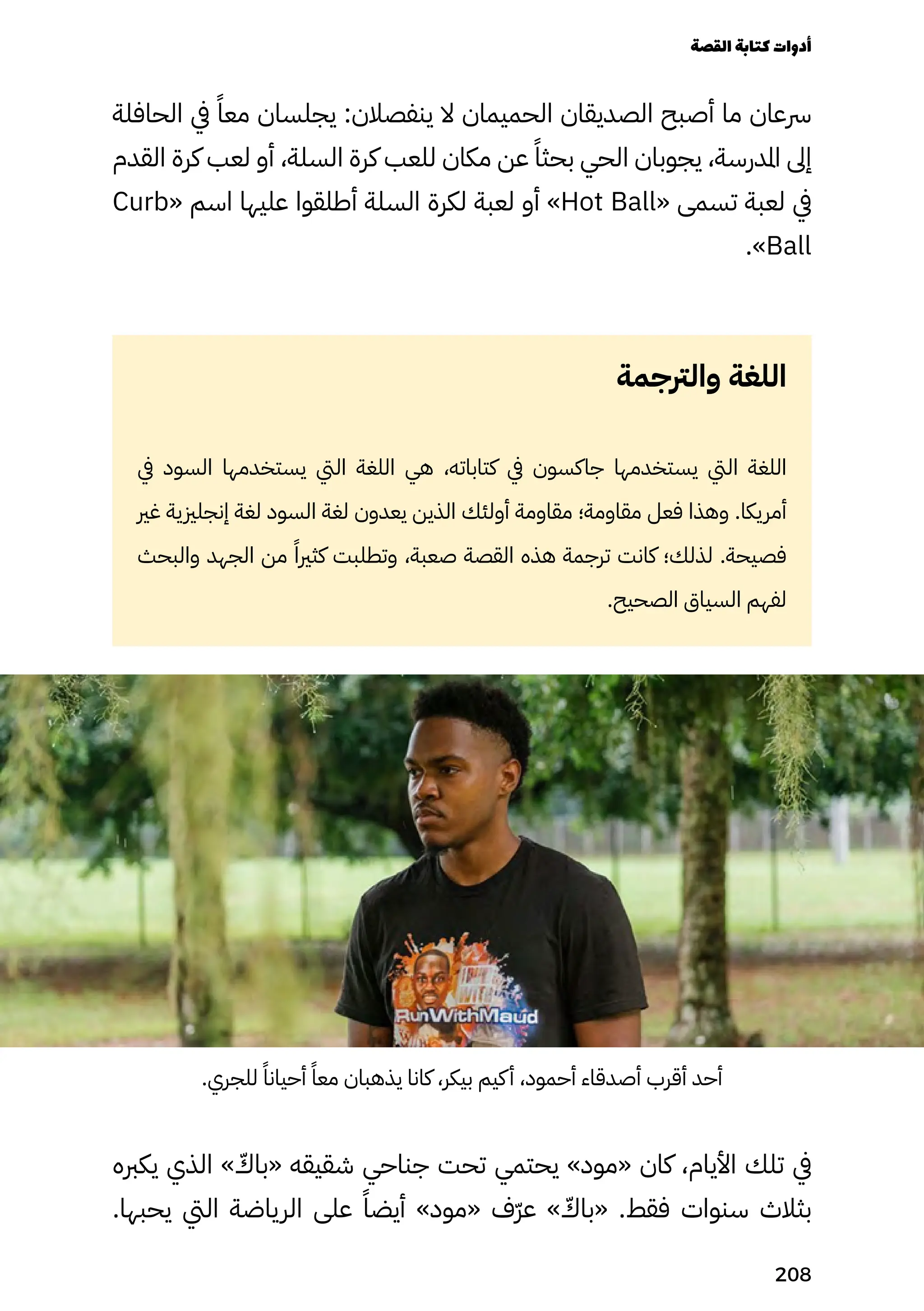 ‫الحافلة‬ ‫يف‬ ً‫معًا‬ ‫يجلسان‬ :‫ينفصالن‬ ‫ال‬ ‫الحميمان‬ ‫الصديقان‬ ‫أصبح‬ ‫ما‬ ‫رسعان‬
‫القدم‬ ‫كرة‬ ‫لعب‬ ‫أو‬ ،‫السلة‬ ‫كرة‬ ‫للعب‬ ‫مكان‬ ‫عن‬ ً‫بحثًا‬ ‫الحي‬ ‫يجوبان‬ ،‫املدرسة‬ ‫إىل‬
Curb« ‫اسم‬ ‫عليها‬ ‫أطلقوا‬ ‫السلة‬ ‫لكرة‬ ‫لعبة‬ ‫أو‬ »Hot Ball« ‫تسمى‬ ‫لعبة‬ ‫يف‬
.»Ball
‫والرتجمة‬ ‫اللغة‬
‫يف‬ ‫السود‬ ‫يستخدمها‬ ‫اليت‬ ‫اللغة‬ ‫هي‬ ،‫كتاباته‬ ‫يف‬ ‫جاكسون‬ ‫يستخدمها‬ ‫اليت‬ ‫اللغة‬
‫غري‬ ‫إنجلزيية‬ ‫لغة‬ ‫السود‬ ‫لغة‬ ‫يعدون‬ ‫الذين‬ ‫أولئك‬ ‫مقاومة‬ ‫مقاومة؛‬ ‫فعل‬ ‫وهذا‬ .‫أمريكا‬
‫والبحث‬ ‫الجهد‬ ‫من‬ ً‫كثريًا‬ ‫وتطلبت‬ ،‫صعبة‬ ‫القصة‬ ‫هذه‬ ‫ترجمة‬ ‫كانت‬ ‫لذلك؛‬ .‫فصيحة‬
.‫الصحيح‬ ‫السياق‬ ‫لفهم‬
.‫للجري‬ ً‫أحيانًا‬ ً‫معًا‬ ‫يذهبان‬ ‫كانا‬ ،‫بيكر‬ ‫كيم‬‫أ‬ ،‫أحمود‬ ‫أصدقاء‬ ‫أقرب‬ ‫أحد‬
‫يكربه‬ ‫الذي‬ » ّ
‫«باّك‬ ‫شقيقه‬ ‫جناحي‬ ‫تحت‬ ‫يحتمي‬ »‫«مود‬ ‫كان‬ ،‫األيام‬ ‫تلك‬ ‫يف‬
.‫يحبها‬ ‫اليت‬ ‫الرياضة‬ ‫على‬ ً‫أيضًا‬ »‫«مود‬ ‫ّف‬‫ّر‬‫ع‬ » ّ
‫«باّك‬ .‫فقط‬ ‫سنوات‬ ‫بثالث‬
‫القصة‬‫كتابة‬‫أدوات‬
208
 