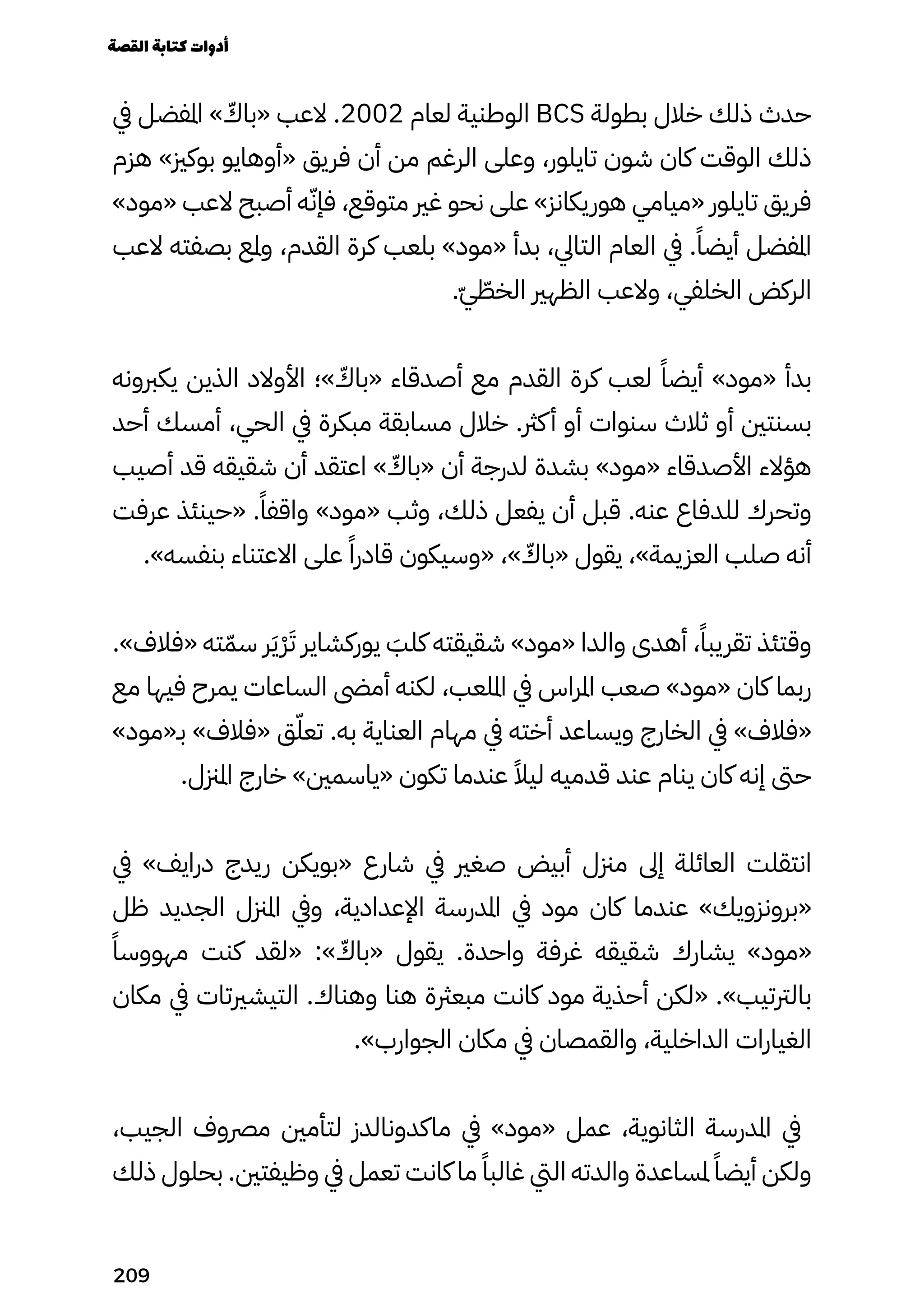 ‫يف‬ ‫املفضل‬ » ّ
‫«باّك‬ ‫العب‬ .2002 ‫لعام‬ ‫الوطنية‬ BCS ‫بطولة‬ ‫خالل‬ ‫ذلك‬ ‫حدث‬
‫هزم‬ »‫بوكزي‬ ‫«أوهايو‬ ‫فريق‬ ‫أن‬ ‫من‬ ‫الرغم‬ ‫وعلى‬ ،‫تايلور‬ ‫شون‬ ‫كان‬ ‫الوقت‬ ‫ذلك‬
»‫«مود‬ ‫العب‬ ‫أصبح‬ ‫ه‬ّ‫فإّن‬ ،‫متوقع‬ ‫غري‬ ‫نحو‬ ‫على‬ »‫هوريكانز‬ ‫«ميامي‬ ‫تايلور‬ ‫فريق‬
‫العب‬ ‫بصفته‬ ‫وملع‬ ،‫القدم‬ ‫كرة‬ ‫بلعب‬ »‫«مود‬ ‫بدأ‬ ،‫التايل‬ ‫العام‬ ‫يف‬ .ً‫أيضًا‬ ‫املفضل‬
.ّ‫ّي‬ ّ
‫الخّط‬ ‫الظهري‬ ‫والعب‬ ،‫الخلفي‬ ‫الركض‬
‫يكربونه‬ ‫الذين‬ ‫األوالد‬ ‫»؛‬ ّ
‫«باّك‬ ‫أصدقاء‬ ‫مع‬ ‫القدم‬ ‫كرة‬ ‫لعب‬ ً‫أيضًا‬ »‫«مود‬ ‫بدأ‬
‫أحد‬ ‫أمسك‬ ،‫الحي‬ ‫يف‬ ‫مبكرة‬ ‫مسابقة‬ ‫خالل‬ .‫كرث‬‫أ‬ ‫أو‬ ‫سنوات‬ ‫ثالث‬ ‫أو‬ ‫بسنتني‬
‫أصيب‬ ‫قد‬ ‫شقيقه‬ ‫أن‬ ‫اعتقد‬ » ّ
‫«باّك‬ ‫أن‬ ‫لدرجة‬ ‫بشدة‬ »‫«مود‬ ‫األصدقاء‬ ‫هؤالء‬
‫عرفت‬ ‫«حينئذ‬ .ً‫واقفًا‬ »‫«مود‬ ‫وثب‬ ،‫ذلك‬ ‫يفعل‬ ‫أن‬ ‫قبل‬ .‫عنه‬ ‫للدفاع‬ ‫وتحرك‬
.»‫بنفسه‬ ‫االعتناء‬ ‫على‬ ً‫قادرًا‬ ‫«وسيكون‬ ،» ّ
‫«باّك‬ ‫يقول‬ ،»‫العزيمة‬ ‫صلب‬ ‫أنه‬
.»‫«فالف‬ ‫ته‬ّ‫سّم‬ ‫ر‬َ‫َي‬ْ‫ْر‬َ‫َت‬ ‫يوركشاير‬ َ
‫كلَب‬ ‫شقيقته‬ »‫«مود‬ ‫والدا‬ ‫أهدى‬ ،ً‫تقريبًا‬ ‫وقتئذ‬
‫مع‬ ‫فيها‬ ‫يمرح‬ ‫الساعات‬ ‫أمىض‬ ‫لكنه‬ ،‫امللعب‬ ‫يف‬ ‫املراس‬ ‫صعب‬ »‫«مود‬ ‫كان‬ ‫ربما‬
»‫بـ«مود‬ »‫«فالف‬ ‫ق‬ّ‫تعّل‬ .‫به‬ ‫العناية‬ ‫مهام‬ ‫يف‬ ‫أخته‬ ‫ويساعد‬ ‫الخارج‬ ‫يف‬ »‫«فالف‬
.‫املزنل‬ ‫خارج‬ »‫«ياسمني‬ ‫تكون‬ ‫عندما‬ ً‫ليًال‬ ‫قدميه‬ ‫عند‬ ‫ينام‬ ‫كان‬ ‫إنه‬ ‫حىت‬
‫يف‬ »‫درايف‬ ‫ريدج‬ ‫«بويكن‬ ‫شارع‬ ‫يف‬ ‫صغري‬ ‫أبيض‬ ‫مزنل‬ ‫إىل‬ ‫العائلة‬ ‫انتقلت‬
‫ظل‬ ‫الجديد‬ ‫املزنل‬ ‫ويف‬ ،‫اإلعدادية‬ ‫املدرسة‬ ‫يف‬ ‫مود‬ ‫كان‬ ‫عندما‬ »‫«برونزويك‬
ً‫مهووسًا‬ ‫كنت‬ ‫«لقد‬ :» ّ
‫«باّك‬ ‫يقول‬ .‫واحدة‬ ‫غرفة‬ ‫شقيقه‬ ‫يشارك‬ »‫«مود‬
‫مكان‬ ‫يف‬ ‫التيشريتات‬ .‫وهناك‬ ‫هنا‬ ‫مبعرثة‬ ‫كانت‬ ‫مود‬ ‫أحذية‬ ‫«لكن‬ .»‫بالرتتيب‬
.»‫الجوارب‬ ‫مكان‬ ‫يف‬ ‫والقمصان‬ ،‫الداخلية‬ ‫الغيارات‬
،‫الجيب‬ ‫مرصوف‬ ‫لتأمني‬ ‫ماكدونالدز‬ ‫يف‬ »‫«مود‬ ‫عمل‬ ،‫الثانوية‬ ‫املدرسة‬ ‫يف‬
‫ذلك‬ ‫بحلول‬ .‫وظيفتني‬ ‫يف‬ ‫تعمل‬ ‫كانت‬ ‫ما‬ ً‫غالبًا‬ ‫اليت‬ ‫والدته‬ ‫ملساعدة‬ ً‫أيضًا‬ ‫ولكن‬
‫القصة‬‫كتابة‬‫أدوات‬
209
 