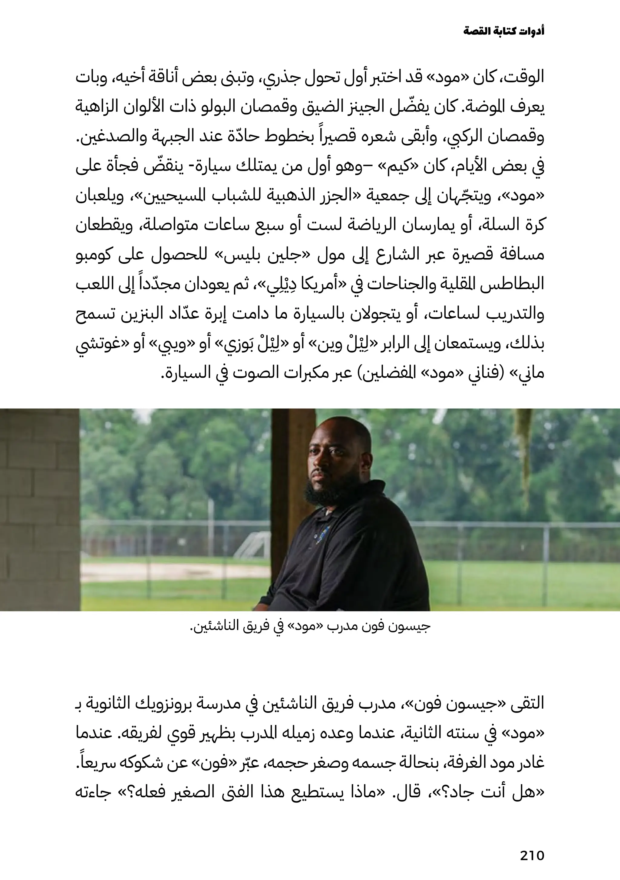 ‫وبات‬ ،‫أخيه‬ ‫أناقة‬ ‫بعض‬ ‫وتبىن‬ ،‫جذري‬ ‫تحول‬ ‫أول‬ ‫اخترب‬ ‫قد‬ »‫«مود‬ ‫كان‬ ،‫الوقت‬
‫الزاهية‬ ‫األلوان‬ ‫ذات‬ ‫البولو‬ ‫وقمصان‬ ‫الضيق‬ ‫الجيزن‬ ‫ل‬ ّ
‫يفّض‬ ‫كان‬ .‫املوضة‬ ‫يعرف‬
.‫والصدغني‬ ‫الجبهة‬ ‫عند‬ ‫ة‬ّ‫ّد‬‫حا‬ ‫بخطوط‬ ً‫قصريًا‬ ‫شعره‬ ‫وأبقى‬ ،‫الركيب‬ ‫وقمصان‬
‫على‬ ‫فجأة‬ ّ
‫ينقّض‬ -‫سيارة‬ ‫يمتلك‬ ‫من‬ ‫أول‬ ‫–وهو‬ »‫«كيم‬ ‫كان‬ ،‫األيام‬ ‫بعض‬ ‫يف‬
‫ويلعبان‬ ،»‫املسيحيني‬ ‫للشباب‬ ‫الذهبية‬ ‫«الجزر‬ ‫جمعية‬ ‫إىل‬ ‫هان‬ّ‫ويتّج‬ ،»‫«مود‬
‫ويقطعان‬ ،‫متواصلة‬ ‫ساعات‬ ‫سبع‬ ‫أو‬ ‫لست‬ ‫الرياضة‬ ‫يمارسان‬ ‫أو‬ ،‫السلة‬ ‫كرة‬
‫كومبو‬ ‫على‬ ‫للحصول‬ »‫بليس‬ ‫«جلني‬ ‫مول‬ ‫إىل‬ ‫الشارع‬ ‫عرب‬ ‫قصرية‬ ‫مسافة‬
‫اللعب‬ ‫إىل‬ ً‫دًا‬ّ‫مجّد‬ ‫يعودان‬ ‫ثم‬ ،»‫ي‬
ِ
‫ِل‬ْ‫ْي‬
ِ
‫ِد‬ ‫«أمريكا‬ ‫يف‬ ‫والجناحات‬ ‫املقلية‬ ‫البطاطس‬
‫تسمح‬ ‫البزنين‬ ‫اد‬ّ‫عّد‬ ‫إبرة‬ ‫دامت‬ ‫ما‬ ‫بالسيارة‬ ‫يتجوالن‬ ‫أو‬ ،‫لساعات‬ ‫والتدريب‬
‫«غوتيش‬ ‫أو‬ »‫«وييب‬ ‫أو‬ »‫وزي‬َ‫َب‬ ْ‫ْْل‬‫ْي‬
ِ
‫«ِل‬ ‫أو‬ »‫وين‬ ْ‫ْْل‬‫ْي‬
ِ
‫«ِل‬ ‫الرابر‬ ‫إىل‬ ‫ويستمعان‬ ،‫بذلك‬
.‫السيارة‬ ‫يف‬ ‫الصوت‬ ‫مكربات‬ ‫عرب‬ )‫املفضلني‬ »‫«مود‬ ‫(فناين‬ »‫ماين‬
.‫الناشئني‬ ‫فريق‬ ‫يف‬ »‫«مود‬ ‫مدرب‬ ‫فون‬ ‫جيسون‬
‫بـ‬ ‫الثانوية‬ ‫برونزويك‬ ‫مدرسة‬ ‫يف‬ ‫الناشئني‬ ‫فريق‬ ‫مدرب‬ ،»‫فون‬ ‫«جيسون‬ ‫التقى‬
‫عندما‬ .‫لفريقه‬ ‫قوي‬ ‫بظهري‬ ‫املدرب‬ ‫زميله‬ ‫وعده‬ ‫عندما‬ ،‫الثانية‬ ‫سنته‬ ‫يف‬ »‫«مود‬
.ً‫رسيعًا‬ ‫شكوكه‬ ‫عن‬ »‫«فون‬ ‫رّبر‬‫ع‬ ،‫حجمه‬ ‫وصغر‬ ‫جسمه‬ ‫بنحالة‬ ،‫الغرفة‬ ‫مود‬ ‫غادر‬
‫جاءته‬ »‫فعله؟‬ ‫الصغري‬ ‫الفىت‬ ‫هذا‬ ‫يستطيع‬ ‫«ماذا‬ .‫قال‬ ،»‫جاد؟‬ ‫أنت‬ ‫«هل‬
‫القصة‬‫كتابة‬‫أدوات‬
210
 