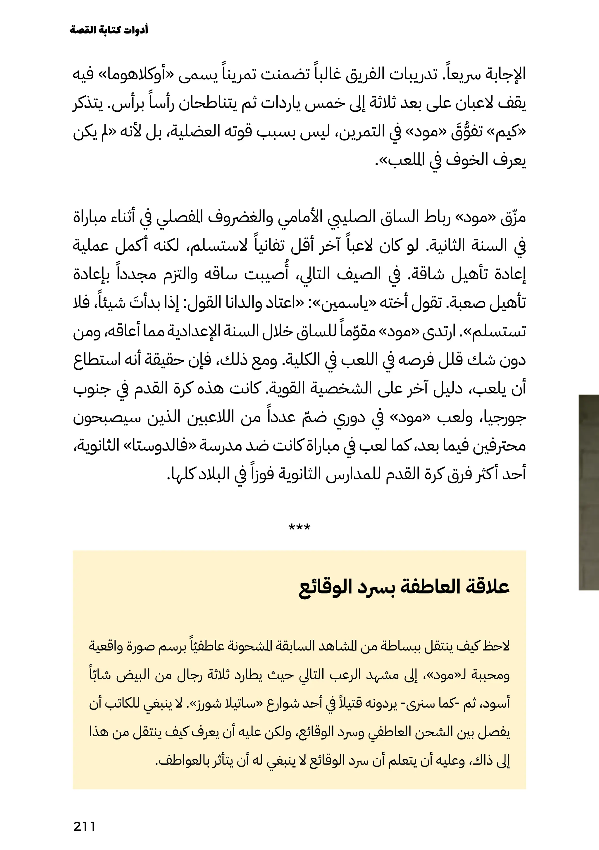 ‫فيه‬ »‫«أوكالهوما‬ ‫يسمى‬ ً‫تمرينًا‬ ‫تضمنت‬ ً‫غالبًا‬ ‫الفريق‬ ‫تدريبات‬ .ً‫رسيعًا‬ ‫اإلجابة‬
‫يتذكر‬ .‫برأس‬ ً‫رأسًا‬ ‫يتناطحان‬ ‫ثم‬ ‫ياردات‬ ‫خمس‬ ‫إىل‬ ‫ثالثة‬ ‫بعد‬ ‫على‬ ‫العبان‬ ‫يقف‬
‫يكن‬ ‫«مل‬ ‫ألنه‬ ‫بل‬ ،‫العضلية‬ ‫قوته‬ ‫بسبب‬ ‫ليس‬ ،‫التمرين‬ ‫يف‬ »‫«مود‬ َ
‫َق‬ُ‫ُّو‬‫تف‬ »‫«كيم‬
.»‫امللعب‬ ‫يف‬ ‫الخوف‬ ‫يعرف‬
‫مباراة‬ ‫أثناء‬ ‫يف‬ ‫املفصلي‬ ‫والغرضوف‬ ‫األمامي‬ ‫الصلييب‬ ‫الساق‬ ‫رباط‬ »‫«مود‬ ‫ق‬ّ‫مّز‬
‫عملية‬ ‫كمل‬‫أ‬ ‫لكنه‬ ،‫الستسلم‬ ً‫تفانيًا‬ ‫أقل‬ ‫آخر‬ ً‫العبًا‬ ‫كان‬ ‫لو‬ .‫الثانية‬ ‫السنة‬ ‫يف‬
‫بإعادة‬ ً‫مجددًا‬ ‫والزتم‬ ‫ساقه‬ ‫صيبت‬
ُ
‫ُأ‬ ،‫التايل‬ ‫الصيف‬ ‫يف‬ .‫شاقة‬ ‫تأهيل‬ ‫إعادة‬
‫فال‬ ،ً‫شيئًا‬ َ
‫بدأَت‬ ‫إذا‬ :‫القول‬ ‫والدانا‬ ‫«اعتاد‬ :»‫«ياسمني‬ ‫أخته‬ ‫تقول‬ .‫صعبة‬ ‫تأهيل‬
‫ومن‬ ،‫أعاقه‬ ‫مما‬ ‫اإلعدادية‬ ‫السنة‬ ‫خالل‬ ‫للساق‬ً‫مًا‬ّ‫ّو‬‫مق‬ »‫«مود‬ ‫ارتدى‬ .»‫تستسلم‬
‫استطاع‬ ‫أنه‬ ‫حقيقة‬ ‫فإن‬ ،‫ذلك‬ ‫ومع‬ .‫الكلية‬ ‫يف‬ ‫اللعب‬ ‫يف‬ ‫فرصه‬ ‫قلل‬ ‫شك‬ ‫دون‬
‫جنوب‬ ‫يف‬ ‫القدم‬ ‫كرة‬ ‫هذه‬ ‫كانت‬ .‫القوية‬ ‫الشخصية‬ ‫على‬ ‫آخر‬ ‫دليل‬ ،‫يلعب‬ ‫أن‬
‫سيصبحون‬ ‫الذين‬ ‫الالعبني‬ ‫من‬ ً‫عددًا‬ ّ‫ضّم‬ ‫دوري‬ ‫يف‬ »‫«مود‬ ‫ولعب‬ ،‫جورجيا‬
،‫الثانوية‬ »‫«فالدوستا‬ ‫مدرسة‬ ‫ضد‬ ‫كانت‬ ‫مباراة‬ ‫يف‬ ‫لعب‬ ‫كما‬ ،‫بعد‬ ‫فيما‬ ‫محرتفني‬
.‫كلها‬ ‫البالد‬ ‫يف‬ ً‫فوزًا‬ ‫الثانوية‬ ‫للمدارس‬ ‫القدم‬ ‫كرة‬ ‫فرق‬ ‫كرث‬‫أ‬ ‫أحد‬
***
‫الوقائع‬ ‫برسد‬ ‫العاطفة‬ ‫عالقة‬
‫واقعية‬ ‫صورة‬ ‫برسم‬ ً‫ًّا‬‫ّي‬‫عاطف‬ ‫املشحونة‬ ‫السابقة‬ ‫املشاهد‬ ‫من‬ ‫ببساطة‬ ‫ينتقل‬ ‫كيف‬ ‫الحظ‬
ً‫ًا‬ّ‫ّب‬‫شا‬ ‫البيض‬ ‫من‬ ‫رجال‬ ‫ثالثة‬ ‫يطارد‬ ‫حيث‬ ‫التايل‬ ‫الرعب‬ ‫مشهد‬ ‫إىل‬ ،»‫لـ«مود‬ ‫ومحببة‬
‫أن‬ ‫للكاتب‬ ‫ينبغي‬ ‫ال‬ .»‫شورز‬ ‫«ساتيال‬ ‫شوارع‬ ‫أحد‬ ‫يف‬ ً‫قتيًال‬ ‫يردونه‬ -‫سرنى‬ ‫كما‬- ‫ثم‬ ،‫أسود‬
‫هذا‬ ‫من‬ ‫ينتقل‬ ‫كيف‬ ‫يعرف‬ ‫أن‬ ‫عليه‬ ‫ولكن‬ ،‫الوقائع‬ ‫ورسد‬ ‫العاطفي‬ ‫الشحن‬ ‫بني‬ ‫يفصل‬
.‫بالعواطف‬ ‫يتأثر‬ ‫أن‬ ‫له‬ ‫ينبغي‬ ‫ال‬ ‫الوقائع‬ ‫رسد‬ ‫أن‬ ‫يتعلم‬ ‫أن‬ ‫وعليه‬ ،‫ذاك‬ ‫إىل‬
‫القصة‬‫كتابة‬‫أدوات‬
211
 