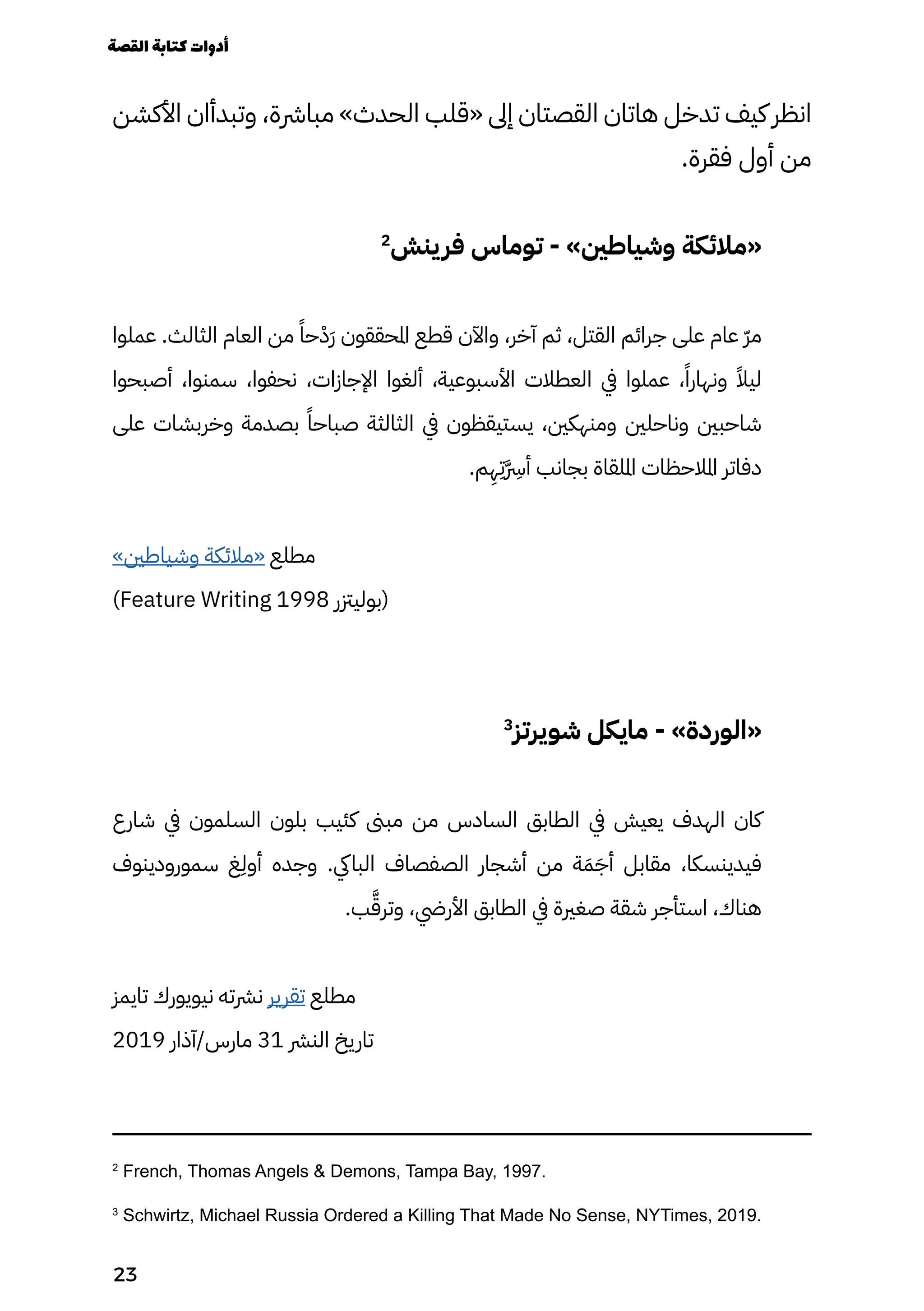‫األكشن‬ ‫وتبدأان‬ ،‫مبارشة‬ »‫الحدث‬ ‫«قلب‬ ‫إىل‬ ‫القصتان‬ ‫هاتان‬ ‫تدخل‬ ‫كيف‬ ‫انظر‬
.‫فقرة‬ ‫أول‬ ‫من‬
2
‫ينش‬‫فر‬ ‫توماس‬ - »‫وشياطني‬ ‫«مالئكة‬
‫عملوا‬ .‫الثالث‬ ‫العام‬ ‫من‬ ً‫حًا‬ْ‫َْد‬‫َر‬ ‫املحققون‬ ‫قطع‬ ‫واآلن‬ ،‫آخر‬ ‫ثم‬ ،‫القتل‬ ‫جرائم‬ ‫على‬ ‫عام‬ ّ‫ّر‬‫م‬
‫أصبحوا‬ ،‫سمنوا‬ ،‫نحفوا‬ ،‫اإلجازات‬ ‫ألغوا‬ ،‫األسبوعية‬ ‫العطالت‬ ‫يف‬ ‫عملوا‬ ،ً‫ونهارًا‬ ً‫ليًال‬
‫على‬ ‫وخربشات‬ ‫بصدمة‬ ً‫صباحًا‬ ‫الثالثة‬ ‫يف‬ ‫يستيقظون‬ ،‫ومنهكني‬ ‫وناحلني‬ ‫شاحبني‬
.‫م‬
ِ
‫ِه‬
ِ
‫َِت‬
�‫َّرِس‬
‫أ‬ ‫بجانب‬ ‫امللقاة‬ ‫املالحظات‬ ‫دفاتر‬
»‫وشياطني‬ ‫«مالئكة‬ ‫مطلع‬
)Feature Writing 1998 ‫(بوليزتر‬
3
‫شويرتز‬ ‫مايكل‬ - »‫«الوردة‬
‫شارع‬ ‫يف‬ ‫السلمون‬ ‫بلون‬ ‫كئيب‬ ‫مبىن‬ ‫من‬ ‫السادس‬ ‫الطابق‬ ‫يف‬ ‫يعيش‬ ‫الهدف‬ ‫كان‬
‫سمورودينوف‬ ‫غ‬
ِ
‫أوِل‬ ‫وجده‬ .‫البايك‬ ‫الصفصاف‬ ‫أشجار‬ ‫من‬ ‫ة‬َ‫َم‬َ‫أَج‬ ‫مقابل‬ ،‫فيدينسكا‬
.‫ب‬َ‫وترَّق‬ ،‫األريض‬ ‫الطابق‬ ‫يف‬ ‫صغرية‬ ‫شقة‬ ‫استأجر‬ ،‫هناك‬
‫تايمز‬ ‫نيويورك‬ ‫نرشته‬ ‫تقرير‬ ‫مطلع‬
2019 ‫آذار‬/‫مارس‬ 31 ‫النرش‬ ‫تاريخ‬
2
French, Thomas Angels & Demons, Tampa Bay, 1997.
3
Schwirtz, Michael Russia Ordered a Killing That Made No Sense, NYTimes, 2019.
‫القصة‬‫كتابة‬‫أدوات‬
23
 