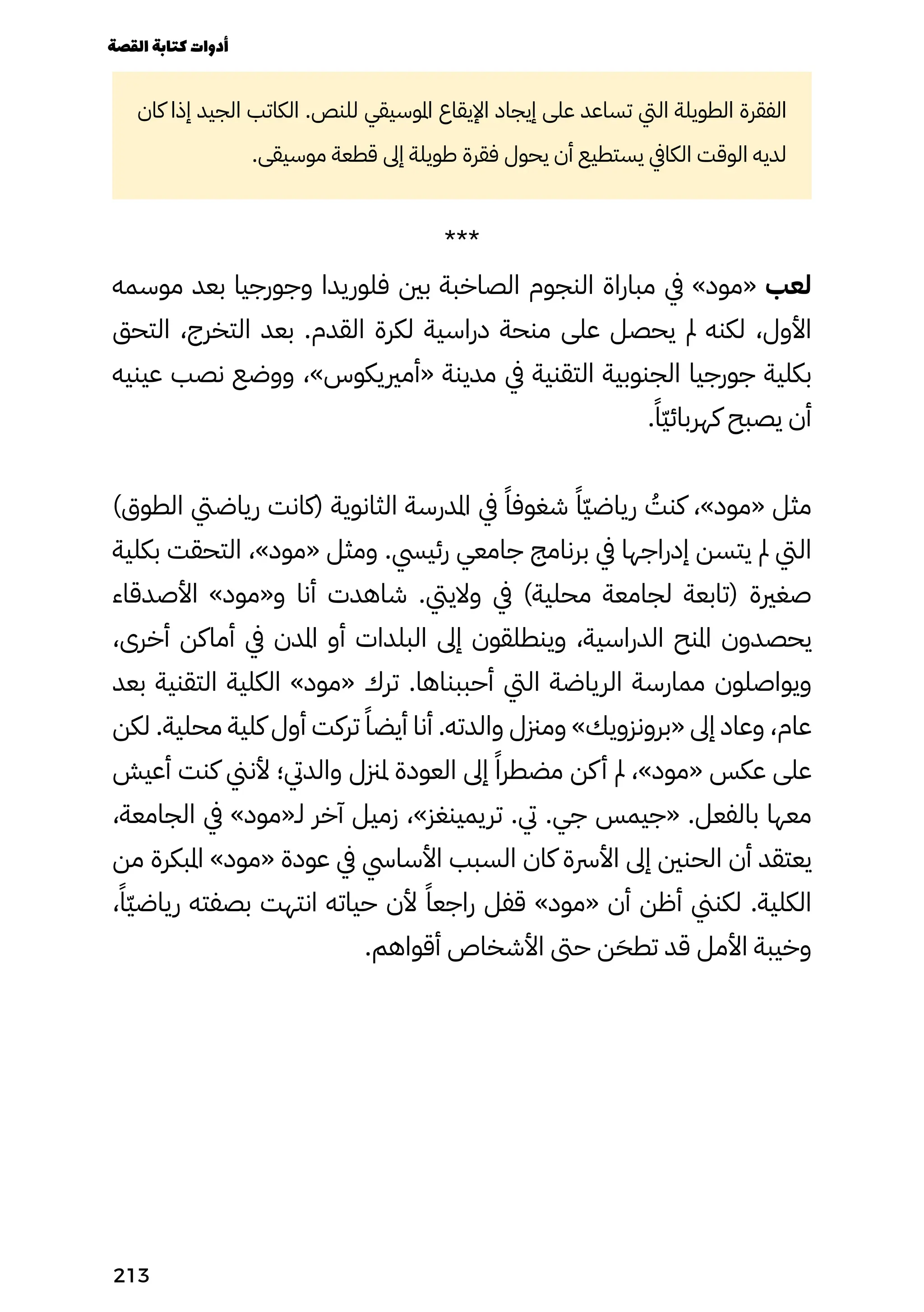 ‫كان‬ ‫إذا‬ ‫الجيد‬ ‫الكاتب‬ .‫للنص‬ ‫املوسيقي‬ ‫اإليقاع‬ ‫إيجاد‬ ‫على‬ ‫تساعد‬ ‫اليت‬ ‫الطويلة‬ ‫الفقرة‬
.‫موسيقى‬ ‫قطعة‬ ‫إىل‬ ‫طويلة‬ ‫فقرة‬ ‫يحول‬ ‫أن‬ ‫يستطيع‬ ‫الكايف‬ ‫الوقت‬ ‫لديه‬
***
‫موسمه‬ ‫بعد‬ ‫وجورجيا‬ ‫فلوريدا‬ ‫بني‬ ‫الصاخبة‬ ‫النجوم‬ ‫مباراة‬ ‫يف‬ »‫«مود‬ ‫لعب‬
‫التحق‬ ،‫التخرج‬ ‫بعد‬ .‫القدم‬ ‫لكرة‬ ‫دراسية‬ ‫منحة‬ ‫على‬ ‫يحصل‬ ‫مل‬ ‫لكنه‬ ،‫األول‬
‫عينيه‬ ‫نصب‬ ‫ووضع‬ ،»‫«أمرييكوس‬ ‫مدينة‬ ‫يف‬ ‫التقنية‬ ‫الجنوبية‬ ‫جورجيا‬ ‫بكلية‬
.ً‫ًّا‬‫ّي‬‫كهربائ‬ ‫يصبح‬ ‫أن‬
)‫الطوق‬ ‫رياضيت‬ ‫(كانت‬ ‫الثانوية‬ ‫املدرسة‬ ‫يف‬ ً‫شغوفًا‬ ً‫ًّا‬‫ّي‬‫رياض‬ ُ
‫كنُت‬ ،»‫«مود‬ ‫مثل‬
‫بكلية‬ ‫التحقت‬ ،»‫«مود‬ ‫ومثل‬ .‫رئييس‬ ‫جامعي‬ ‫برنامج‬ ‫يف‬ ‫إدراجها‬ ‫يتسن‬ ‫مل‬ ‫اليت‬
‫األصدقاء‬ »‫و«مود‬ ‫أنا‬ ‫شاهدت‬ .‫والييت‬ ‫يف‬ )‫محلية‬ ‫لجامعة‬ ‫(تابعة‬ ‫صغرية‬
،‫أخرى‬ ‫أماكن‬ ‫يف‬ ‫املدن‬ ‫أو‬ ‫البلدات‬ ‫إىل‬ ‫وينطلقون‬ ،‫الدراسية‬ ‫املنح‬ ‫يحصدون‬
‫بعد‬ ‫التقنية‬ ‫الكلية‬ »‫«مود‬ ‫ترك‬ .‫أحببناها‬ ‫اليت‬ ‫الرياضة‬ ‫ممارسة‬ ‫ويواصلون‬
‫لكن‬ .‫محلية‬ ‫كلية‬ ‫أول‬ ‫تركت‬ ً‫أيضًا‬ ‫أنا‬ .‫والدته‬ ‫ومزنل‬ »‫«برونزويك‬ ‫إىل‬ ‫وعاد‬ ،‫عام‬
‫أعيش‬ ‫كنت‬ ‫ألنين‬ ‫والديت؛‬ ‫ملزنل‬ ‫العودة‬ ‫إىل‬ ً‫مضطرًا‬ ‫كن‬‫أ‬ ‫مل‬ ،»‫«مود‬ ‫عكس‬ ‫على‬
،‫الجامعة‬ ‫يف‬ »‫لـ«مود‬ ‫آخر‬ ‫زميل‬ ،»‫تريمينغز‬ .‫يت‬ .‫جي‬ ‫«جيمس‬ .‫بالفعل‬ ‫معها‬
‫من‬ ‫املبكرة‬ »‫«مود‬ ‫عودة‬ ‫يف‬ ‫األسايس‬ ‫السبب‬ ‫كان‬ ‫األرسة‬ ‫إىل‬ ‫الحنني‬ ‫أن‬ ‫يعتقد‬
،ً‫ًّا‬‫ّي‬‫رياض‬ ‫بصفته‬ ‫انتهت‬ ‫حياته‬ ‫ألن‬ ً‫راجعًا‬ ‫قفل‬ »‫«مود‬ ‫أن‬ ‫أظن‬ ‫لكنين‬ .‫الكلية‬
.‫أقواهم‬ ‫األشخاص‬ ‫حىت‬ ‫ن‬َ‫تطَح‬ ‫قد‬ ‫األمل‬ ‫وخيبة‬
‫القصة‬‫كتابة‬‫أدوات‬
213
 