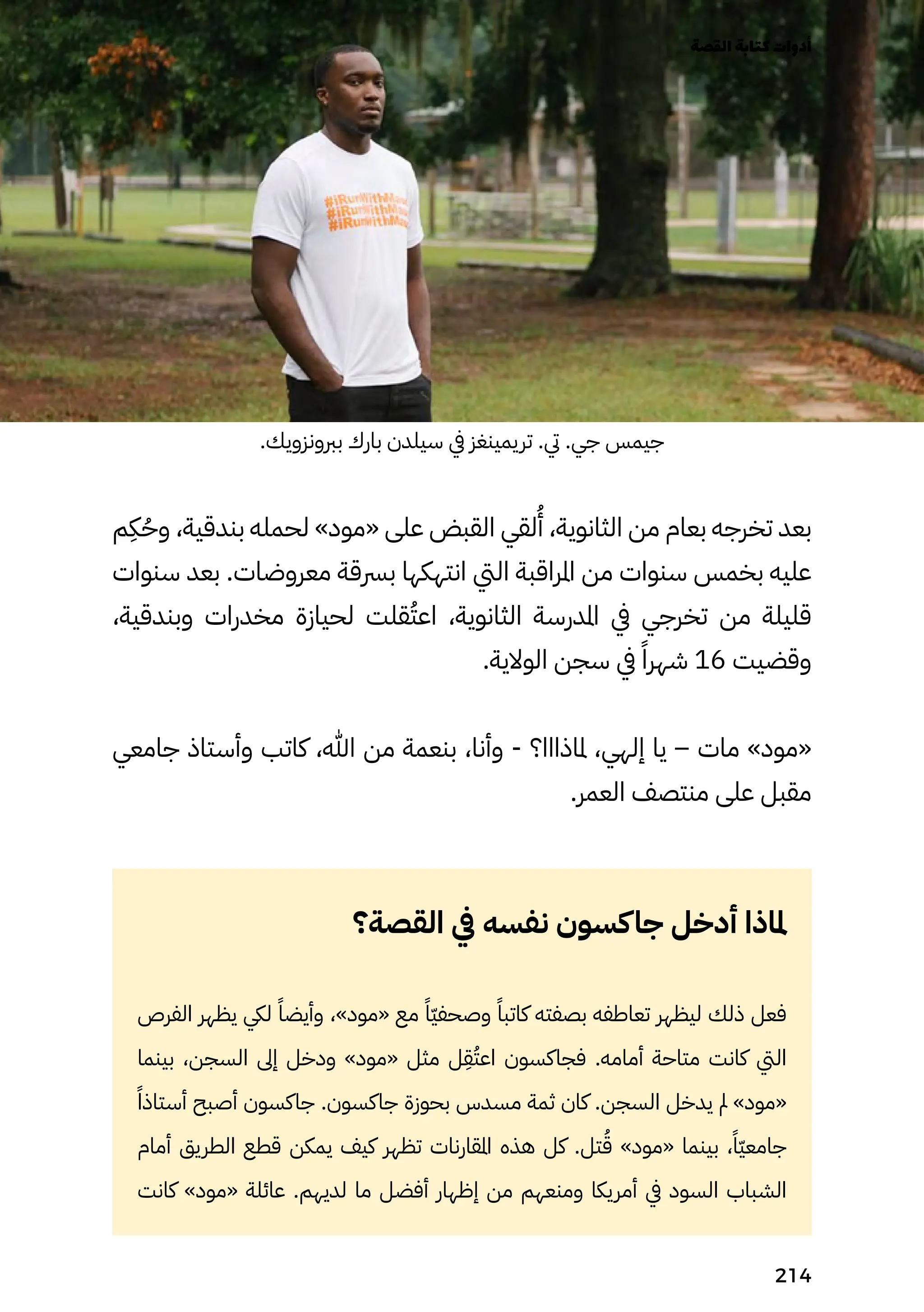 .‫بربونزويك‬ ‫بارك‬ ‫سيلدن‬ ‫يف‬ ‫تريمينغز‬ .‫يت‬ .‫جي‬ ‫جيمس‬
‫م‬
ِ
‫ِك‬ُ‫وُح‬ ،‫بندقية‬ ‫لحمله‬ »‫«مود‬ ‫على‬ ‫القبض‬ ‫لقي‬
ُ
‫ُأ‬ ،‫الثانوية‬ ‫من‬ ‫بعام‬ ‫تخرجه‬ ‫بعد‬
‫سنوات‬ ‫بعد‬ .‫معروضات‬ ‫برسقة‬ ‫انتهكها‬ ‫اليت‬ ‫املراقبة‬ ‫من‬ ‫سنوات‬ ‫بخمس‬ ‫عليه‬
،‫وبندقية‬ ‫مخدرات‬ ‫لحيازة‬ ‫قلت‬ُ‫اعُت‬ ،‫الثانوية‬ ‫املدرسة‬ ‫يف‬ ‫تخرجي‬ ‫من‬ ‫قليلة‬
.‫الوالية‬ ‫سجن‬ ‫يف‬ ً‫شهرًا‬ 16 ‫وقضيت‬
‫جامعي‬ ‫وأستاذ‬ ‫كاتب‬ ،‫هللا‬ ‫من‬ ‫بنعمة‬ ،‫وأنا‬ - ‫ملاذااا؟‬ ،‫إلهي‬ ‫يا‬ – ‫مات‬ »‫«مود‬
.‫العمر‬ ‫منتصف‬ ‫على‬ ‫مقبل‬
‫القصة؟‬ ‫يف‬ ‫نفسه‬ ‫كسون‬‫جا‬ ‫أدخل‬ ‫ملاذا‬
‫الفرص‬ ‫يظهر‬ ‫ليك‬ ً‫وأيضًا‬ ،»‫«مود‬ ‫مع‬ ً‫ًّا‬‫ّي‬‫وصحف‬ ً‫كاتبًا‬ ‫بصفته‬ ‫تعاطفه‬ ‫ليظهر‬ ‫ذلك‬ ‫فعل‬
‫بينما‬ ،‫السجن‬ ‫إىل‬ ‫ودخل‬ »‫«مود‬ ‫مثل‬ ‫ل‬
ِ
‫ِق‬ُ‫اعُت‬ ‫فجاكسون‬ .‫أمامه‬ ‫متاحة‬ ‫كانت‬ ‫اليت‬
‫ًًا‬‫أستاذ‬ ‫أصبح‬ ‫جاكسون‬ .‫جاكسون‬ ‫بحوزة‬ ‫مسدس‬ ‫ثمة‬ ‫كان‬ .‫السجن‬ ‫يدخل‬ ‫مل‬ »‫«مود‬
‫أمام‬ ‫الطريق‬ ‫قطع‬ ‫يمكن‬ ‫كيف‬ ‫تظهر‬ ‫املقارنات‬ ‫هذه‬ ‫كل‬ .‫تل‬ُ‫ُق‬ »‫«مود‬ ‫بينما‬ ،ً‫ًّا‬‫ّي‬‫جامع‬
‫كانت‬ »‫«مود‬ ‫عائلة‬ .‫لديهم‬ ‫ما‬ ‫أفضل‬ ‫إظهار‬ ‫من‬ ‫ومنعهم‬ ‫أمريكا‬ ‫يف‬ ‫السود‬ ‫الشباب‬
‫القصة‬‫كتابة‬‫أدوات‬
214
 