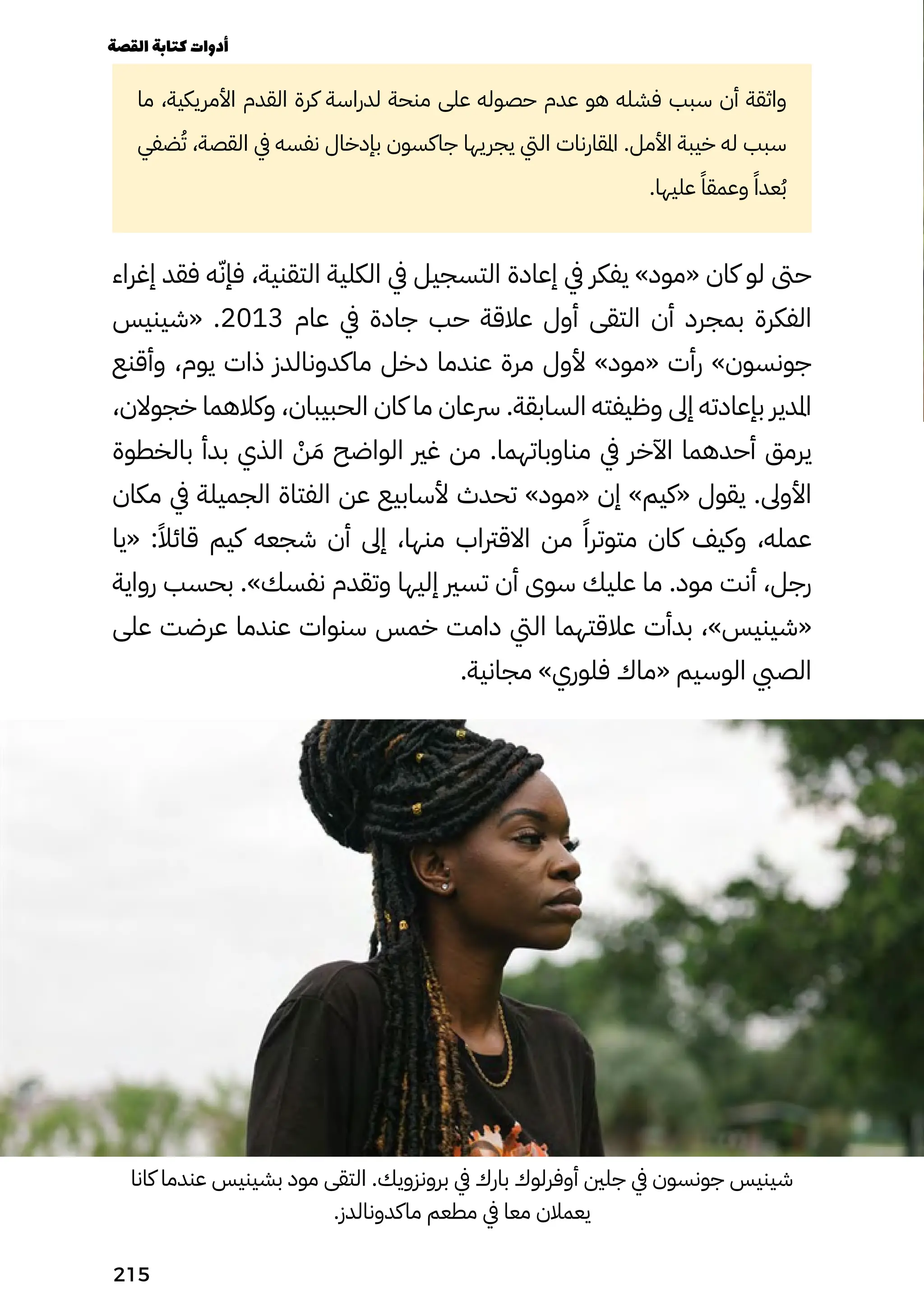 ‫ما‬ ،‫األمريكية‬ ‫القدم‬ ‫كرة‬ ‫لدراسة‬ ‫منحة‬ ‫على‬ ‫حصوله‬ ‫عدم‬ ‫هو‬ ‫فشله‬ ‫سبب‬ ‫أن‬ ‫واثقة‬
‫ضفي‬ُ‫ُت‬ ،‫القصة‬ ‫يف‬ ‫نفسه‬ ‫بإدخال‬ ‫جاكسون‬ ‫يجريها‬ ‫اليت‬ ‫املقارنات‬ .‫األمل‬ ‫خيبة‬ ‫له‬ ‫سبب‬
.‫عليها‬ ً‫وعمقًا‬ ً‫عدًا‬ُ‫ُب‬
‫إغراء‬ ‫فقد‬ ‫ه‬ّ‫فإّن‬ ،‫التقنية‬ ‫الكلية‬ ‫يف‬ ‫التسجيل‬ ‫إعادة‬ ‫يف‬ ‫يفكر‬ »‫«مود‬ ‫كان‬ ‫لو‬ ‫حىت‬
‫«شينيس‬ .2013 ‫عام‬ ‫يف‬ ‫جادة‬ ‫حب‬ ‫عالقة‬ ‫أول‬ ‫التقى‬ ‫أن‬ ‫بمجرد‬ ‫الفكرة‬
‫وأقنع‬ ،‫يوم‬ ‫ذات‬ ‫ماكدونالدز‬ ‫دخل‬ ‫عندما‬ ‫مرة‬ ‫ألول‬ »‫«مود‬ ‫رأت‬ »‫جونسون‬
،‫خجوالن‬ ‫وكالهما‬ ،‫الحبيبان‬ ‫كان‬ ‫ما‬ ‫رسعان‬ .‫السابقة‬ ‫وظيفته‬ ‫إىل‬ ‫بإعادته‬ ‫املدير‬
‫بالخطوة‬ ‫بدأ‬ ‫الذي‬ ْ
‫ْن‬ َ‫َم‬ ‫الواضح‬ ‫غري‬ ‫من‬ .‫مناوباتهما‬ ‫يف‬ ‫اآلخر‬ ‫أحدهما‬ ‫يرمق‬
‫مكان‬ ‫يف‬ ‫الجميلة‬ ‫الفتاة‬ ‫عن‬ ‫ألسابيع‬ ‫تحدث‬ »‫«مود‬ ‫إن‬ »‫«كيم‬ ‫يقول‬ .‫األوىل‬
‫«يا‬ :ً‫قائًال‬ ‫كيم‬ ‫شجعه‬ ‫أن‬ ‫إىل‬ ،‫منها‬ ‫االقرتاب‬ ‫من‬ ً‫متوترًا‬ ‫كان‬ ‫وكيف‬ ،‫عمله‬
‫رواية‬ ‫بحسب‬ .»‫نفسك‬ ‫وتقدم‬ ‫إليها‬ ‫تسري‬ ‫أن‬ ‫سوى‬ ‫عليك‬ ‫ما‬ .‫مود‬ ‫أنت‬ ،‫رجل‬
‫على‬ ‫عرضت‬ ‫عندما‬ ‫سنوات‬ ‫خمس‬ ‫دامت‬ ‫اليت‬ ‫عالقتهما‬ ‫بدأت‬ ،»‫«شينيس‬
.‫مجانية‬ »‫فلوري‬ ‫«ماك‬ ‫الوسيم‬ ‫الصيب‬
‫كانا‬ ‫عندما‬ ‫بشينيس‬ ‫مود‬ ‫التقى‬ .‫برونزويك‬ ‫يف‬ ‫بارك‬ ‫أوفرلوك‬ ‫جلني‬ ‫يف‬ ‫جونسون‬ ‫شينيس‬
.‫ماكدونالدز‬ ‫مطعم‬ ‫يف‬ ‫معا‬ ‫يعمالن‬
‫القصة‬‫كتابة‬‫أدوات‬
215
 