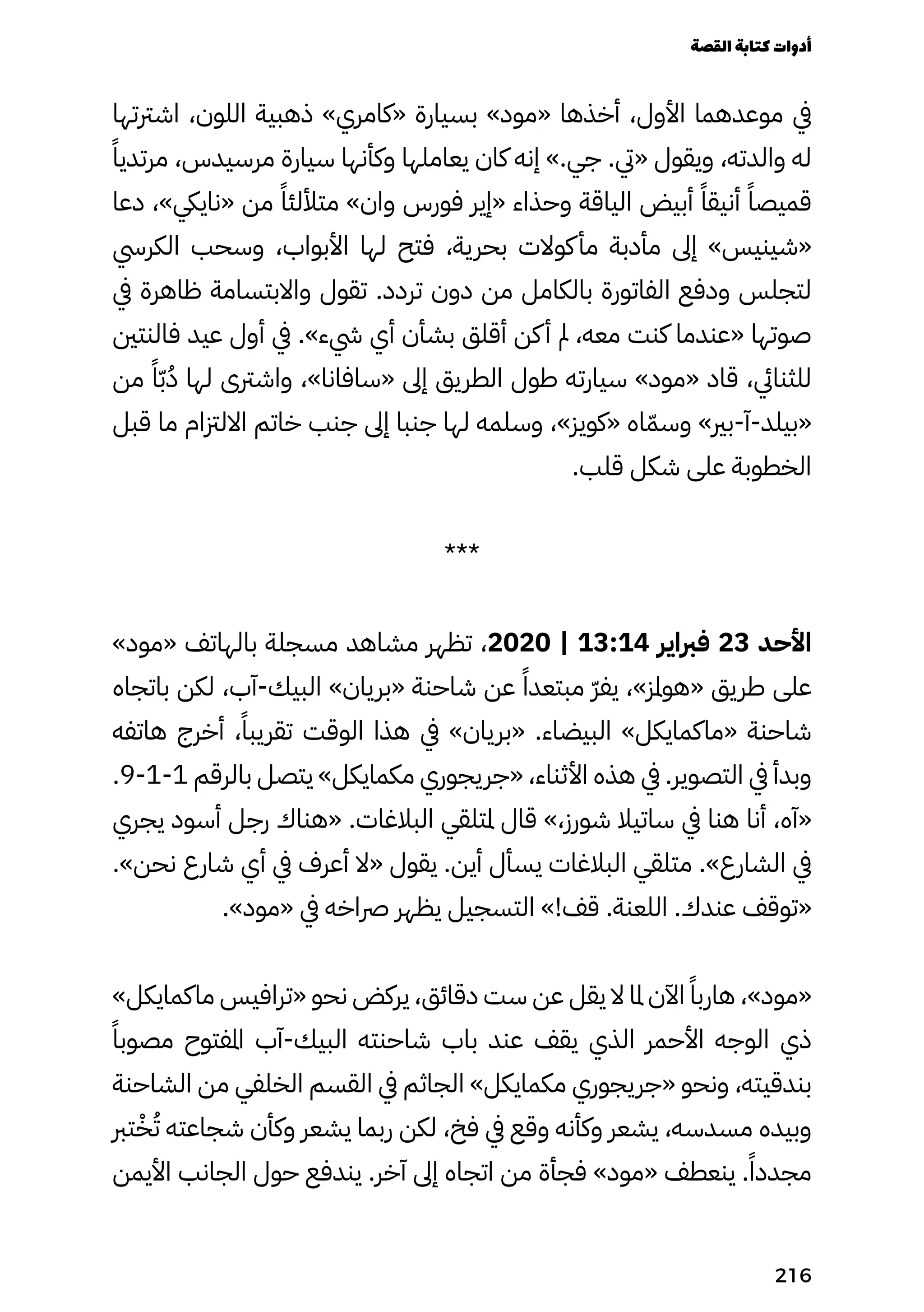 ‫اشرتتها‬ ،‫اللون‬ ‫ذهبية‬ »‫«كامري‬ ‫بسيارة‬ »‫«مود‬ ‫أخذها‬ ،‫األول‬ ‫موعدهما‬ ‫يف‬
ً‫مرتديًا‬ ،‫مرسيدس‬ ‫سيارة‬ ‫وكأنها‬ ‫يعاملها‬ ‫كان‬ ‫إنه‬ ».‫جي‬ .‫«يت‬ ‫ويقول‬ ،‫والدته‬ ‫له‬
‫دعا‬ ،»‫«ناييك‬ ‫من‬ ً‫متأللئًا‬ »‫وان‬ ‫فورس‬ ‫«إير‬ ‫وحذاء‬ ‫الياقة‬ ‫أبيض‬ ً‫أنيقًا‬ ً‫قميصًا‬
‫الكريس‬ ‫وسحب‬ ،‫األبواب‬ ‫لها‬ ‫فتح‬ ،‫بحرية‬ ‫كوالت‬‫مأ‬ ‫مأدبة‬ ‫إىل‬ »‫«شينيس‬
‫يف‬ ‫ظاهرة‬ ‫واالبتسامة‬ ‫تقول‬ .‫تردد‬ ‫دون‬ ‫من‬ ‫بالكامل‬ ‫الفاتورة‬ ‫ودفع‬ ‫لتجلس‬
‫فالنتني‬ ‫عيد‬ ‫أول‬ ‫يف‬ .»‫يشء‬ ‫أي‬ ‫بشأن‬ ‫أقلق‬ ‫كن‬‫أ‬ ‫مل‬ ،‫معه‬ ‫كنت‬ ‫«عندما‬ ‫صوتها‬
‫من‬ ً‫ًا‬ّ‫ّب‬ُ‫ُد‬ ‫لها‬ ‫واشرتى‬ ،»‫«سافانا‬ ‫إىل‬ ‫الطريق‬ ‫طول‬ ‫سيارته‬ »‫«مود‬ ‫قاد‬ ،‫للثنايئ‬
‫قبل‬ ‫ما‬ ‫االلزتام‬ ‫خاتم‬ ‫جنب‬ ‫إىل‬ ‫جنبا‬ ‫لها‬ ‫وسلمه‬ ،»‫«كويز‬ ‫اه‬ّ‫وسّم‬ »‫بري‬-‫آ‬-‫«بيلد‬
.‫قلب‬ ‫شكل‬ ‫على‬ ‫الخطوبة‬
***
»‫«مود‬ ‫بالهاتف‬ ‫مسجلة‬ ‫مشاهد‬ ‫تظهر‬ ،2020 | 13:14 ‫فرباير‬ 23 ‫األحد‬
‫باتجاه‬ ‫لكن‬ ،‫آب‬-‫البيك‬ »‫«بريان‬ ‫شاحنة‬ ‫عن‬ ً‫مبتعدًا‬ ّ‫ّر‬‫يف‬ ،»‫«هوملز‬ ‫طريق‬ ‫على‬
‫هاتفه‬ ‫أخرج‬ ،ً‫تقريبًا‬ ‫الوقت‬ ‫هذا‬ ‫يف‬ »‫«بريان‬ .‫البيضاء‬ »‫«ماكمايكل‬ ‫شاحنة‬
.9-1-1 ‫بالرقم‬ ‫يتصل‬ »‫مكمايكل‬ ‫«جريجوري‬ ،‫األثناء‬ ‫هذه‬ ‫يف‬ .‫التصوير‬ ‫يف‬ ‫وبدأ‬
‫يجري‬ ‫أسود‬ ‫رجل‬ ‫«هناك‬ .‫البالغات‬ ‫ملتلقي‬ ‫قال‬ »،‫شورز‬ ‫ساتيال‬ ‫يف‬ ‫هنا‬ ‫أنا‬ ،‫«آه‬
.»‫نحن‬ ‫شارع‬ ‫أي‬ ‫يف‬ ‫أعرف‬ ‫«ال‬ ‫يقول‬ .‫أين‬ ‫يسأل‬ ‫البالغات‬ ‫متلقي‬ .»‫الشارع‬ ‫يف‬
.»‫«مود‬ ‫يف‬ ‫رصاخه‬ ‫يظهر‬ ‫التسجيل‬ »!‫قف‬ .‫اللعنة‬ .‫عندك‬ ‫«توقف‬
»‫ماكمايكل‬ ‫«ترافيس‬ ‫نحو‬ ‫يركض‬ ،‫دقائق‬ ‫ست‬ ‫عن‬ ‫يقل‬ ‫ال‬ ‫ملا‬ ‫اآلن‬ ً‫هاربًا‬ ،»‫«مود‬
ً‫مصوبًا‬ ‫املفتوح‬ ‫آب‬-‫البيك‬ ‫شاحنته‬ ‫باب‬ ‫عند‬ ‫يقف‬ ‫الذي‬ ‫األحمر‬ ‫الوجه‬ ‫ذي‬
‫الشاحنة‬ ‫من‬ ‫الخلفي‬ ‫القسم‬ ‫يف‬ ‫الجاثم‬ »‫مكمايكل‬ ‫«جريجوري‬ ‫ونحو‬ ،‫بندقيته‬
‫ترب‬ْ‫ْخ‬ُ‫ُت‬ ‫شجاعته‬ ‫وكأن‬ ‫يشعر‬ ‫ربما‬ ‫لكن‬ ،‫فخ‬ ‫يف‬ ‫وقع‬ ‫وكأنه‬ ‫يشعر‬ ،‫مسدسه‬ ‫وبيده‬
‫األيمن‬ ‫الجانب‬ ‫حول‬ ‫يندفع‬ .‫آخر‬ ‫إىل‬ ‫اتجاه‬ ‫من‬ ‫فجأة‬ »‫«مود‬ ‫ينعطف‬ .ً‫مجددًا‬
‫القصة‬‫كتابة‬‫أدوات‬
216
 