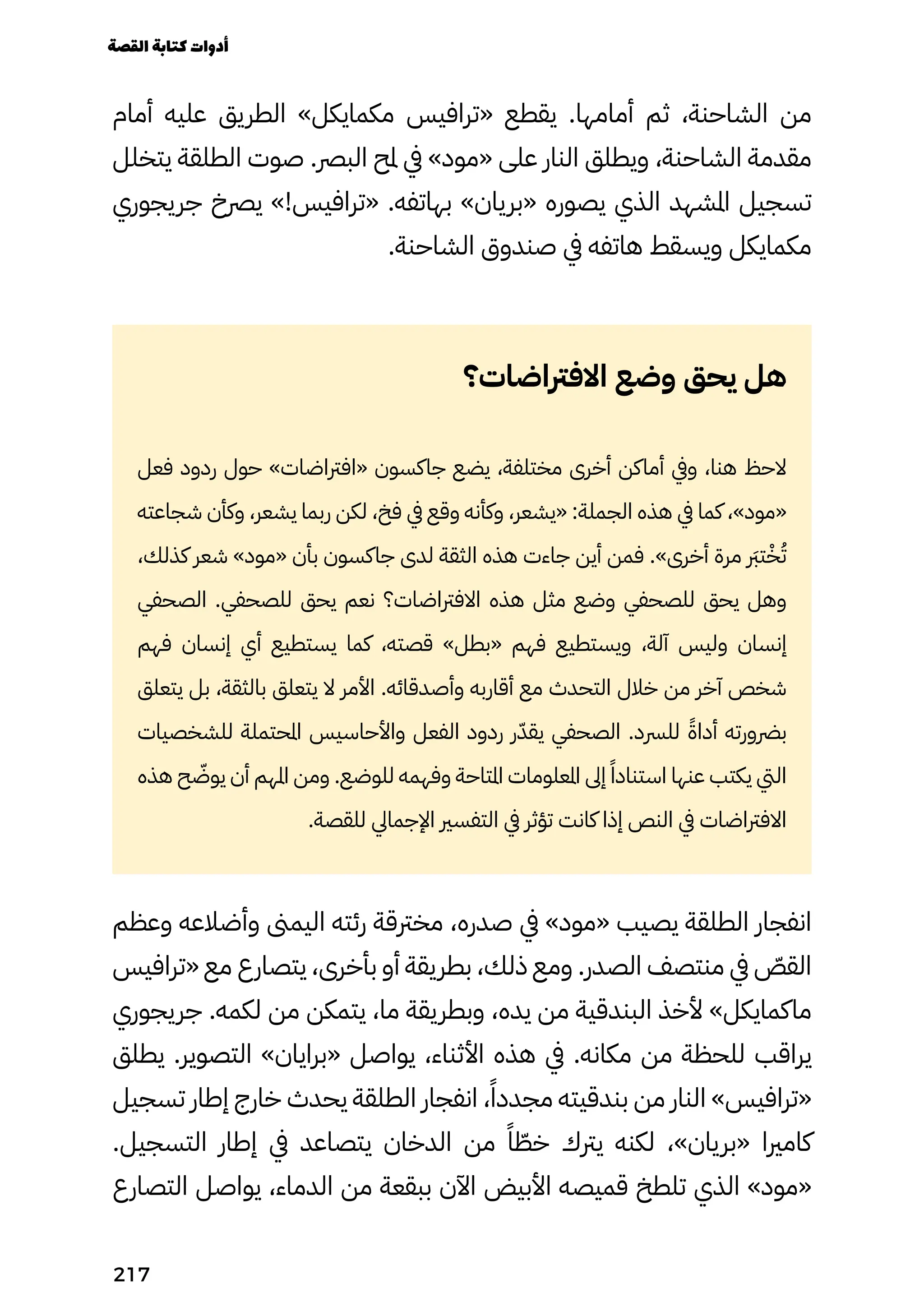 ‫أمام‬ ‫عليه‬ ‫الطريق‬ »‫مكمايكل‬ ‫«ترافيس‬ ‫يقطع‬ .‫أمامها‬ ‫ثم‬ ،‫الشاحنة‬ ‫من‬
‫يتخلل‬ ‫الطلقة‬ ‫صوت‬ .‫البرص‬ ‫ملح‬ ‫يف‬ »‫«مود‬ ‫على‬ ‫النار‬ ‫ويطلق‬ ،‫الشاحنة‬ ‫مقدمة‬
‫جريجوري‬ ‫يرصخ‬ »!‫«ترافيس‬ .‫بهاتفه‬ »‫«بريان‬ ‫يصوره‬ ‫الذي‬ ‫املشهد‬ ‫تسجيل‬
.‫الشاحنة‬ ‫صندوق‬ ‫يف‬ ‫هاتفه‬ ‫ويسقط‬ ‫مكمايكل‬
‫االفرتاضات؟‬ ‫وضع‬ ‫يحق‬ ‫هل‬
‫فعل‬ ‫ردود‬ ‫حول‬ »‫«افرتاضات‬ ‫جاكسون‬ ‫يضع‬ ،‫مختلفة‬ ‫أخرى‬ ‫أماكن‬ ‫ويف‬ ،‫هنا‬ ‫الحظ‬
‫شجاعته‬ ‫وكأن‬ ،‫يشعر‬ ‫ربما‬ ‫لكن‬ ،‫فخ‬ ‫يف‬ ‫وقع‬ ‫وكأنه‬ ،‫«يشعر‬ :‫الجملة‬ ‫هذه‬ ‫يف‬ ‫كما‬ ،»‫«مود‬
،‫كذلك‬ ‫شعر‬ »‫«مود‬ ‫بأن‬ ‫جاكسون‬ ‫لدى‬ ‫الثقة‬ ‫هذه‬ ‫جاءت‬ ‫أين‬ ‫فمن‬ .»‫أخرى‬ ‫مرة‬ ‫رَبر‬‫ت‬ْ‫ْخ‬ُ‫ُت‬
‫الصحفي‬ .‫للصحفي‬ ‫يحق‬ ‫نعم‬ ‫االفرتاضات؟‬ ‫هذه‬ ‫مثل‬ ‫وضع‬ ‫للصحفي‬ ‫يحق‬ ‫وهل‬
‫فهم‬ ‫إنسان‬ ‫أي‬ ‫يستطيع‬ ‫كما‬ ،‫قصته‬ »‫«بطل‬ ‫فهم‬ ‫ويستطيع‬ ،‫آلة‬ ‫وليس‬ ‫إنسان‬
‫يتعلق‬ ‫بل‬ ،‫بالثقة‬ ‫يتعلق‬ ‫ال‬ ‫األمر‬ .‫وأصدقائه‬ ‫أقاربه‬ ‫مع‬ ‫التحدث‬ ‫خالل‬ ‫من‬ ‫آخر‬ ‫شخص‬
‫للشخصيات‬ ‫املحتملة‬ ‫واألحاسيس‬ ‫الفعل‬ ‫ردود‬ ‫ر‬ّ‫يقّد‬ ‫الصحفي‬ .‫للرسد‬ ً‫أداًة‬ ‫برضورته‬
‫هذه‬ ‫ح‬ ّ
‫يوّض‬ ‫أن‬ ‫املهم‬ ‫ومن‬ .‫للوضع‬ ‫وفهمه‬ ‫املتاحة‬ ‫املعلومات‬ ‫إىل‬ ً‫استنادًا‬ ‫عنها‬ ‫يكتب‬ ‫اليت‬
.‫للقصة‬ ‫اإلجمايل‬ ‫التفسري‬ ‫يف‬ ‫تؤثر‬ ‫كانت‬ ‫إذا‬ ‫النص‬ ‫يف‬ ‫االفرتاضات‬
‫وعظم‬ ‫وأضالعه‬ ‫اليمىن‬ ‫رئته‬ ‫مخرتقة‬ ،‫صدره‬ ‫يف‬ »‫«مود‬ ‫يصيب‬ ‫الطلقة‬ ‫انفجار‬
‫«ترافيس‬ ‫مع‬ ‫يتصارع‬ ،‫بأخرى‬ ‫أو‬ ‫بطريقة‬ ،‫ذلك‬ ‫ومع‬ .‫الصدر‬ ‫منتصف‬ ‫يف‬ ّ
‫القّص‬
‫جريجوري‬ .‫لكمه‬ ‫من‬ ‫يتمكن‬ ،‫ما‬ ‫وبطريقة‬ ،‫يده‬ ‫من‬ ‫البندقية‬ ‫ألخذ‬ »‫ماكمايكل‬
‫يطلق‬ .‫التصوير‬ »‫«برايان‬ ‫يواصل‬ ،‫األثناء‬ ‫هذه‬ ‫يف‬ .‫مكانه‬ ‫من‬ ‫للحظة‬ ‫يراقب‬
‫تسجيل‬ ‫إطار‬ ‫خارج‬ ‫يحدث‬ ‫الطلقة‬ ‫انفجار‬ ،ً‫مجددًا‬ ‫بندقيته‬ ‫من‬ ‫النار‬ »‫«ترافيس‬
.‫التسجيل‬ ‫إطار‬ ‫يف‬ ‫يتصاعد‬ ‫الدخان‬ ‫من‬ ً‫ًا‬ ّ
‫خّط‬ ‫يرتك‬ ‫لكنه‬ ،»‫«بريان‬ ‫كامريا‬
‫التصارع‬ ‫يواصل‬ ،‫الدماء‬ ‫من‬ ‫ببقعة‬ ‫اآلن‬ ‫األبيض‬ ‫قميصه‬ ‫تلطخ‬ ‫الذي‬ »‫«مود‬
‫القصة‬‫كتابة‬‫أدوات‬
217
 