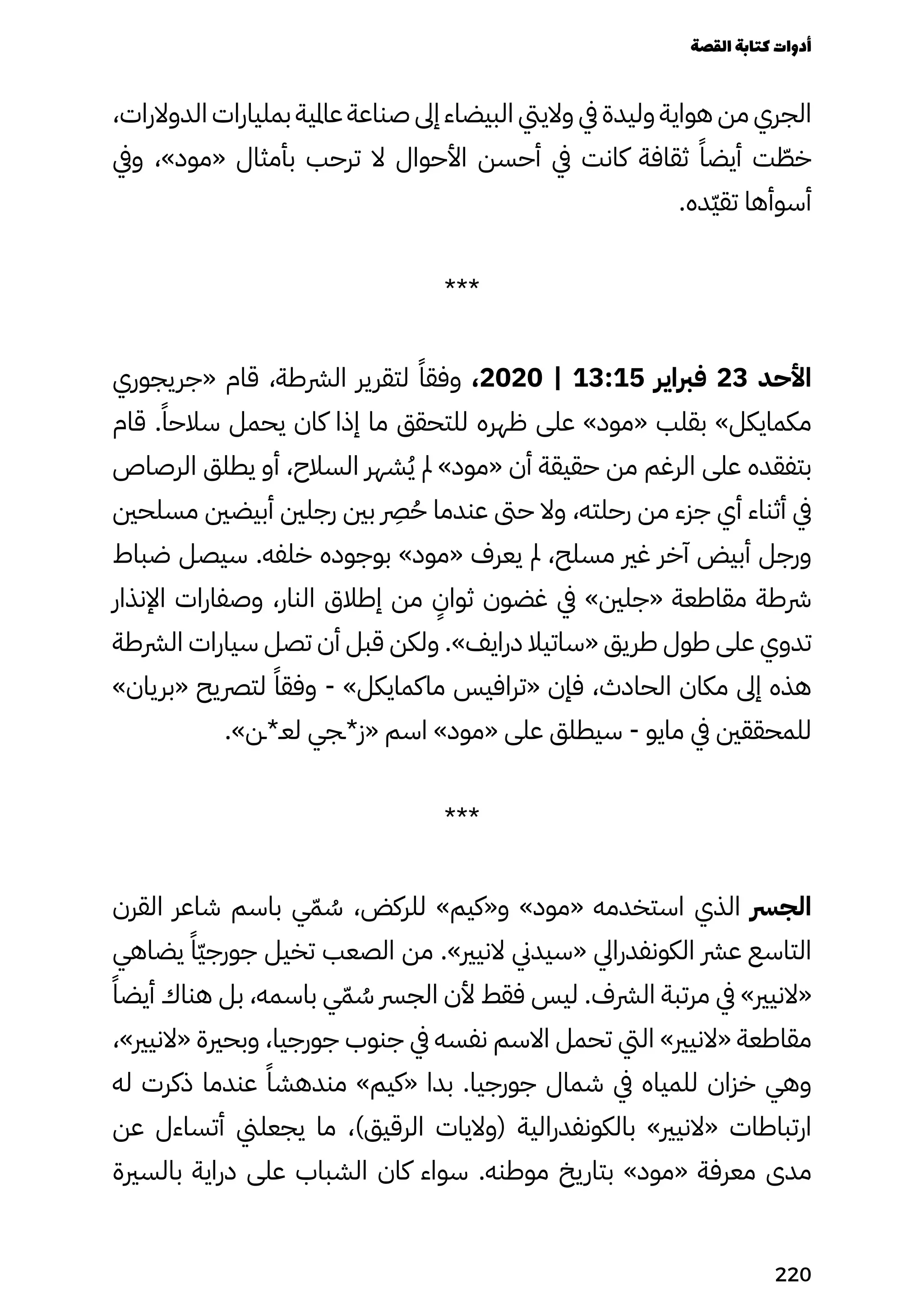 ،‫الدوالرات‬ ‫بمليارات‬ ‫عاملية‬ ‫صناعة‬ ‫إىل‬ ‫البيضاء‬ ‫والييت‬ ‫يف‬ ‫وليدة‬ ‫هواية‬ ‫من‬ ‫الجري‬
‫ويف‬ ،»‫«مود‬ ‫بأمثال‬ ‫ترحب‬ ‫ال‬ ‫األحوال‬ ‫أحسن‬ ‫يف‬ ‫كانت‬ ‫ثقافة‬ ً‫أيضًا‬ ‫ت‬ ّ
‫خّط‬
.‫ّده‬‫ّي‬‫تق‬ ‫أسوأها‬
***
‫«جريجوري‬ ‫قام‬ ،‫الرشطة‬ ‫لتقرير‬ ً‫وفقًا‬ ،2020 | 13:15 ‫فرباير‬ 23 ‫األحد‬
‫قام‬ .ً‫سالحًا‬ ‫يحمل‬ ‫كان‬ ‫إذا‬ ‫ما‬ ‫للتحقق‬ ‫ظهره‬ ‫على‬ »‫«مود‬ ‫بقلب‬ »‫مكمايكل‬
‫الرصاص‬ ‫يطلق‬ ‫أو‬ ،‫السالح‬ ‫شهر‬ُ‫ُي‬ ‫مل‬ »‫«مود‬ ‫أن‬ ‫حقيقة‬ ‫من‬ ‫الرغم‬ ‫على‬ ‫بتفقده‬
‫مسلحني‬ ‫أبيضني‬ ‫رجلني‬ ‫بني‬
‫رِصر‬
ُ‫ُح‬ ‫عندما‬ ‫حىت‬ ‫وال‬ ،‫رحلته‬ ‫من‬ ‫جزء‬ ‫أي‬ ‫أثناء‬ ‫يف‬
‫ضباط‬ ‫سيصل‬ .‫خلفه‬ ‫بوجوده‬ »‫«مود‬ ‫يعرف‬ ‫مل‬ ،‫مسلح‬ ‫غري‬ ‫آخر‬ ‫أبيض‬ ‫ورجل‬
‫اإلنذار‬ ‫وصفارات‬ ،‫النار‬ ‫إطالق‬ ‫من‬
ٍ
‫ثواٍن‬ ‫غضون‬ ‫يف‬ »‫«جلني‬ ‫مقاطعة‬ ‫رشطة‬
‫الرشطة‬ ‫سيارات‬ ‫تصل‬ ‫أن‬ ‫قبل‬ ‫ولكن‬ .»‫درايف‬ ‫«ساتيال‬ ‫طريق‬ ‫طول‬ ‫على‬ ‫تدوي‬
»‫«بريان‬ ‫لترصيح‬ ً‫وفقًا‬ - »‫ماكمايكل‬ ‫«ترافيس‬ ‫فإن‬ ،‫الحادث‬ ‫مكان‬ ‫إىل‬ ‫هذه‬
.»‫لعـ*ـن‬ ‫«ز*ـجي‬ ‫اسم‬ »‫«مود‬ ‫على‬ ‫سيطلق‬ - ‫مايو‬ ‫يف‬ ‫للمحققني‬
***
‫القرن‬ ‫شاعر‬ ‫باسم‬ ‫ي‬ّ‫ّم‬ ُ
‫ُس‬ ،‫للركض‬ »‫و«كيم‬ »‫«مود‬ ‫استخدمه‬ ‫الذي‬ ‫الجرس‬
‫يضاهي‬ ً‫ًّا‬‫ّي‬‫جورج‬ ‫تخيل‬ ‫الصعب‬ ‫من‬ .»‫النيري‬ ‫«سيدين‬ ‫الكونفدرايل‬ ‫عرش‬ ‫التاسع‬
ً‫أيضًا‬ ‫هناك‬ ‫بل‬ ،‫باسمه‬ ‫ي‬ّ‫ّم‬ ُ
‫ُس‬ ‫الجرس‬ ‫ألن‬ ‫فقط‬ ‫ليس‬ .‫الرشف‬ ‫مرتبة‬ ‫يف‬ »‫«النيري‬
،»‫«النيري‬ ‫وبحرية‬ ،‫جورجيا‬ ‫جنوب‬ ‫يف‬ ‫نفسه‬ ‫االسم‬ ‫تحمل‬ ‫اليت‬ »‫«النيري‬ ‫مقاطعة‬
‫له‬ ‫ذكرت‬ ‫عندما‬ ً‫مندهشًا‬ »‫«كيم‬ ‫بدا‬ .‫جورجيا‬ ‫شمال‬ ‫يف‬ ‫للمياه‬ ‫خزان‬ ‫وهي‬
‫عن‬ ‫أتساءل‬ ‫يجعلين‬ ‫ما‬ ،)‫الرقيق‬ ‫(واليات‬ ‫بالكونفدرالية‬ »‫«النيري‬ ‫ارتباطات‬
‫بالسرية‬ ‫دراية‬ ‫على‬ ‫الشباب‬ ‫كان‬ ‫سواء‬ .‫موطنه‬ ‫بتاريخ‬ »‫«مود‬ ‫معرفة‬ ‫مدى‬
‫القصة‬‫كتابة‬‫أدوات‬
220
 