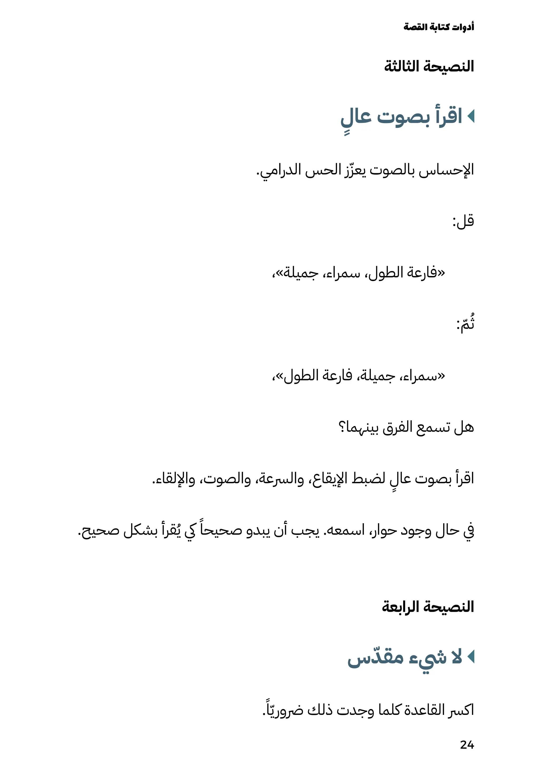 ‫الثالثة‬ ‫النصيحة‬
ٍ
‫عاٍل‬ ‫بصوت‬ ‫اقرأ‬
.‫الدرامي‬ ‫الحس‬ ‫ز‬ّ‫يعّز‬ ‫بالصوت‬ ‫اإلحساس‬
:‫قل‬
،»‫جميلة‬ ،‫سمراء‬ ،‫الطول‬ ‫«فارعة‬
: ّ‫ّم‬ُ‫ُث‬
،»‫الطول‬ ‫فارعة‬ ،‫جميلة‬ ،‫«سمراء‬
‫بينهما؟‬ ‫الفرق‬ ‫تسمع‬ ‫هل‬
.‫واإللقاء‬ ،‫والصوت‬ ،‫والرسعة‬ ،‫اإليقاع‬ ‫لضبط‬
ٍ
‫عاٍل‬ ‫بصوت‬ ‫اقرأ‬
.‫صحيح‬ ‫بشكل‬ ‫قرأ‬ُ‫ُي‬ ‫يك‬ ً‫صحيحًا‬ ‫يبدو‬ ‫أن‬ ‫يجب‬ .‫اسمعه‬ ،‫حوار‬ ‫وجود‬ ‫حال‬ ‫يف‬
‫الرابعة‬ ‫النصيحة‬
‫س‬ّ‫مقّد‬ ‫يشء‬ ‫ال‬
.ً‫ًا‬ّ‫ّي‬‫رضور‬ ‫ذلك‬ ‫وجدت‬ ‫كلما‬ ‫القاعدة‬ ‫اكرس‬
‫القصة‬‫كتابة‬‫أدوات‬
24
 