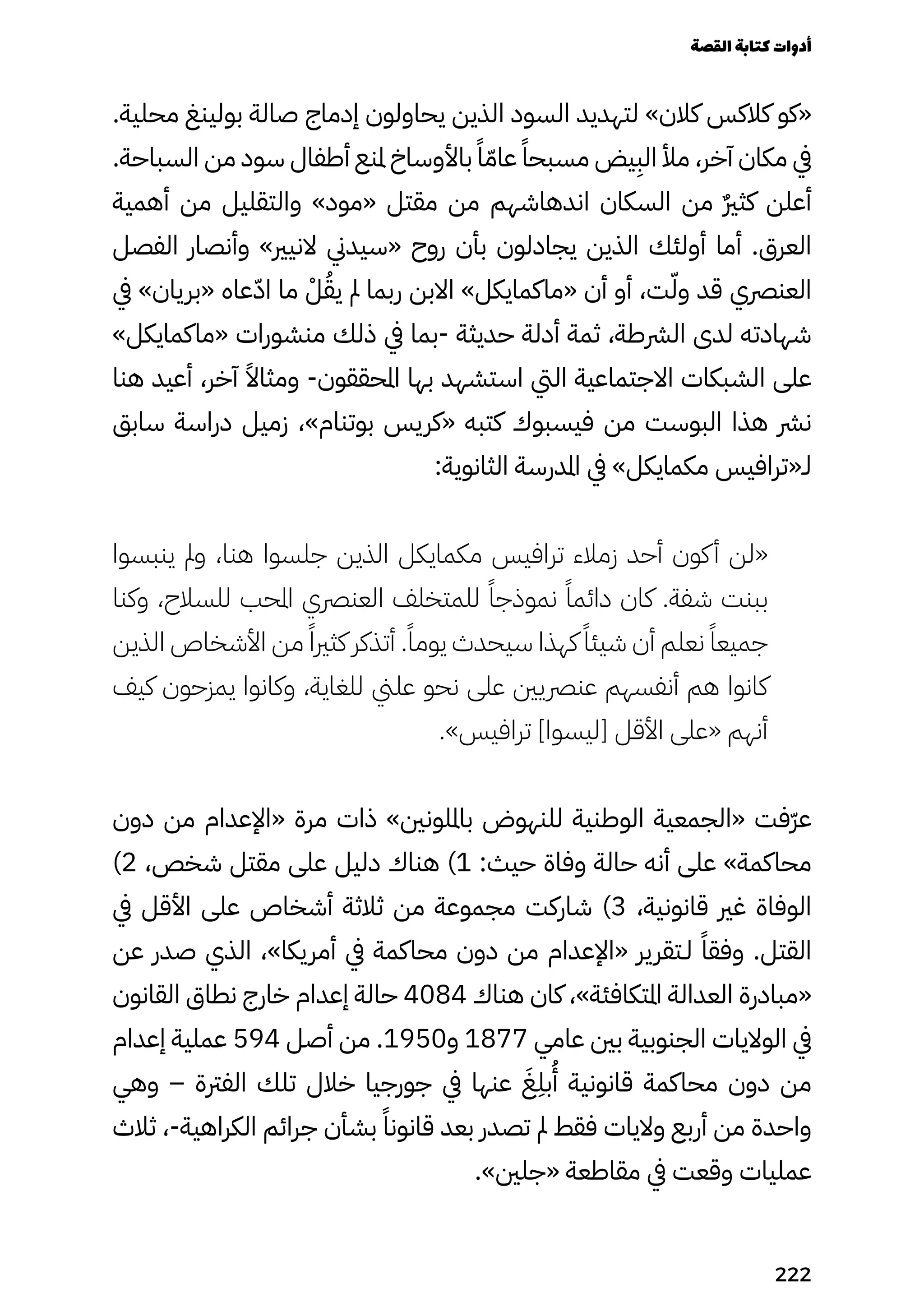 .‫محلية‬ ‫بولينغ‬ ‫صالة‬ ‫إدماج‬ ‫يحاولون‬ ‫الذين‬ ‫السود‬ ‫لتهديد‬ »‫كالن‬ ‫كالكس‬ ‫«كو‬
.‫السباحة‬ ‫من‬ ‫سود‬ ‫أطفال‬ ‫ملنع‬ ‫باألوساخ‬ ً‫ًا‬ّ‫عاّم‬ ً‫مسبحًا‬ ‫يض‬
ِ
‫الِب‬ ‫مأل‬ ،‫آخر‬ ‫مكان‬ ‫يف‬
‫أهمية‬ ‫من‬ ‫والتقليل‬ »‫«مود‬ ‫مقتل‬ ‫من‬ ‫اندهاشهم‬ ‫السكان‬ ‫من‬ ٌ‫ٌري‬‫كث‬ ‫أعلن‬
‫الفصل‬ ‫وأنصار‬ »‫النيري‬ ‫«سيدين‬ ‫روح‬ ‫بأن‬ ‫يجادلون‬ ‫الذين‬ ‫أولئك‬ ‫أما‬ .‫العرق‬
‫يف‬ »‫«بريان‬ ‫عاه‬ّ‫اّد‬ ‫ما‬ ْ‫ْل‬ُ‫يُق‬ ‫مل‬ ‫ربما‬ ‫االبن‬ »‫«ماكمايكل‬ ‫أن‬ ‫أو‬ ،‫ت‬ّ‫وّل‬ ‫قد‬ ‫العنرصي‬
»‫«ماكمايكل‬ ‫منشورات‬ ‫ذلك‬ ‫يف‬ ‫بما‬- ‫حديثة‬ ‫أدلة‬ ‫ثمة‬ ،‫الرشطة‬ ‫لدى‬ ‫شهادته‬
‫هنا‬ ‫أعيد‬ ،‫آخر‬ ً‫ومثاًال‬ -‫املحققون‬ ‫بها‬ ‫استشهد‬ ‫اليت‬ ‫االجتماعية‬ ‫الشبكات‬ ‫على‬
‫سابق‬ ‫دراسة‬ ‫زميل‬ ،»‫بوتنام‬ ‫«كريس‬ ‫كتبه‬ ‫فيسبوك‬ ‫من‬ ‫البوست‬ ‫هذا‬ ‫نرش‬
:‫الثانوية‬ ‫املدرسة‬ ‫يف‬ »‫مكمايكل‬ ‫لـ«ترافيس‬
‫ينبسوا‬ ‫ومل‬ ،‫هنا‬ ‫جلسوا‬ ‫الذين‬ ‫مكمايكل‬ ‫ترافيس‬ ‫زمالء‬ ‫أحد‬ ‫كون‬‫أ‬ ‫«لن‬
‫وكنا‬ ،‫للسالح‬ ‫املحب‬ ‫العنرصي‬ ‫للمتخلف‬ ً‫نموذجًا‬ ً‫دائمًا‬ ‫كان‬ .‫شفة‬ ‫ببنت‬
‫الذين‬ ‫األشخاص‬ ‫من‬ ً‫كثريًا‬ ‫أتذكر‬ .ً‫يومًا‬ ‫سيحدث‬ ‫كهذا‬ ً‫شيئًا‬ ‫أن‬ ‫نعلم‬ ً‫جميعًا‬
‫كيف‬ ‫يمزحون‬ ‫وكانوا‬ ،‫للغاية‬ ‫علين‬ ‫نحو‬ ‫على‬ ‫عنرصيني‬ ‫أنفسهم‬ ‫هم‬ ‫كانوا‬
.»‫ترافيس‬ ]‫[ليسوا‬ ‫األقل‬ ‫«على‬ ‫أنهم‬
‫دون‬ ‫من‬ ‫«اإلعدام‬ ‫مرة‬ ‫ذات‬ »‫بامللونني‬ ‫للنهوض‬ ‫الوطنية‬ ‫«الجمعية‬ ‫ّفت‬‫ّر‬‫ع‬
)2 ،‫شخص‬ ‫مقتل‬ ‫على‬ ‫دليل‬ ‫هناك‬ )1 :‫حيث‬ ‫وفاة‬ ‫حالة‬ ‫أنه‬ ‫على‬ »‫محاكمة‬
‫يف‬ ‫األقل‬ ‫على‬ ‫أشخاص‬ ‫ثالثة‬ ‫من‬ ‫مجموعة‬ ‫شاركت‬ )3 ،‫قانونية‬ ‫غري‬ ‫الوفاة‬
‫عن‬ ‫صدر‬ ‫الذي‬ ،»‫أمريكا‬ ‫يف‬ ‫محاكمة‬ ‫دون‬ ‫من‬ ‫«اإلعدام‬ ‫لـتقرير‬ ً‫وفقًا‬ .‫القتل‬
‫القانون‬ ‫نطاق‬ ‫خارج‬ ‫إعدام‬ ‫حالة‬ 4084 ‫هناك‬ ‫كان‬ ،»‫املتكافئة‬ ‫العدالة‬ ‫«مبادرة‬
‫إعدام‬ ‫عملية‬ 594 ‫أصل‬ ‫من‬ .1950‫و‬ 1877 ‫عامي‬ ‫بني‬ ‫الجنوبية‬ ‫الواليات‬ ‫يف‬
‫وهي‬ – ‫الفرتة‬ ‫تلك‬ ‫خالل‬ ‫جورجيا‬ ‫يف‬ ‫عنها‬ َ‫َغ‬
ِ
‫بِل‬
ُ
‫ُأ‬ ‫قانونية‬ ‫محاكمة‬ ‫دون‬ ‫من‬
‫ثالث‬ ،-‫الكراهية‬ ‫جرائم‬ ‫بشأن‬ ً‫قانونًا‬ ‫بعد‬ ‫تصدر‬ ‫مل‬ ‫فقط‬ ‫واليات‬ ‫أربع‬ ‫من‬ ‫واحدة‬
.»‫«جلني‬ ‫مقاطعة‬ ‫يف‬ ‫وقعت‬ ‫عمليات‬
‫القصة‬‫كتابة‬‫أدوات‬
222
 