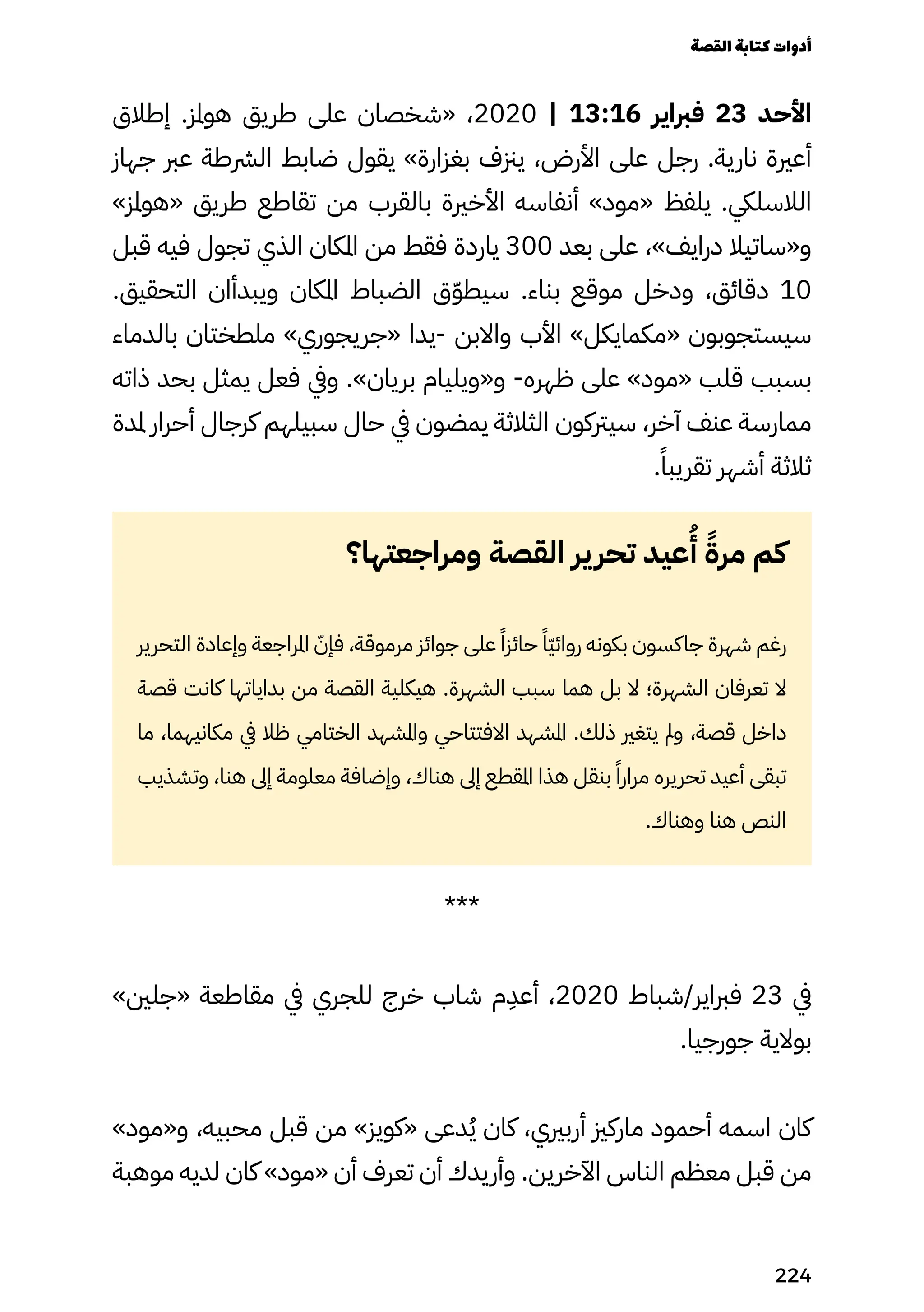 ‫إطالق‬ .‫هوملز‬ ‫طريق‬ ‫على‬ ‫«شخصان‬ ،2020 | 13:16 ‫فرباير‬ 23 ‫األحد‬
‫جهاز‬ ‫عرب‬ ‫الرشطة‬ ‫ضابط‬ ‫يقول‬ »‫بغزارة‬ ‫يزنف‬ ،‫األرض‬ ‫على‬ ‫رجل‬ .‫نارية‬ ‫أعرية‬
»‫«هوملز‬ ‫طريق‬ ‫تقاطع‬ ‫من‬ ‫بالقرب‬ ‫األخرية‬ ‫أنفاسه‬ »‫«مود‬ ‫يلفظ‬ .‫الالسليك‬
‫قبل‬ ‫فيه‬ ‫تجول‬ ‫الذي‬ ‫املكان‬ ‫من‬ ‫فقط‬ ‫ياردة‬ 300 ‫بعد‬ ‫على‬ ،»‫درايف‬ ‫و«ساتيال‬
.‫التحقيق‬ ‫ويبدأان‬ ‫املكان‬ ‫الضباط‬ ‫ق‬ّ‫ّو‬‫سيط‬ .‫بناء‬ ‫موقع‬ ‫ودخل‬ ،‫دقائق‬ 10
‫بالدماء‬ ‫ملطختان‬ »‫«جريجوري‬ ‫يدا‬- ‫واالبن‬ ‫األب‬ »‫«مكمايكل‬ ‫سيستجوبون‬
‫ذاته‬ ‫بحد‬ ‫يمثل‬ ‫فعل‬ ‫ويف‬ .»‫بريان‬ ‫و«ويليام‬ -‫ظهره‬ ‫على‬ »‫«مود‬ ‫قلب‬ ‫بسبب‬
‫ملدة‬ ‫أحرار‬ ‫كرجال‬ ‫سبيلهم‬ ‫حال‬ ‫يف‬ ‫يمضون‬ ‫الثالثة‬ ‫سيرتكون‬ ،‫آخر‬ ‫عنف‬ ‫ممارسة‬
.ً‫تقريبًا‬ ‫أشهر‬ ‫ثالثة‬
‫ومراجعتها؟‬ ‫القصة‬ ‫ير‬‫تحر‬ ‫عيد‬
ُ
‫ُأ‬ ً‫مرًة‬ ‫كم‬
‫التحرير‬ ‫وإعادة‬ ‫املراجعة‬ ّ‫فإّن‬ ،‫مرموقة‬ ‫جوائز‬ ‫على‬ ً‫حائزًا‬ ً‫ًّا‬‫ّي‬‫روائ‬ ‫بكونه‬ ‫جاكسون‬ ‫شهرة‬ ‫رغم‬
‫قصة‬ ‫كانت‬ ‫بداياتها‬ ‫من‬ ‫القصة‬ ‫هيكلية‬ .‫الشهرة‬ ‫سبب‬ ‫هما‬ ‫بل‬ ‫ال‬ ‫الشهرة؛‬ ‫تعرفان‬ ‫ال‬
‫ما‬ ،‫مكانيهما‬ ‫يف‬ ‫ظال‬ ‫الختامي‬ ‫واملشهد‬ ‫االفتتاحي‬ ‫املشهد‬ .‫ذلك‬ ‫يتغري‬ ‫ومل‬ ،‫قصة‬ ‫داخل‬
‫وتشذيب‬ ،‫هنا‬ ‫إىل‬ ‫معلومة‬ ‫وإضافة‬ ،‫هناك‬ ‫إىل‬ ‫املقطع‬ ‫هذا‬ ‫بنقل‬ ً‫مرارًا‬ ‫تحريره‬ ‫أعيد‬ ‫تبقى‬
.‫وهناك‬ ‫هنا‬ ‫النص‬
***
»‫«جلني‬ ‫مقاطعة‬ ‫يف‬ ‫للجري‬ ‫خرج‬ ‫شاب‬ ‫م‬
ِ
‫أعِد‬ ،2020 ‫شباط‬/‫فرباير‬ 23 ‫يف‬
.‫جورجيا‬ ‫بوالية‬
»‫و«مود‬ ،‫محبيه‬ ‫قبل‬ ‫من‬ »‫«كويز‬ ‫دعى‬ُ‫ُي‬ ‫كان‬ ،‫أربريي‬ ‫ماركزي‬ ‫أحمود‬ ‫اسمه‬ ‫كان‬
‫موهبة‬ ‫لديه‬ ‫كان‬ »‫«مود‬ ‫أن‬ ‫تعرف‬ ‫أن‬ ‫وأريدك‬ .‫اآلخرين‬ ‫الناس‬ ‫معظم‬ ‫قبل‬ ‫من‬
‫القصة‬‫كتابة‬‫أدوات‬
224
 