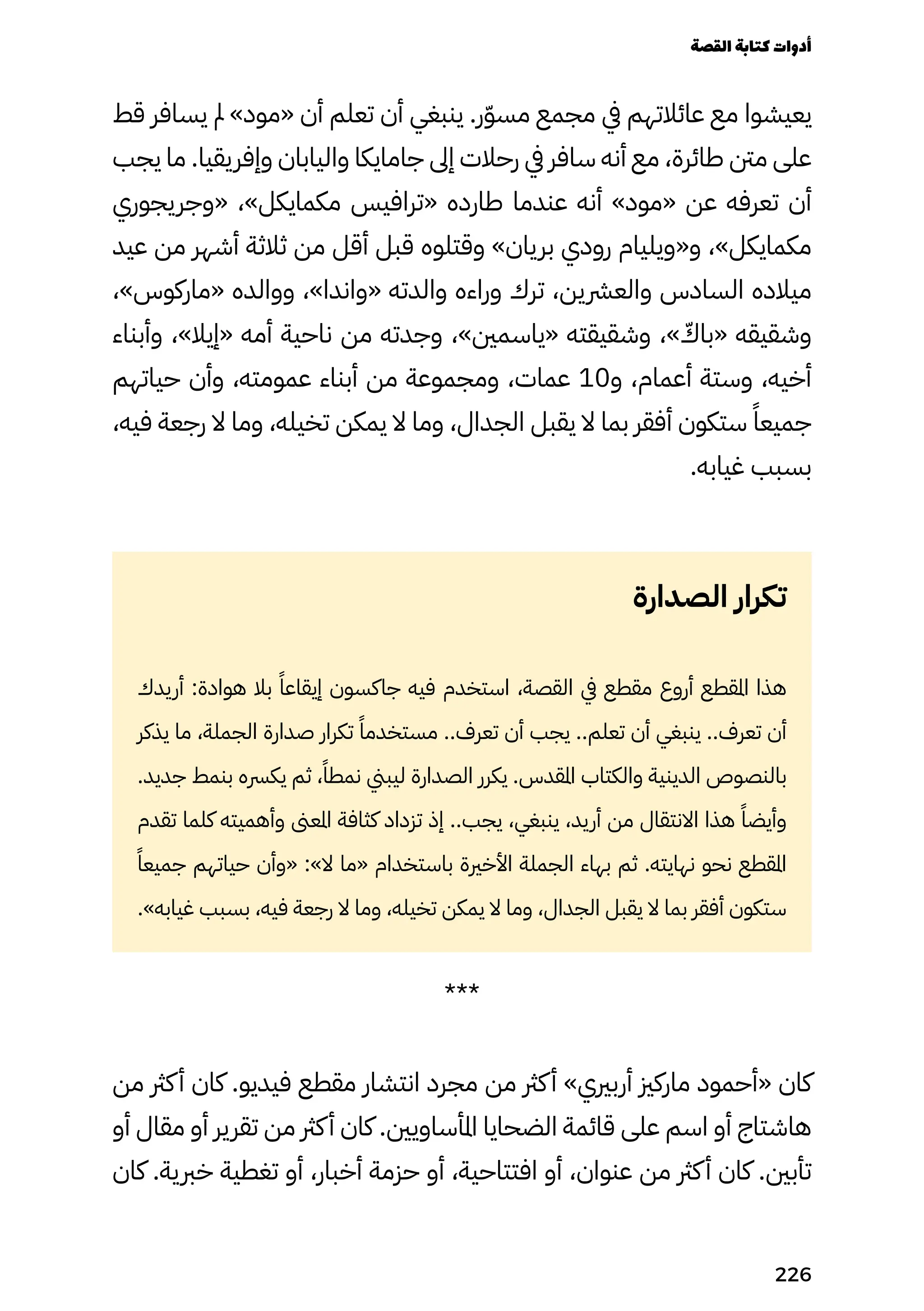 ‫قط‬ ‫يسافر‬ ‫مل‬ »‫«مود‬ ‫أن‬ ‫تعلم‬ ‫أن‬ ‫ينبغي‬ .‫ر‬ّ‫ّو‬‫مس‬ ‫مجمع‬ ‫يف‬ ‫عائالتهم‬ ‫مع‬ ‫يعيشوا‬
‫يجب‬ ‫ما‬ .‫وإفريقيا‬ ‫واليابان‬ ‫جامايكا‬ ‫إىل‬ ‫رحالت‬ ‫يف‬ ‫سافر‬ ‫أنه‬ ‫مع‬ ،‫طائرة‬ ‫منت‬ ‫على‬
‫«وجريجوري‬ ،»‫مكمايكل‬ ‫«ترافيس‬ ‫طارده‬ ‫عندما‬ ‫أنه‬ »‫«مود‬ ‫عن‬ ‫تعرفه‬ ‫أن‬
‫عيد‬ ‫من‬ ‫أشهر‬ ‫ثالثة‬ ‫من‬ ‫أقل‬ ‫قبل‬ ‫وقتلوه‬ »‫بريان‬ ‫رودي‬ ‫و«ويليام‬ ،»‫مكمايكل‬
،»‫«ماركوس‬ ‫ووالده‬ ،»‫«واندا‬ ‫والدته‬ ‫وراءه‬ ‫ترك‬ ،‫والعرشين‬ ‫السادس‬ ‫ميالده‬
‫وأبناء‬ ،»‫«إيال‬ ‫أمه‬ ‫ناحية‬ ‫من‬ ‫وجدته‬ ،»‫«ياسمني‬ ‫وشقيقته‬ ،» ّ
‫«باّك‬ ‫وشقيقه‬
‫حياتهم‬ ‫وأن‬ ،‫عمومته‬ ‫أبناء‬ ‫من‬ ‫ومجموعة‬ ،‫عمات‬ 10‫و‬ ،‫أعمام‬ ‫وستة‬ ،‫أخيه‬
،‫فيه‬ ‫رجعة‬ ‫ال‬ ‫وما‬ ،‫تخيله‬ ‫يمكن‬ ‫ال‬ ‫وما‬ ،‫الجدال‬ ‫يقبل‬ ‫ال‬ ‫بما‬ ‫أفقر‬ ‫ستكون‬ ً‫جميعًا‬
.‫غيابه‬ ‫بسبب‬
‫الصدارة‬ ‫تكرار‬
‫أريدك‬ :‫هوادة‬ ‫بال‬ ً‫إيقاعًا‬ ‫جاكسون‬ ‫فيه‬ ‫استخدم‬ ،‫القصة‬ ‫يف‬ ‫مقطع‬ ‫أروع‬ ‫املقطع‬ ‫هذا‬
‫يذكر‬ ‫ما‬ ،‫الجملة‬ ‫صدارة‬ ‫تكرار‬ ً‫مستخدمًا‬ ..‫تعرف‬ ‫أن‬ ‫يجب‬ ..‫تعلم‬ ‫أن‬ ‫ينبغي‬ ..‫تعرف‬ ‫أن‬
.‫جديد‬ ‫بنمط‬ ‫يكرسه‬ ‫ثم‬ ،ً‫نمطًا‬ ‫ليبين‬ ‫الصدارة‬ ‫يكرر‬ .‫املقدس‬ ‫والكتاب‬ ‫الدينية‬ ‫بالنصوص‬
‫تقدم‬ ‫كلما‬ ‫وأهميته‬ ‫املعىن‬ ‫كثافة‬ ‫تزداد‬ ‫إذ‬ ..‫يجب‬ ،‫ينبغي‬ ،‫أريد‬ ‫من‬ ‫االنتقال‬ ‫هذا‬ ً‫وأيضًا‬
ً‫جميعًا‬ ‫حياتهم‬ ‫«وأن‬ :»‫ال‬ ‫«ما‬ ‫باستخدام‬ ‫األخرية‬ ‫الجملة‬ ‫بهاء‬ ‫ثم‬ .‫نهايته‬ ‫نحو‬ ‫املقطع‬
.»‫غيابه‬ ‫بسبب‬ ،‫فيه‬ ‫رجعة‬ ‫ال‬ ‫وما‬ ،‫تخيله‬ ‫يمكن‬ ‫ال‬ ‫وما‬ ،‫الجدال‬ ‫يقبل‬ ‫ال‬ ‫بما‬ ‫أفقر‬ ‫ستكون‬
***
‫من‬ ‫كرث‬‫أ‬ ‫كان‬ .‫فيديو‬ ‫مقطع‬ ‫انتشار‬ ‫مجرد‬ ‫من‬ ‫كرث‬‫أ‬ »‫أربريي‬ ‫ماركزي‬ ‫«أحمود‬ ‫كان‬
‫أو‬ ‫مقال‬ ‫أو‬ ‫تقرير‬ ‫من‬ ‫كرث‬‫أ‬ ‫كان‬ .‫املأساويني‬ ‫الضحايا‬ ‫قائمة‬ ‫على‬ ‫اسم‬ ‫أو‬ ‫هاشتاج‬
‫كان‬ .‫خربية‬ ‫تغطية‬ ‫أو‬ ،‫أخبار‬ ‫حزمة‬ ‫أو‬ ،‫افتتاحية‬ ‫أو‬ ،‫عنوان‬ ‫من‬ ‫كرث‬‫أ‬ ‫كان‬ .‫تأبني‬
‫القصة‬‫كتابة‬‫أدوات‬
226
 