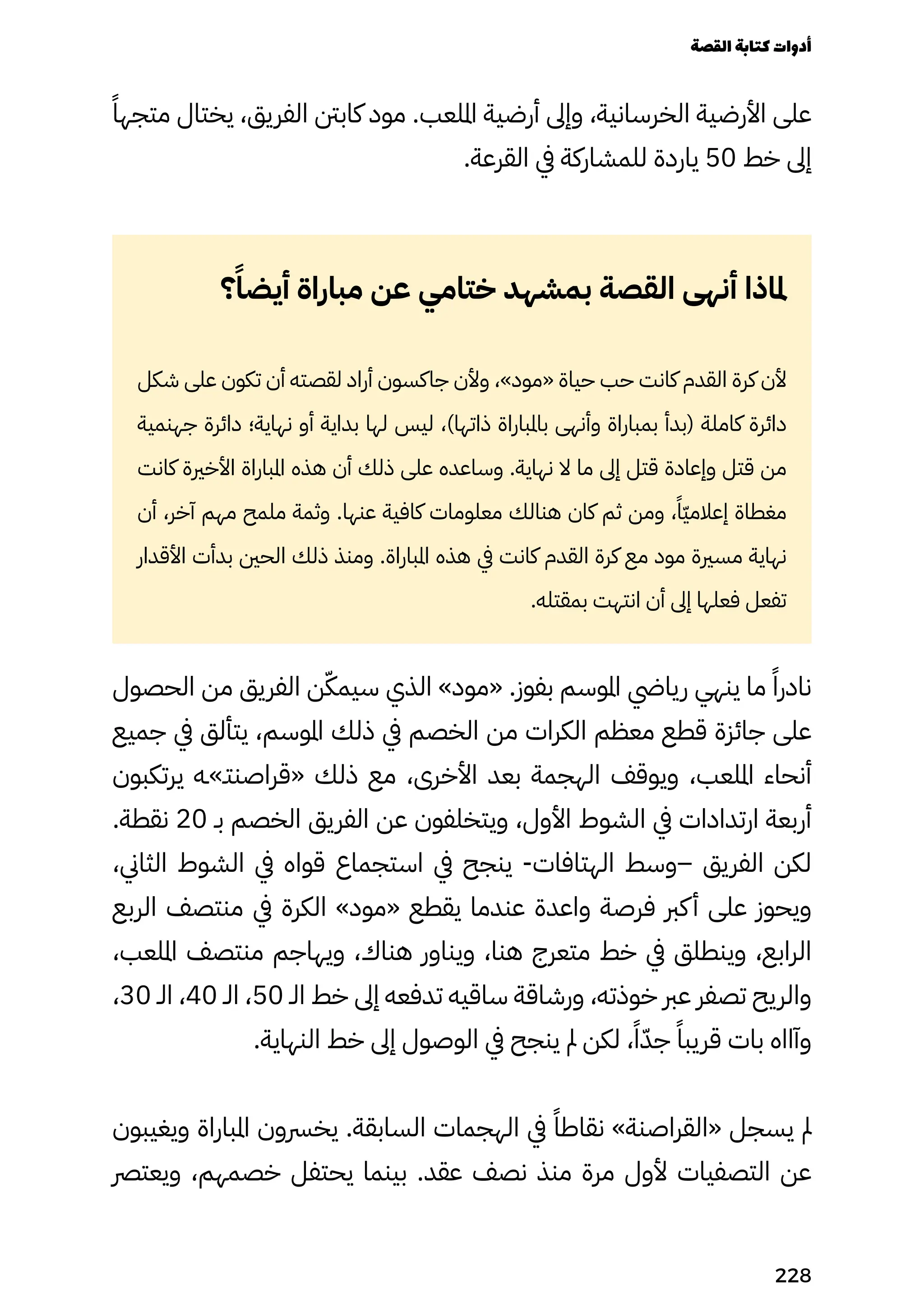 ً‫متجهًا‬ ‫يختال‬ ،‫الفريق‬ ‫كابنت‬ ‫مود‬ .‫امللعب‬ ‫أرضية‬ ‫وإىل‬ ،‫الخرسانية‬ ‫األرضية‬ ‫على‬
.‫القرعة‬ ‫يف‬ ‫للمشاركة‬ ‫ياردة‬ 50 ‫خط‬ ‫إىل‬
‫؟‬ً‫أيضًا‬ ‫مباراة‬ ‫عن‬ ‫ختامي‬ ‫بمشهد‬ ‫القصة‬ ‫أنهى‬ ‫ملاذا‬
‫شكل‬ ‫على‬ ‫تكون‬ ‫أن‬ ‫لقصته‬ ‫أراد‬ ‫جاكسون‬ ‫وألن‬ ،»‫«مود‬ ‫حياة‬ ‫حب‬ ‫كانت‬ ‫القدم‬ ‫كرة‬ ‫ألن‬
‫جهنمية‬ ‫دائرة‬ ‫نهاية؛‬ ‫أو‬ ‫بداية‬ ‫لها‬ ‫ليس‬ ،)‫ذاتها‬ ‫باملباراة‬ ‫وأنهى‬ ‫بمباراة‬ ‫(بدأ‬ ‫كاملة‬ ‫دائرة‬
‫كانت‬ ‫األخرية‬ ‫املباراة‬ ‫هذه‬ ‫أن‬ ‫ذلك‬ ‫على‬ ‫وساعده‬ .‫نهاية‬ ‫ال‬ ‫ما‬ ‫إىل‬ ‫قتل‬ ‫وإعادة‬ ‫قتل‬ ‫من‬
‫أن‬ ،‫آخر‬ ‫مهم‬ ‫ملمح‬ ‫وثمة‬ .‫عنها‬ ‫كافية‬ ‫معلومات‬ ‫هنالك‬ ‫كان‬ ‫ثم‬ ‫ومن‬ ،ً‫ًّا‬‫ّي‬‫إعالم‬ ‫مغطاة‬
‫األقدار‬ ‫بدأت‬ ‫الحني‬ ‫ذلك‬ ‫ومنذ‬ .‫املباراة‬ ‫هذه‬ ‫يف‬ ‫كانت‬ ‫القدم‬ ‫كرة‬ ‫مع‬ ‫مود‬ ‫مسرية‬ ‫نهاية‬
.‫بمقتله‬ ‫انتهت‬ ‫أن‬ ‫إىل‬ ‫فعلها‬ ‫تفعل‬
‫الحصول‬ ‫من‬ ‫الفريق‬ ‫ن‬ّ‫سيمّك‬ ‫الذي‬ »‫«مود‬ .‫بفوز‬ ‫املوسم‬ ‫ريايض‬ ‫ينهي‬ ‫ما‬ ً‫نادرًا‬
‫جميع‬ ‫يف‬ ‫يتألق‬ ،‫املوسم‬ ‫ذلك‬ ‫يف‬ ‫الخصم‬ ‫من‬ ‫الكرات‬ ‫معظم‬ ‫قطع‬ ‫جائزة‬ ‫على‬
‫يرتكبون‬ ‫«قراصنتـ»ـه‬ ‫ذلك‬ ‫مع‬ ،‫األخرى‬ ‫بعد‬ ‫الهجمة‬ ‫ويوقف‬ ،‫امللعب‬ ‫أنحاء‬
.‫نقطة‬ 20 ‫بـ‬ ‫الخصم‬ ‫الفريق‬ ‫عن‬ ‫ويتخلفون‬ ،‫األول‬ ‫الشوط‬ ‫يف‬ ‫ارتدادات‬ ‫أربعة‬
،‫الثاين‬ ‫الشوط‬ ‫يف‬ ‫قواه‬ ‫استجماع‬ ‫يف‬ ‫ينجح‬ -‫الهتافات‬ ‫–وسط‬ ‫الفريق‬ ‫لكن‬
‫الربع‬ ‫منتصف‬ ‫يف‬ ‫الكرة‬ »‫«مود‬ ‫يقطع‬ ‫عندما‬ ‫واعدة‬ ‫فرصة‬ ‫كرب‬‫أ‬ ‫على‬ ‫ويحوز‬
،‫امللعب‬ ‫منتصف‬ ‫ويهاجم‬ ،‫هناك‬ ‫ويناور‬ ،‫هنا‬ ‫متعرج‬ ‫خط‬ ‫يف‬ ‫وينطلق‬ ،‫الرابع‬
،30 ‫الـ‬ ،40 ‫الـ‬ ،50 ‫الـ‬ ‫خط‬ ‫إىل‬ ‫تدفعه‬ ‫ساقيه‬ ‫ورشاقة‬ ،‫خوذته‬ ‫عرب‬ ‫تصفر‬ ‫والريح‬
.‫النهاية‬ ‫خط‬ ‫إىل‬ ‫الوصول‬ ‫يف‬ ‫ينجح‬ ‫مل‬ ‫لكن‬ ،ً‫ًا‬ّ‫جّد‬ ً‫قريبًا‬ ‫بات‬ ‫وآااه‬
‫ويغيبون‬ ‫املباراة‬ ‫يخرسون‬ .‫السابقة‬ ‫الهجمات‬ ‫يف‬ ً‫نقاطًا‬ »‫«القراصنة‬ ‫يسجل‬ ‫مل‬
‫ويعترص‬ ،‫خصمهم‬ ‫يحتفل‬ ‫بينما‬ .‫عقد‬ ‫نصف‬ ‫منذ‬ ‫مرة‬ ‫ألول‬ ‫التصفيات‬ ‫عن‬
‫القصة‬‫كتابة‬‫أدوات‬
228
 