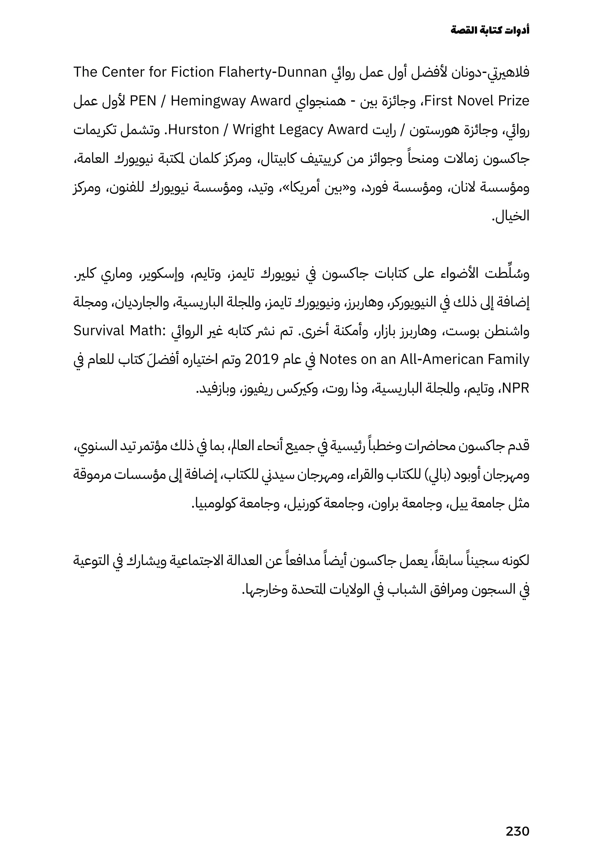 The Center for Fiction Flaherty-Dunnan ‫روايئ‬ ‫عمل‬ ‫أول‬ ‫ألفضل‬ ‫دونان‬-‫فالهرييت‬
‫عمل‬ ‫ألول‬ PEN / Hemingway Award ‫همنجواي‬ - ‫بني‬ ‫وجائزة‬ ،First Novel Prize
‫تكريمات‬ ‫وتشمل‬ .Hurston / Wright Legacy Award ‫رايت‬ / ‫هورستون‬ ‫وجائزة‬ ،‫روايئ‬
،‫العامة‬ ‫نيويورك‬ ‫ملكتبة‬ ‫كلمان‬ ‫ومركز‬ ،‫كابيتال‬ ‫كرييتيف‬ ‫من‬ ‫وجوائز‬ ً‫ومنحًا‬ ‫زماالت‬ ‫جاكسون‬
‫ومركز‬ ،‫للفنون‬ ‫نيويورك‬ ‫ومؤسسة‬ ،‫وتيد‬ ،»‫أمريكا‬ ‫و«بني‬ ،‫فورد‬ ‫ومؤسسة‬ ،‫النان‬ ‫ومؤسسة‬
.‫الخيال‬
.‫كلري‬ ‫وماري‬ ،‫وإسكوير‬ ،‫وتايم‬ ،‫تايمز‬ ‫نيويورك‬ ‫يف‬ ‫جاكسون‬ ‫كتابات‬ ‫على‬ ‫األضواء‬ ‫طت‬ِ‫ِّل‬ ُ
‫وُس‬
‫ومجلة‬ ،‫والجارديان‬ ،‫الباريسية‬ ‫واملجلة‬ ،‫تايمز‬ ‫ونيويورك‬ ،‫وهاربرز‬ ،‫النيويوركر‬ ‫يف‬ ‫ذلك‬ ‫إىل‬ ‫إضافة‬
Survival Math: ‫الروايئ‬ ‫غري‬ ‫كتابه‬ ‫نرش‬ ‫تم‬ .‫أخرى‬ ‫وأمكنة‬ ،‫بازار‬ ‫وهاربرز‬ ،‫بوست‬ ‫واشنطن‬
‫يف‬ ‫للعام‬ ‫كتاب‬ َ‫أفضَل‬ ‫اختياره‬ ‫وتم‬ 2019 ‫عام‬ ‫يف‬ Notes on an All-American Family
.‫وبازفيد‬ ،‫ريفيوز‬ ‫وكريكس‬ ،‫روت‬ ‫وذا‬ ،‫الباريسية‬ ‫واملجلة‬ ،‫وتايم‬ ،NPR
،‫السنوي‬ ‫تيد‬ ‫مؤتمر‬ ‫ذلك‬ ‫يف‬ ‫بما‬ ،‫العامل‬ ‫أنحاء‬ ‫جميع‬ ‫يف‬ ‫رئيسية‬ ً‫وخطبًا‬ ‫محارضات‬ ‫جاكسون‬ ‫قدم‬
‫مرموقة‬ ‫مؤسسات‬ ‫إىل‬ ‫إضافة‬ ،‫للكتاب‬ ‫سيدين‬ ‫ومهرجان‬ ،‫والقراء‬ ‫للكتاب‬ )‫(بايل‬ ‫أوبود‬ ‫ومهرجان‬
.‫كولومبيا‬ ‫وجامعة‬ ،‫كورنيل‬ ‫وجامعة‬ ،‫براون‬ ‫وجامعة‬ ،‫ييل‬ ‫جامعة‬ ‫مثل‬
‫التوعية‬ ‫يف‬ ‫ويشارك‬ ‫االجتماعية‬ ‫العدالة‬ ‫عن‬ ً‫مدافعًا‬ ً‫أيضًا‬ ‫جاكسون‬ ‫يعمل‬ ،ً‫سابقًا‬ ً‫سجينًا‬ ‫لكونه‬
.‫وخارجها‬ ‫املتحدة‬ ‫الواليات‬ ‫يف‬ ‫الشباب‬ ‫ومرافق‬ ‫السجون‬ ‫يف‬
‫القصة‬‫كتابة‬‫أدوات‬
230
 
