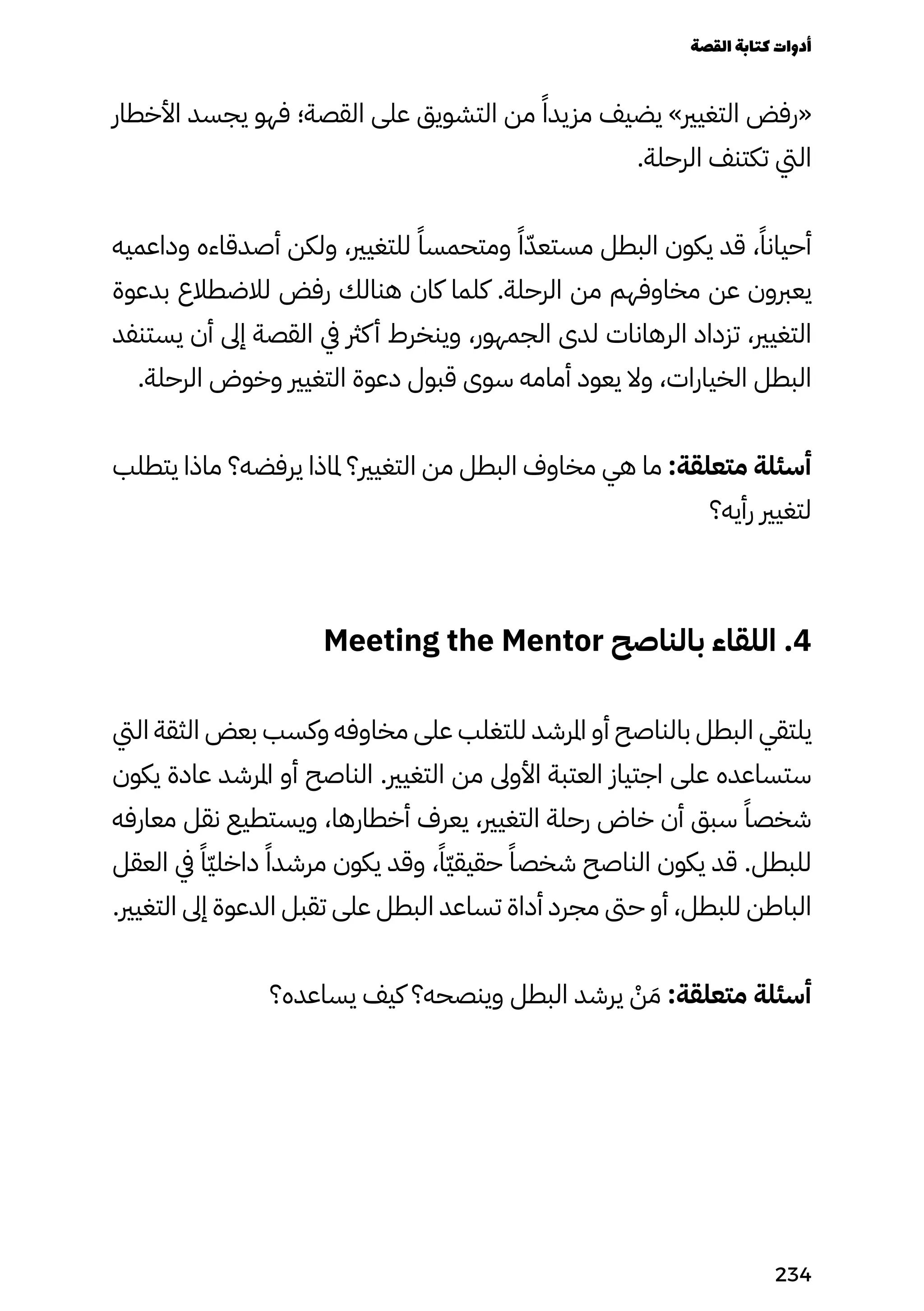 ‫األخطار‬ ‫يجسد‬ ‫فهو‬ ‫القصة؛‬ ‫على‬ ‫التشويق‬ ‫من‬ ً‫مزيدًا‬ ‫يضيف‬ »‫التغيري‬ ‫«رفض‬
.‫الرحلة‬ ‫تكتنف‬ ‫اليت‬
‫وداعميه‬ ‫أصدقاءه‬ ‫ولكن‬ ،‫للتغيري‬ ً‫ومتحمسًا‬ ً‫ًا‬ّ‫مستعّد‬ ‫البطل‬ ‫يكون‬ ‫قد‬ ،ً‫أحيانًا‬
‫بدعوة‬ ‫لالضطالع‬ ‫رفض‬ ‫هنالك‬ ‫كان‬ ‫كلما‬ .‫الرحلة‬ ‫من‬ ‫مخاوفهم‬ ‫عن‬ ‫يعربون‬
‫يستنفد‬ ‫أن‬ ‫إىل‬ ‫القصة‬ ‫يف‬ ‫كرث‬‫أ‬ ‫وينخرط‬ ،‫الجمهور‬ ‫لدى‬ ‫الرهانات‬ ‫تزداد‬ ،‫التغيري‬
.‫الرحلة‬ ‫وخوض‬ ‫التغيري‬ ‫دعوة‬ ‫قبول‬ ‫سوى‬ ‫أمامه‬ ‫يعود‬ ‫وال‬ ،‫الخيارات‬ ‫البطل‬
‫يتطلب‬ ‫ماذا‬ ‫يرفضه؟‬ ‫ملاذا‬ ‫التغيري؟‬ ‫من‬ ‫البطل‬ ‫مخاوف‬ ‫هي‬ ‫ما‬ :‫متعلقة‬ ‫أسئلة‬
‫رأيه؟‬ ‫لتغيري‬
Meeting the Mentor ‫بالناصح‬ ‫اللقاء‬ .4
‫اليت‬ ‫الثقة‬ ‫بعض‬ ‫وكسب‬ ‫مخاوفه‬ ‫على‬ ‫للتغلب‬ ‫املرشد‬ ‫أو‬ ‫بالناصح‬ ‫البطل‬ ‫يلتقي‬
‫يكون‬ ‫عادة‬ ‫املرشد‬ ‫أو‬ ‫الناصح‬ .‫التغيري‬ ‫من‬ ‫األوىل‬ ‫العتبة‬ ‫اجتياز‬ ‫على‬ ‫ستساعده‬
‫معارفه‬ ‫نقل‬ ‫ويستطيع‬ ،‫أخطارها‬ ‫يعرف‬ ،‫التغيري‬ ‫رحلة‬ ‫خاض‬ ‫أن‬ ‫سبق‬ ً‫شخصًا‬
‫العقل‬ ‫يف‬ ً‫ًّا‬‫ّي‬‫داخل‬ ً‫مرشدًا‬ ‫يكون‬ ‫وقد‬ ،ً‫ًّا‬‫ّي‬‫حقيق‬ ً‫شخصًا‬ ‫الناصح‬ ‫يكون‬ ‫قد‬ .‫للبطل‬
.‫التغيري‬ ‫إىل‬ ‫الدعوة‬ ‫تقبل‬ ‫على‬ ‫البطل‬ ‫تساعد‬ ‫أداة‬ ‫مجرد‬ ‫حىت‬ ‫أو‬ ،‫للبطل‬ ‫الباطن‬
‫يساعده؟‬ ‫كيف‬ ‫وينصحه؟‬ ‫البطل‬ ‫يرشد‬ ْ
‫ْن‬ َ‫َم‬ :‫متعلقة‬ ‫أسئلة‬
‫القصة‬‫كتابة‬‫أدوات‬
234
 