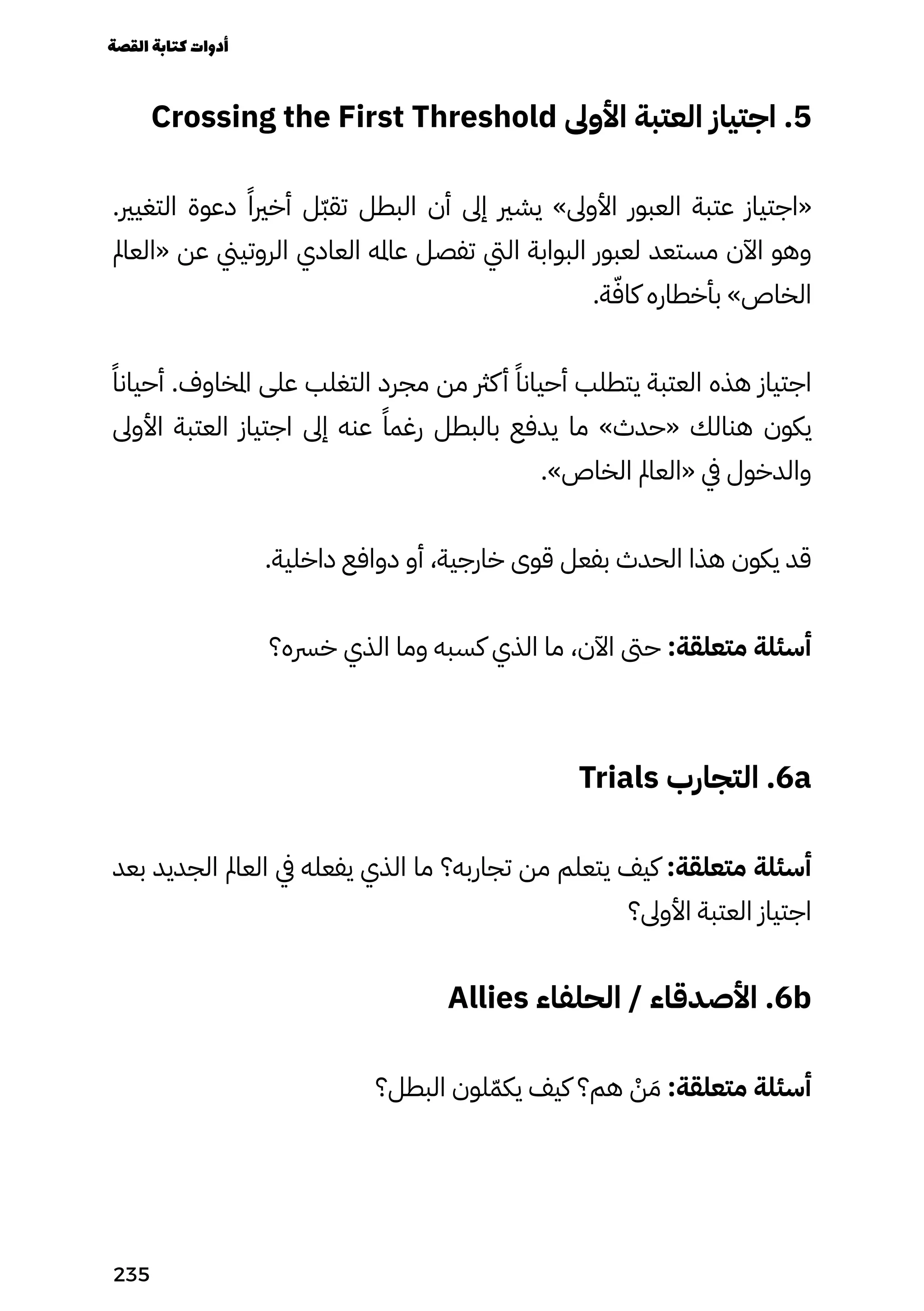 Crossing the First Threshold ‫األوىل‬ ‫العتبة‬ ‫اجتياز‬ .5
.‫التغيري‬ ‫دعوة‬ ً‫أخريًا‬ ‫ّل‬‫ّب‬‫تق‬ ‫البطل‬ ‫أن‬ ‫إىل‬ ‫يشري‬ »‫األوىل‬ ‫العبور‬ ‫عتبة‬ ‫«اجتياز‬
‫«العامل‬ ‫عن‬ ‫الروتيين‬ ‫العادي‬ ‫عامله‬ ‫تفصل‬ ‫اليت‬ ‫البوابة‬ ‫لعبور‬ ‫مستعد‬ ‫اآلن‬ ‫وهو‬
.‫ة‬ّ‫كاّف‬ ‫بأخطاره‬ »‫الخاص‬
ً‫أحيانًا‬ .‫املخاوف‬ ‫على‬ ‫التغلب‬ ‫مجرد‬ ‫من‬ ‫كرث‬‫أ‬ ً‫أحيانًا‬ ‫يتطلب‬ ‫العتبة‬ ‫هذه‬ ‫اجتياز‬
‫األوىل‬ ‫العتبة‬ ‫اجتياز‬ ‫إىل‬ ‫عنه‬ ً‫رغمًا‬ ‫بالبطل‬ ‫يدفع‬ ‫ما‬ »‫«حدث‬ ‫هنالك‬ ‫يكون‬
.»‫الخاص‬ ‫«العامل‬ ‫يف‬ ‫والدخول‬
.‫داخلية‬ ‫دوافع‬ ‫أو‬ ،‫خارجية‬ ‫قوى‬ ‫بفعل‬ ‫الحدث‬ ‫هذا‬ ‫يكون‬ ‫قد‬
‫خرسه؟‬ ‫الذي‬ ‫وما‬ ‫كسبه‬ ‫الذي‬ ‫ما‬ ،‫اآلن‬ ‫حىت‬ :‫متعلقة‬ ‫أسئلة‬
Trials ‫التجارب‬ .6a
‫بعد‬ ‫الجديد‬ ‫العامل‬ ‫يف‬ ‫يفعله‬ ‫الذي‬ ‫ما‬ ‫تجاربه؟‬ ‫من‬ ‫يتعلم‬ ‫كيف‬ :‫متعلقة‬ ‫أسئلة‬
‫األوىل؟‬ ‫العتبة‬ ‫اجتياز‬
Allies ‫الحلفاء‬ / ‫األصدقاء‬ .6b
‫البطل؟‬ ‫لون‬ّ‫يكّم‬ ‫كيف‬ ‫هم؟‬ ْ
‫ْن‬ َ‫َم‬ :‫متعلقة‬ ‫أسئلة‬
‫القصة‬‫كتابة‬‫أدوات‬
235
 