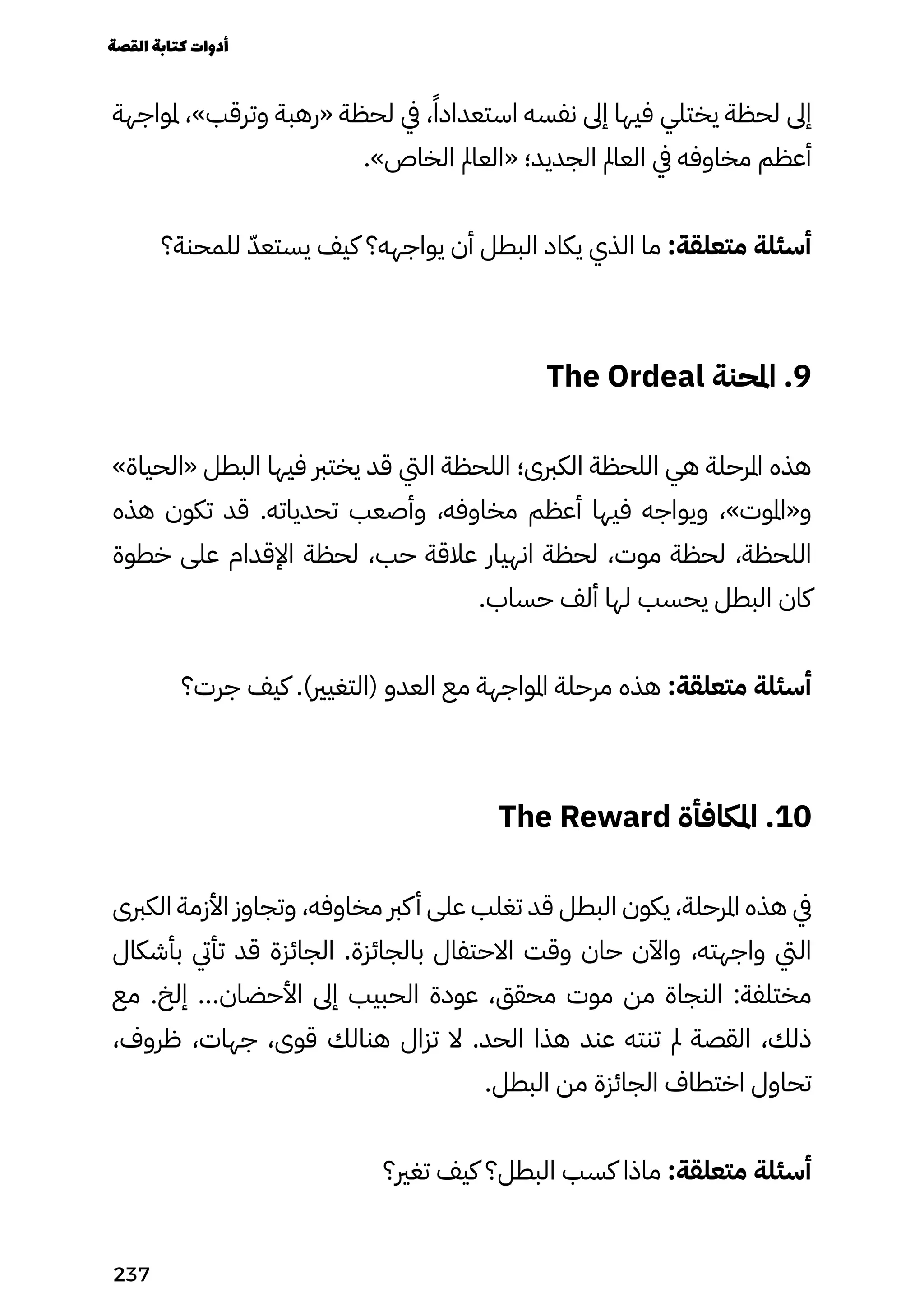 ‫ملواجهة‬ ،»‫وترقب‬ ‫«رهبة‬ ‫لحظة‬ ‫يف‬ ،ً‫استعدادًا‬ ‫نفسه‬ ‫إىل‬ ‫فيها‬ ‫يختلي‬ ‫لحظة‬ ‫إىل‬
.»‫الخاص‬ ‫«العامل‬ ‫الجديد؛‬ ‫العامل‬ ‫يف‬ ‫مخاوفه‬ ‫أعظم‬
‫للمحنة؟‬ ّ‫يستعّد‬ ‫كيف‬ ‫يواجهه؟‬ ‫أن‬ ‫البطل‬ ‫يكاد‬ ‫الذي‬ ‫ما‬ :‫متعلقة‬ ‫أسئلة‬
The Ordeal ‫املحنة‬ .9
»‫«الحياة‬ ‫البطل‬ ‫فيها‬ ‫يخترب‬ ‫قد‬ ‫اليت‬ ‫اللحظة‬ ‫الكربى؛‬ ‫اللحظة‬ ‫هي‬ ‫املرحلة‬ ‫هذه‬
‫هذه‬ ‫تكون‬ ‫قد‬ .‫تحدياته‬ ‫وأصعب‬ ،‫مخاوفه‬ ‫أعظم‬ ‫فيها‬ ‫ويواجه‬ ،»‫و«املوت‬
‫خطوة‬ ‫على‬ ‫اإلقدام‬ ‫لحظة‬ ،‫حب‬ ‫عالقة‬ ‫انهيار‬ ‫لحظة‬ ،‫موت‬ ‫لحظة‬ ،‫اللحظة‬
.‫حساب‬ ‫ألف‬ ‫لها‬ ‫يحسب‬ ‫البطل‬ ‫كان‬
‫جرت؟‬ ‫كيف‬ .)‫(التغيري‬ ‫العدو‬ ‫مع‬ ‫املواجهة‬ ‫مرحلة‬ ‫هذه‬ :‫متعلقة‬ ‫أسئلة‬
The Reward ‫املكافأة‬ .10
‫الكربى‬ ‫األزمة‬ ‫وتجاوز‬ ،‫مخاوفه‬ ‫كرب‬‫أ‬ ‫على‬ ‫تغلب‬ ‫قد‬ ‫البطل‬ ‫يكون‬ ،‫املرحلة‬ ‫هذه‬ ‫يف‬
‫بأشكال‬ ‫تأيت‬ ‫قد‬ ‫الجائزة‬ .‫بالجائزة‬ ‫االحتفال‬ ‫وقت‬ ‫حان‬ ‫واآلن‬ ،‫واجهته‬ ‫اليت‬
‫مع‬ .‫إلخ‬ ...‫األحضان‬ ‫إىل‬ ‫الحبيب‬ ‫عودة‬ ،‫محقق‬ ‫موت‬ ‫من‬ ‫النجاة‬ :‫مختلفة‬
،‫ظروف‬ ،‫جهات‬ ،‫قوى‬ ‫هنالك‬ ‫تزال‬ ‫ال‬ .‫الحد‬ ‫هذا‬ ‫عند‬ ‫تنته‬ ‫مل‬ ‫القصة‬ ،‫ذلك‬
.‫البطل‬ ‫من‬ ‫الجائزة‬ ‫اختطاف‬ ‫تحاول‬
‫تغري؟‬ ‫كيف‬ ‫البطل؟‬ ‫كسب‬ ‫ماذا‬ :‫متعلقة‬ ‫أسئلة‬
‫القصة‬‫كتابة‬‫أدوات‬
237
 