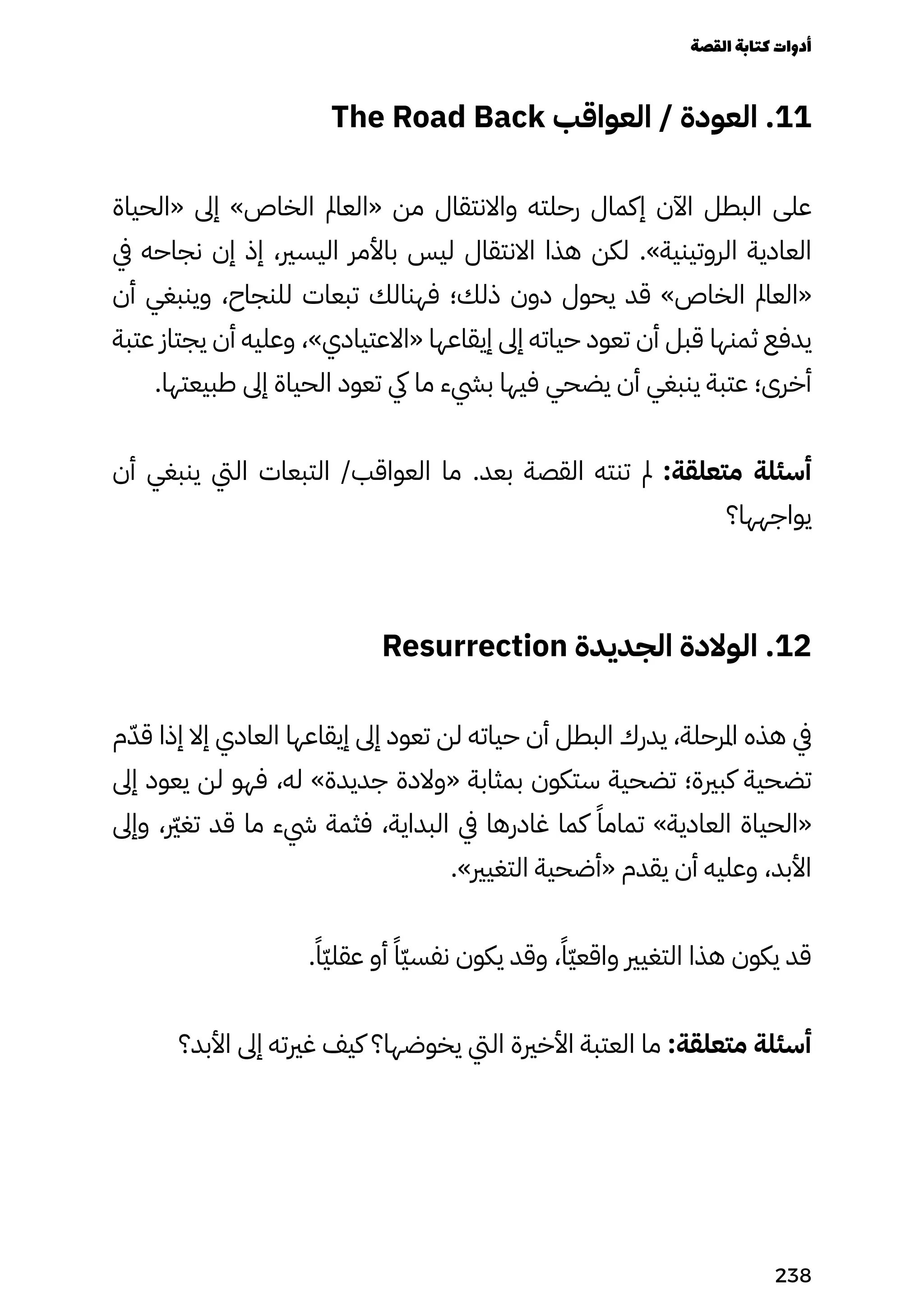 The Road Back ‫العواقب‬ / ‫العودة‬ .11
‫«الحياة‬ ‫إىل‬ »‫الخاص‬ ‫«العامل‬ ‫من‬ ‫واالنتقال‬ ‫رحلته‬ ‫إكمال‬ ‫اآلن‬ ‫البطل‬ ‫على‬
‫يف‬ ‫نجاحه‬ ‫إن‬ ‫إذ‬ ،‫اليسري‬ ‫باألمر‬ ‫ليس‬ ‫االنتقال‬ ‫هذا‬ ‫لكن‬ .»‫الروتينية‬ ‫العادية‬
‫أن‬ ‫وينبغي‬ ،‫للنجاح‬ ‫تبعات‬ ‫فهنالك‬ ‫ذلك؛‬ ‫دون‬ ‫يحول‬ ‫قد‬ »‫الخاص‬ ‫«العامل‬
‫عتبة‬ ‫يجتاز‬ ‫أن‬ ‫وعليه‬ ،»‫«االعتيادي‬ ‫إيقاعها‬ ‫إىل‬ ‫حياته‬ ‫تعود‬ ‫أن‬ ‫قبل‬ ‫ثمنها‬ ‫يدفع‬
.‫طبيعتها‬ ‫إىل‬ ‫الحياة‬ ‫تعود‬ ‫يك‬ ‫ما‬ ‫بيشء‬ ‫فيها‬ ‫يضحي‬ ‫أن‬ ‫ينبغي‬ ‫عتبة‬ ‫أخرى؛‬
‫أن‬ ‫ينبغي‬ ‫اليت‬ ‫التبعات‬ /‫العواقب‬ ‫ما‬ .‫بعد‬ ‫القصة‬ ‫تنته‬ ‫مل‬ :‫متعلقة‬ ‫أسئلة‬
‫يواجهها؟‬
Resurrection ‫الجديدة‬ ‫الوالدة‬ .12
‫م‬ّ‫قّد‬ ‫إذا‬ ‫إال‬ ‫العادي‬ ‫إيقاعها‬ ‫إىل‬ ‫تعود‬ ‫لن‬ ‫حياته‬ ‫أن‬ ‫البطل‬ ‫يدرك‬ ،‫املرحلة‬ ‫هذه‬ ‫يف‬
‫إىل‬ ‫يعود‬ ‫لن‬ ‫فهو‬ ،‫له‬ »‫جديدة‬ ‫«والدة‬ ‫بمثابة‬ ‫ستكون‬ ‫تضحية‬ ‫كبرية؛‬ ‫تضحية‬
‫وإىل‬ ، ‫رّير‬‫غ‬‫ت‬ ‫قد‬ ‫ما‬ ‫يشء‬ ‫فثمة‬ ،‫البداية‬ ‫يف‬ ‫غادرها‬ ‫كما‬ ً‫تمامًا‬ »‫العادية‬ ‫«الحياة‬
.»‫التغيري‬ ‫«أضحية‬ ‫يقدم‬ ‫أن‬ ‫وعليه‬ ،‫األبد‬
.ً‫ًّا‬‫ّي‬‫عقل‬ ‫أو‬ ً‫ًّا‬‫ّي‬‫نفس‬ ‫يكون‬ ‫وقد‬ ،ً‫ًّا‬‫ّي‬‫واقع‬ ‫التغيري‬ ‫هذا‬ ‫يكون‬ ‫قد‬
‫األبد؟‬ ‫إىل‬ ‫غريته‬ ‫كيف‬ ‫يخوضها؟‬ ‫اليت‬ ‫األخرية‬ ‫العتبة‬ ‫ما‬ :‫متعلقة‬ ‫أسئلة‬
‫القصة‬‫كتابة‬‫أدوات‬
238
 