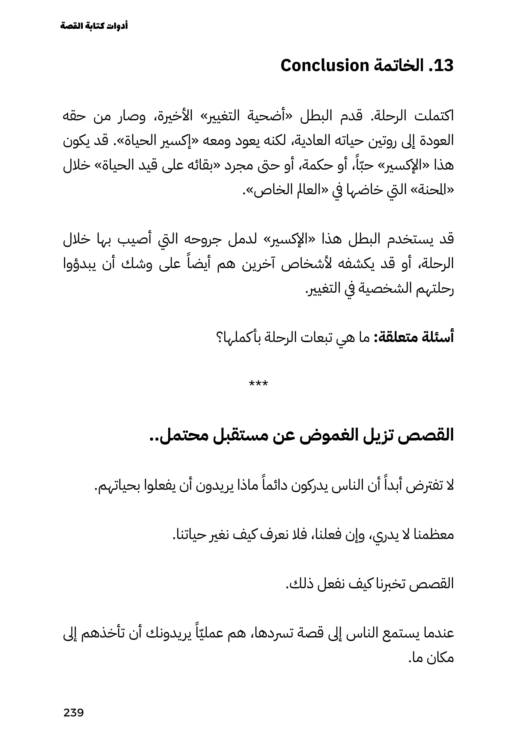 Conclusion ‫الخاتمة‬ .13
‫حقه‬ ‫من‬ ‫وصار‬ ،‫األخرية‬ »‫التغيري‬ ‫«أضحية‬ ‫البطل‬ ‫قدم‬ .‫الرحلة‬ ‫اكتملت‬
‫يكون‬ ‫قد‬ .»‫الحياة‬ ‫«إكسري‬ ‫ومعه‬ ‫يعود‬ ‫لكنه‬ ،‫العادية‬ ‫حياته‬ ‫روتني‬ ‫إىل‬ ‫العودة‬
‫خالل‬ »‫الحياة‬ ‫قيد‬ ‫على‬ ‫«بقائه‬ ‫مجرد‬ ‫حىت‬ ‫أو‬ ،‫حكمة‬ ‫أو‬ ،ً‫ًّا‬‫ّب‬‫ح‬ »‫«اإلكسري‬ ‫هذا‬
.»‫الخاص‬ ‫«العامل‬ ‫يف‬ ‫خاضها‬ ‫اليت‬ »‫«املحنة‬
‫خالل‬ ‫بها‬ ‫أصيب‬ ‫اليت‬ ‫جروحه‬ ‫لدمل‬ »‫«اإلكسري‬ ‫هذا‬ ‫البطل‬ ‫يستخدم‬ ‫قد‬
‫يبدؤوا‬ ‫أن‬ ‫وشك‬ ‫على‬ ً‫أيضًا‬ ‫هم‬ ‫آخرين‬ ‫ألشخاص‬ ‫يكشفه‬ ‫قد‬ ‫أو‬ ،‫الرحلة‬
.‫التغيري‬ ‫يف‬ ‫الشخصية‬ ‫رحلتهم‬
‫كملها؟‬‫بأ‬ ‫الرحلة‬ ‫تبعات‬ ‫هي‬ ‫ما‬ :‫متعلقة‬ ‫أسئلة‬
***
..‫محتمل‬ ‫مستقبل‬ ‫عن‬ ‫الغموض‬ ‫يل‬‫تز‬ ‫القصص‬
.‫بحياتهم‬ ‫يفعلوا‬ ‫أن‬ ‫يريدون‬ ‫ماذا‬ ً‫دائمًا‬ ‫يدركون‬ ‫الناس‬ ‫أن‬ ً‫أبدًا‬ ‫تفرتض‬ ‫ال‬
.‫حياتنا‬ ‫نغري‬ ‫كيف‬ ‫نعرف‬ ‫فال‬ ،‫فعلنا‬ ‫وإن‬ ،‫يدري‬ ‫ال‬ ‫معظمنا‬
.‫ذلك‬ ‫نفعل‬ ‫كيف‬ ‫تخربنا‬ ‫القصص‬
‫إىل‬ ‫تأخذهم‬ ‫أن‬ ‫يريدونك‬ ً‫ًّا‬‫ّي‬‫عمل‬ ‫هم‬ ،‫ترسدها‬ ‫قصة‬ ‫إىل‬ ‫الناس‬ ‫يستمع‬ ‫عندما‬
.‫ما‬ ‫مكان‬
‫القصة‬‫كتابة‬‫أدوات‬
239
 