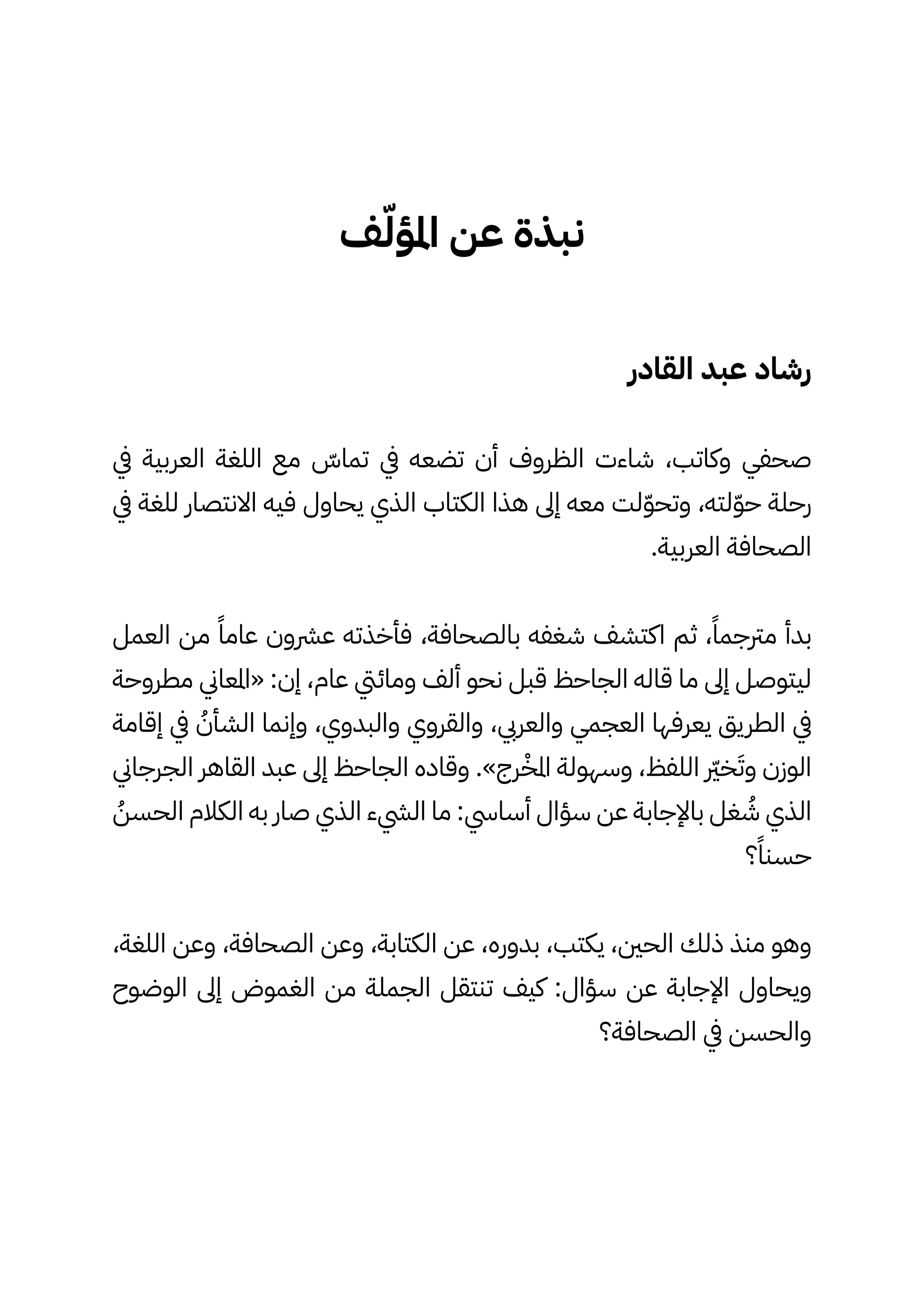 ‫ف‬ّ‫املؤّل‬ ‫عن‬ ‫نبذة‬
‫القادر‬ ‫عبد‬ ‫رشاد‬
‫يف‬ ‫العربية‬ ‫اللغة‬ ‫مع‬ ّ
‫تماّس‬ ‫يف‬ ‫تضعه‬ ‫أن‬ ‫الظروف‬ ‫شاءت‬ ،‫وكاتب‬ ‫صحفي‬
‫يف‬ ‫للغة‬ ‫االنتصار‬ ‫فيه‬ ‫يحاول‬ ‫الذي‬ ‫الكتاب‬ ‫هذا‬ ‫إىل‬ ‫معه‬ ‫لت‬ّ‫ّو‬‫وتح‬ ،‫لته‬ّ‫ّو‬‫ح‬ ‫رحلة‬
.‫العربية‬ ‫الصحافة‬
‫العمل‬ ‫من‬ ً‫عامًا‬ ‫عرشون‬ ‫فأخذته‬ ،‫بالصحافة‬ ‫شغفه‬ ‫اكتشف‬ ‫ثم‬ ،ً‫مرتجمًا‬ ‫بدأ‬
‫مطروحة‬ ‫«املعاين‬ :‫إن‬ ،‫عام‬ ‫ومائيت‬ ‫ألف‬ ‫نحو‬ ‫قبل‬ ‫الجاحظ‬ ‫قاله‬ ‫ما‬ ‫إىل‬ ‫ليتوصل‬
‫إقامة‬ ‫يف‬ ُ
‫الشأُن‬ ‫وإنما‬ ،‫والبدوي‬ ‫والقروي‬ ،‫والعريب‬ ‫العجمي‬ ‫يعرفها‬ ‫الطريق‬ ‫يف‬
‫الجرجاين‬ ‫القاهر‬ ‫عبد‬ ‫إىل‬ ‫الجاحظ‬ ‫وقاده‬ .»‫رج‬ْ‫املْخ‬ ‫وسهولة‬ ،‫اللفظ‬ ‫رّير‬‫خ‬َ‫وَت‬ ‫الوزن‬
ُ
‫الحسُن‬ ‫الكالم‬ ‫به‬ ‫صار‬ ‫الذي‬ ‫اليشء‬ ‫ما‬ :‫أسايس‬ ‫سؤال‬ ‫عن‬ ‫باإلجابة‬ ‫غل‬ ُ
‫ُش‬ ‫الذي‬
‫؟‬ً‫حسنًا‬
،‫اللغة‬ ‫وعن‬ ،‫الصحافة‬ ‫وعن‬ ،‫الكتابة‬ ‫عن‬ ،‫بدوره‬ ،‫يكتب‬ ،‫الحني‬ ‫ذلك‬ ‫منذ‬ ‫وهو‬
‫الوضوح‬ ‫إىل‬ ‫الغموض‬ ‫من‬ ‫الجملة‬ ‫تنتقل‬ ‫كيف‬ :‫سؤال‬ ‫عن‬ ‫اإلجابة‬ ‫ويحاول‬
‫الصحافة؟‬ ‫يف‬ ‫والحسن‬
 