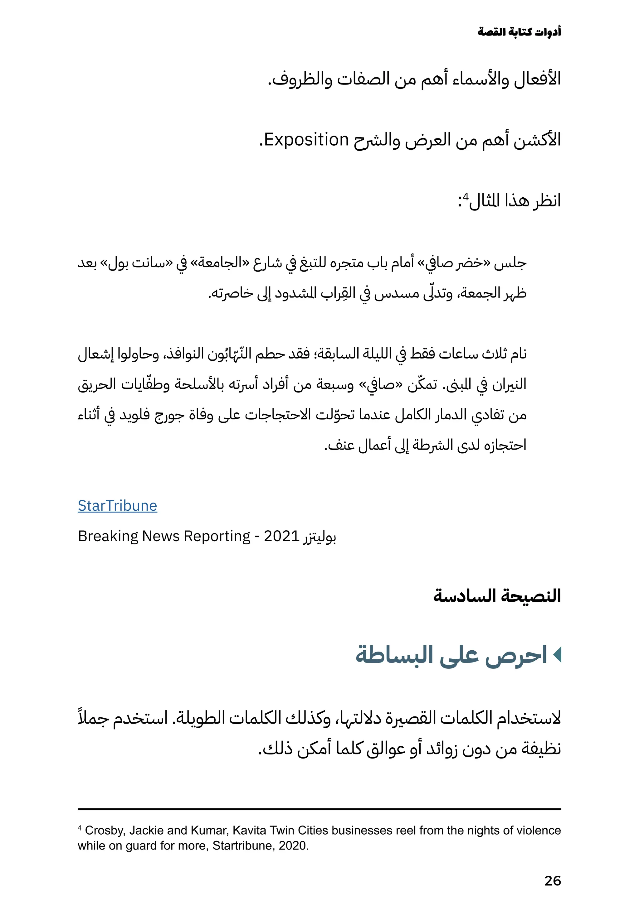 .‫والظروف‬ ‫الصفات‬ ‫من‬ ‫أهم‬ ‫واألسماء‬ ‫األفعال‬
.Exposition ‫والرشح‬ ‫العرض‬ ‫من‬ ‫أهم‬ ‫األكشن‬
:4
‫املثال‬ ‫هذا‬ ‫انظر‬
‫بعد‬ »‫بول‬ ‫«سانت‬ ‫يف‬ »‫«الجامعة‬ ‫شارع‬ ‫يف‬ ‫للتبغ‬ ‫متجره‬ ‫باب‬ ‫أمام‬ »‫صايف‬ ‫«خرض‬ ‫جلس‬
.‫خارصته‬ ‫إىل‬ ‫املشدود‬ ‫راب‬
ِ
‫الِق‬ ‫يف‬ ‫مسدس‬ ‫ىّلى‬‫وتد‬ ،‫الجمعة‬ ‫ظهر‬
‫إشعال‬ ‫وحاولوا‬ ،‫النوافذ‬ ‫ون‬ُ‫ُب‬‫ّا‬‫ّه‬ّ‫الّن‬ ‫حطم‬ ‫فقد‬ ‫السابقة؛‬ ‫الليلة‬ ‫يف‬ ‫فقط‬ ‫ساعات‬ ‫ثالث‬ ‫نام‬
‫الحريق‬ ‫ايات‬ّ‫وطّف‬ ‫باألسلحة‬ ‫أرسته‬ ‫أفراد‬ ‫من‬ ‫وسبعة‬ »‫«صايف‬ ‫ن‬ّ‫تمّك‬ .‫املبىن‬ ‫يف‬ ‫النريان‬
‫أثناء‬ ‫يف‬ ‫فلويد‬ ‫جورج‬ ‫وفاة‬ ‫على‬ ‫االحتجاجات‬ ‫لت‬ّ‫ّو‬‫تح‬ ‫عندما‬ ‫الكامل‬ ‫الدمار‬ ‫تفادي‬ ‫من‬
.‫عنف‬ ‫أعمال‬ ‫إىل‬ ‫الرشطة‬ ‫لدى‬ ‫احتجازه‬
StarTribune
Breaking News Reporting - 2021 ‫بوليزتر‬
‫السادسة‬ ‫النصيحة‬
‫البساطة‬ ‫على‬ ‫احرص‬
ً‫جمًال‬ ‫استخدم‬ .‫الطويلة‬ ‫الكلمات‬ ‫وكذلك‬ ،‫داللتها‬ ‫القصرية‬ ‫الكلمات‬ ‫الستخدام‬
.‫ذلك‬ ‫أمكن‬ ‫كلما‬ ‫عوالق‬ ‫أو‬ ‫زوائد‬ ‫دون‬ ‫من‬ ‫نظيفة‬
4
Crosby, Jackie and Kumar, Kavita Twin Cities businesses reel from the nights of violence
while on guard for more, Startribune, 2020.
‫القصة‬‫كتابة‬‫أدوات‬
26
 