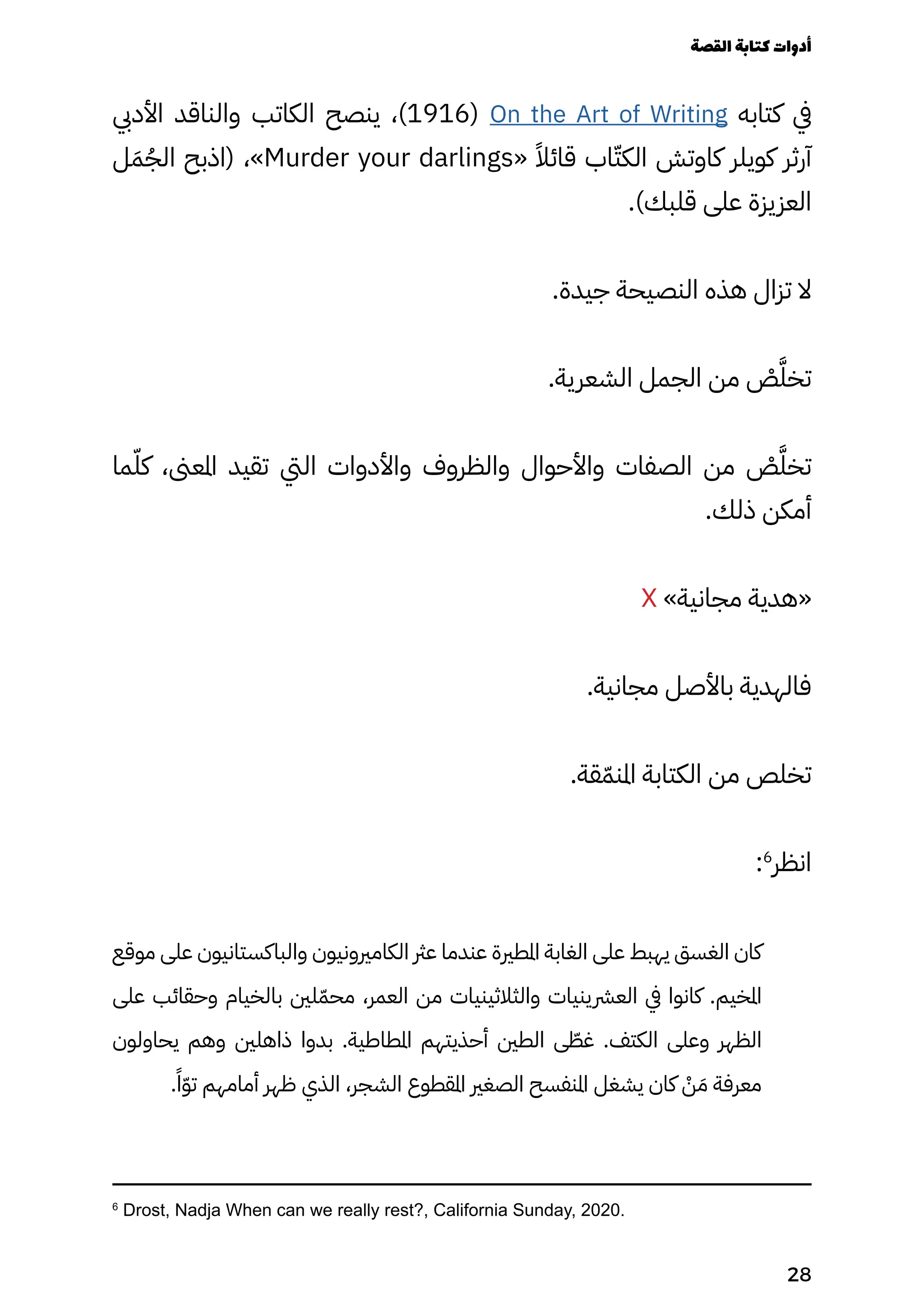 ‫األديب‬ ‫والناقد‬ ‫الكاتب‬ ‫ينصح‬ ،)1916( On the Art of Writing ‫كتابه‬ ‫يف‬
‫ل‬َ‫َم‬ُ‫الُج‬ ‫(اذبح‬ ،»Murder your darlings« ً‫قائًال‬ ‫اب‬ّ‫الكّت‬ ‫كاوتش‬ ‫كويلر‬ ‫آرثر‬
.)‫قلبك‬ ‫على‬ ‫العزيزة‬
.‫جيدة‬ ‫النصيحة‬ ‫هذه‬ ‫تزال‬ ‫ال‬
.‫الشعرية‬ ‫الجمل‬ ‫من‬ ْ
‫ْص‬َ‫تخَّل‬
‫ما‬ّ‫كّل‬ ،‫املعىن‬ ‫تقيد‬ ‫اليت‬ ‫واألدوات‬ ‫والظروف‬ ‫واألحوال‬ ‫الصفات‬ ‫من‬ ْ
‫ْص‬َ‫تخَّل‬
.‫ذلك‬ ‫أمكن‬
X »‫مجانية‬ ‫«هدية‬
.‫مجانية‬ ‫باألصل‬ ‫فالهدية‬
.‫قة‬ّ‫املنّم‬ ‫الكتابة‬ ‫من‬ ‫تخلص‬
:6
‫انظر‬
‫موقع‬ ‫على‬ ‫والباكستانيون‬ ‫الكامريونيون‬ ‫عرث‬ ‫عندما‬ ‫املطرية‬ ‫الغابة‬ ‫على‬ ‫يهبط‬ ‫الغسق‬ ‫كان‬
‫على‬ ‫وحقائب‬ ‫بالخيام‬ ‫لني‬ّ‫محّم‬ ،‫العمر‬ ‫من‬ ‫والثالثينيات‬ ‫العرشينيات‬ ‫يف‬ ‫كانوا‬ .‫املخيم‬
‫يحاولون‬ ‫وهم‬ ‫ذاهلني‬ ‫بدوا‬ .‫املطاطية‬ ‫أحذيتهم‬ ‫الطني‬ ‫ى‬ ّ
‫غّط‬ .‫الكتف‬ ‫وعلى‬ ‫الظهر‬
.ً‫ًا‬ّ‫ّو‬‫ت‬ ‫أمامهم‬ ‫ظهر‬ ‫الذي‬ ،‫الشجر‬ ‫املقطوع‬ ‫الصغري‬ ‫املنفسح‬ ‫يشغل‬ ‫كان‬ ْ
‫ْن‬ َ‫َم‬ ‫معرفة‬
6
Drost, Nadja When can we really rest?, California Sunday, 2020.
‫القصة‬‫كتابة‬‫أدوات‬
28
 