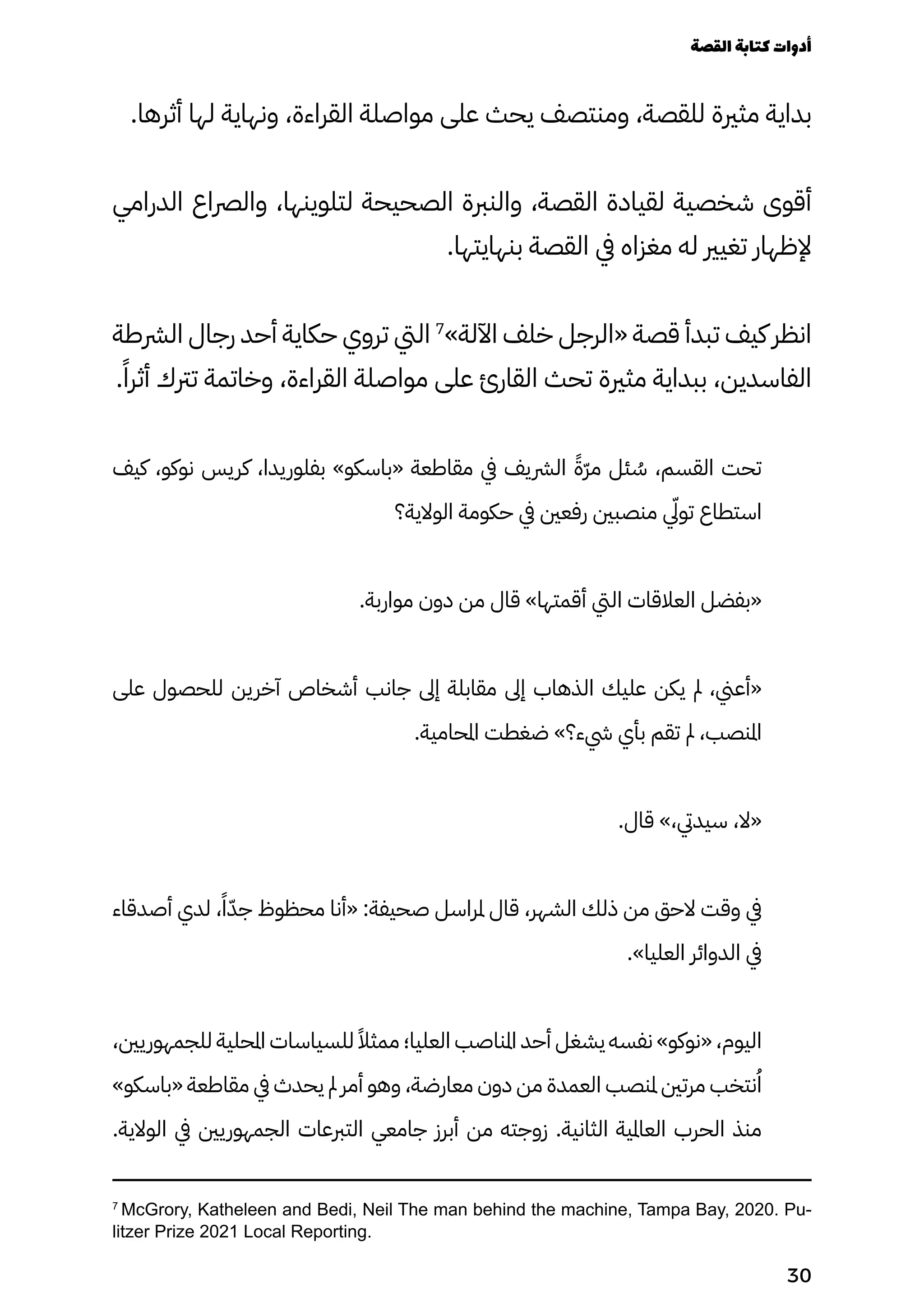 .‫أثرها‬ ‫لها‬ ‫ونهاية‬ ،‫القراءة‬ ‫مواصلة‬ ‫على‬ ‫يحث‬ ‫ومنتصف‬ ،‫للقصة‬ ‫مثرية‬ ‫بداية‬
‫الدرامي‬ ‫والرصاع‬ ،‫لتلوينها‬ ‫الصحيحة‬ ‫والنربة‬ ،‫القصة‬ ‫لقيادة‬ ‫شخصية‬ ‫أقوى‬
.‫بنهايتها‬ ‫القصة‬ ‫يف‬ ‫مغزاه‬ ‫له‬ ‫تغيري‬ ‫إلظهار‬
‫الرشطة‬ ‫رجال‬ ‫أحد‬ ‫حكاية‬ ‫تروي‬ ‫اليت‬ 7
»‫اآللة‬ ‫خلف‬ ‫«الرجل‬ ‫قصة‬ ‫تبدأ‬ ‫كيف‬ ‫انظر‬
.ً‫أثرًا‬ ‫ترتك‬ ‫وخاتمة‬ ،‫القراءة‬ ‫مواصلة‬ ‫على‬ ‫القارئ‬ ‫تحث‬ ‫مثرية‬ ‫ببداية‬ ،‫الفاسدين‬
‫كيف‬ ،‫نوكو‬ ‫كريس‬ ،‫بفلوريدا‬ »‫«باسكو‬ ‫مقاطعة‬ ‫يف‬ ‫الرشيف‬ ً‫ًّة‬‫ّر‬‫م‬ ‫ئل‬ ُ
‫ُس‬ ،‫القسم‬ ‫تحت‬
‫الوالية؟‬ ‫حكومة‬ ‫يف‬ ‫رفعني‬ ‫منصبني‬ ‫يّلي‬‫تو‬ ‫استطاع‬
.‫مواربة‬ ‫دون‬ ‫من‬ ‫قال‬ »‫أقمتها‬ ‫اليت‬ ‫العالقات‬ ‫«بفضل‬
‫على‬ ‫للحصول‬ ‫آخرين‬ ‫أشخاص‬ ‫جانب‬ ‫إىل‬ ‫مقابلة‬ ‫إىل‬ ‫الذهاب‬ ‫عليك‬ ‫يكن‬ ‫مل‬ ،‫«أعين‬
.‫املحامية‬ ‫ضغطت‬ »‫يشء؟‬ ‫بأي‬ ‫تقم‬ ‫مل‬ ،‫املنصب‬
.‫قال‬ »،‫سيديت‬ ،‫«ال‬
‫أصدقاء‬ ‫لدي‬ ،ً‫ًا‬ّ‫جّد‬ ‫محظوظ‬ ‫«أنا‬ :‫صحيفة‬ ‫ملراسل‬ ‫قال‬ ،‫الشهر‬ ‫ذلك‬ ‫من‬ ‫الحق‬ ‫وقت‬ ‫يف‬
.»‫العليا‬ ‫الدوائر‬ ‫يف‬
،‫للجمهوريني‬ ‫املحلية‬ ‫للسياسات‬ ً‫ممثًال‬ ‫العليا؛‬ ‫املناصب‬ ‫أحد‬ ‫يشغل‬ ‫نفسه‬ »‫«نوكو‬ ،‫اليوم‬
»‫«باسكو‬ ‫مقاطعة‬ ‫يف‬ ‫يحدث‬ ‫مل‬ ‫أمر‬ ‫وهو‬ ،‫معارضة‬ ‫دون‬ ‫من‬ ‫العمدة‬ ‫ملنصب‬ ‫مرتني‬ ‫نتخب‬ُ‫ُا‬
.‫الوالية‬ ‫يف‬ ‫الجمهوريني‬ ‫التربعات‬ ‫جامعي‬ ‫أبرز‬ ‫من‬ ‫زوجته‬ .‫الثانية‬ ‫العاملية‬ ‫الحرب‬ ‫منذ‬
7
McGrory, Katheleen and Bedi, Neil The man behind the machine, Tampa Bay, 2020. Pu-
litzer Prize 2021 Local Reporting.
‫القصة‬‫كتابة‬‫أدوات‬
30
 