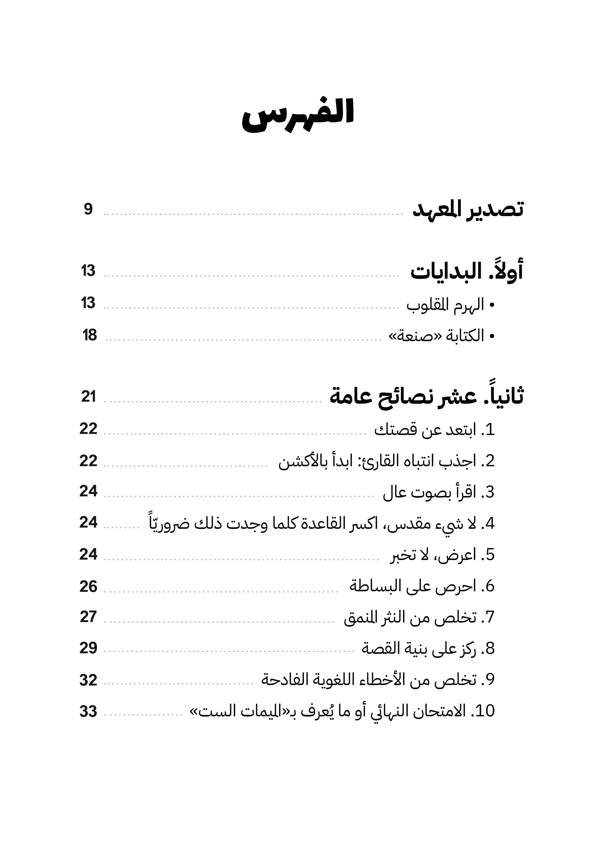 ‫الفهرس‬
‫املعهد‬ ‫تصدير‬
‫البدايات‬ .ً‫أوًال‬
‫املقلوب‬ ‫الهرم‬ •
»‫«صنعة‬ ‫الكتابة‬ •
‫عامة‬ ‫نصائح‬ ‫عرش‬ .ً‫ثانيًا‬
‫قصتك‬ ‫عن‬ ‫ابتعد‬ .1
‫باألكشن‬ ‫ابدأ‬ :‫القارئ‬ ‫انتباه‬ ‫اجذب‬ .2
‫عال‬ ‫بصوت‬ ‫اقرأ‬ .3
ً‫ًا‬ّ‫ّي‬‫رضور‬ ‫ذلك‬ ‫وجدت‬ ‫كلما‬ ‫القاعدة‬ ‫اكرس‬ ،‫مقدس‬ ‫يشء‬ ‫ال‬ .4
‫تخرب‬ ‫ال‬ ،‫اعرض‬ .5
‫البساطة‬ ‫على‬ ‫احرص‬ .6
‫املنمق‬ ‫النرث‬ ‫من‬ ‫تخلص‬ .7
‫القصة‬ ‫بنية‬ ‫على‬ ‫ركز‬ .8
‫الفادحة‬ ‫اللغوية‬ ‫األخطاء‬ ‫من‬ ‫تخلص‬ .9
»‫الست‬ ‫بـ«امليمات‬ ‫عرف‬ُ‫ُي‬ ‫ما‬ ‫أو‬ ‫النهايئ‬ ‫االمتحان‬ .10
9
13
21
13
22
24
24
27
18
22
26
24
29
32
33
 