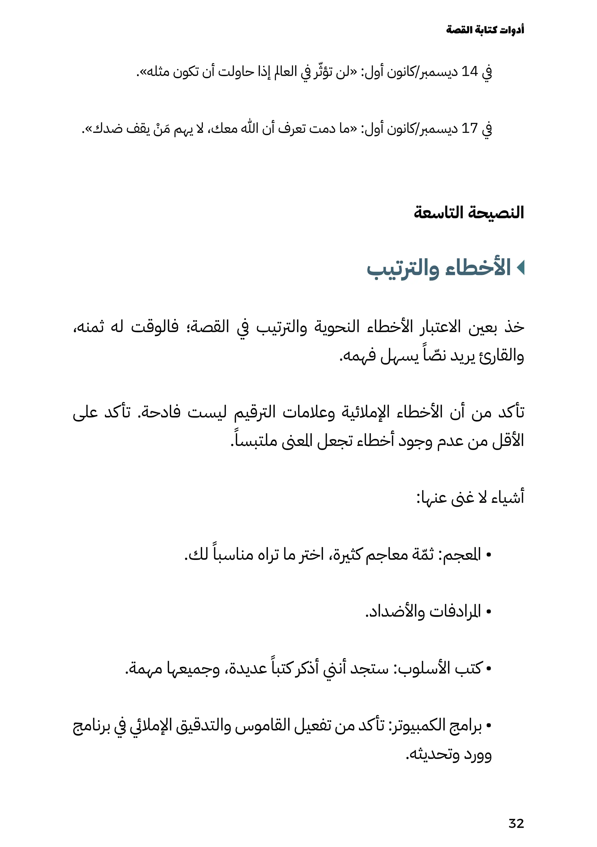 .»‫مثله‬ ‫تكون‬ ‫أن‬ ‫حاولت‬ ‫إذا‬ ‫العامل‬ ‫يف‬ ‫ر‬ّ‫تؤّث‬ ‫«لن‬ :‫أول‬ ‫كانون‬/‫ديسمرب‬ 14 ‫يف‬
.»‫ضدك‬ ‫يقف‬ ْ
‫ْن‬ َ‫َم‬ ‫يهم‬ ‫ال‬ ،‫معك‬ ‫هللا‬ ‫أن‬ ‫تعرف‬ ‫دمت‬ ‫«ما‬ :‫أول‬ ‫كانون‬/‫ديسمرب‬ 17 ‫يف‬
‫التاسعة‬ ‫النصيحة‬
‫والرتتيب‬ ‫األخطاء‬
،‫ثمنه‬ ‫له‬ ‫فالوقت‬ ‫القصة؛‬ ‫يف‬ ‫والرتتيب‬ ‫النحوية‬ ‫األخطاء‬ ‫االعتبار‬ ‫بعني‬ ‫خذ‬
.‫فهمه‬ ‫يسهل‬ ً‫ًا‬ ّ
‫نّص‬ ‫يريد‬ ‫والقارئ‬
‫على‬ ‫كد‬‫تأ‬ .‫فادحة‬ ‫ليست‬ ‫الرتقيم‬ ‫وعالمات‬ ‫اإلمالئية‬ ‫األخطاء‬ ‫أن‬ ‫من‬ ‫كد‬‫تأ‬
.ً‫ملتبسًا‬ ‫املعىن‬ ‫تجعل‬ ‫أخطاء‬ ‫وجود‬ ‫عدم‬ ‫من‬ ‫األقل‬
:‫عنها‬ ‫غىن‬ ‫ال‬ ‫أشياء‬
.‫لك‬ ً‫مناسبًا‬ ‫تراه‬ ‫ما‬ ‫اخرت‬ ،‫كثرية‬ ‫معاجم‬ ‫ة‬ّ‫ثّم‬ :‫املعجم‬ •
.‫واألضداد‬ ‫املرادفات‬ •
.‫مهمة‬ ‫وجميعها‬ ،‫عديدة‬ ً‫كتبًا‬ ‫أذكر‬ ‫أنين‬ ‫ستجد‬ :‫األسلوب‬ ‫كتب‬ •
‫برنامج‬ ‫يف‬ ‫اإلماليئ‬ ‫والتدقيق‬ ‫القاموس‬ ‫تفعيل‬ ‫من‬ ‫كد‬‫تأ‬ :‫الكمبيوتر‬ ‫برامج‬ •
.‫وتحديثه‬ ‫وورد‬
‫القصة‬‫كتابة‬‫أدوات‬
32
 