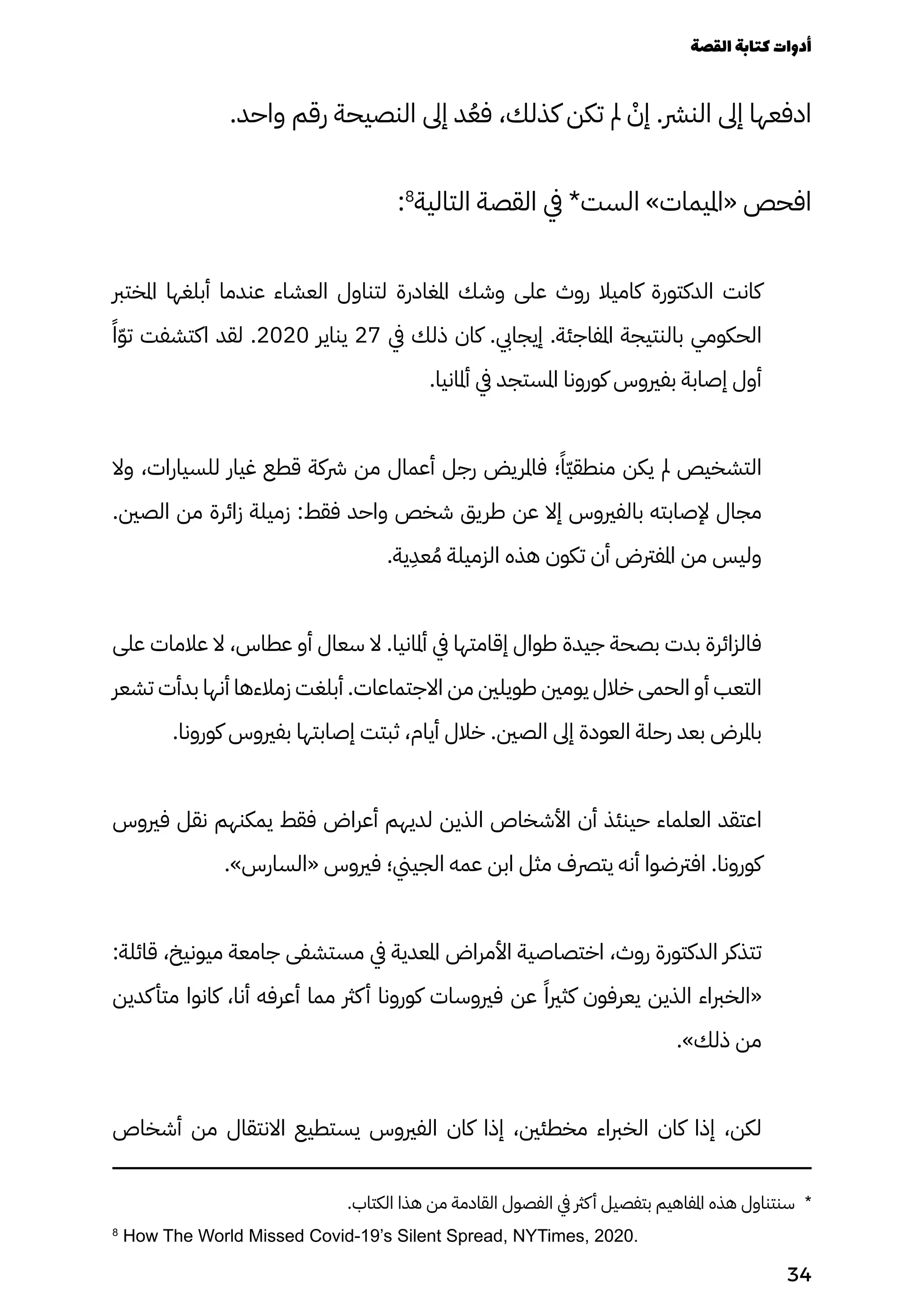 .‫واحد‬ ‫رقم‬ ‫النصيحة‬ ‫إىل‬ ‫د‬ُ‫فُع‬ ،‫كذلك‬ ‫تكن‬ ‫مل‬ ْ
‫إْن‬ .‫النرش‬ ‫إىل‬ ‫ادفعها‬
:8
‫التالية‬ ‫القصة‬ ‫يف‬ *‫الست‬ »‫«امليمات‬ ‫افحص‬
‫املخترب‬ ‫أبلغها‬ ‫عندما‬ ‫العشاء‬ ‫لتناول‬ ‫املغادرة‬ ‫وشك‬ ‫على‬ ‫روث‬ ‫كاميال‬ ‫الدكتورة‬ ‫كانت‬
‫ًًا‬ّ‫ّو‬‫ت‬ ‫اكتشفت‬ ‫لقد‬ .2020 ‫يناير‬ 27 ‫يف‬ ‫ذلك‬ ‫كان‬ .‫إيجايب‬ .‫املفاجئة‬ ‫بالنتيجة‬ ‫الحكومي‬
.‫أملانيا‬ ‫يف‬ ‫املستجد‬ ‫كورونا‬ ‫بفريوس‬ ‫إصابة‬ ‫أول‬
‫وال‬ ،‫للسيارات‬ ‫غيار‬ ‫قطع‬ ‫رشكة‬ ‫من‬ ‫أعمال‬ ‫رجل‬ ‫فاملريض‬ ‫؛‬ً‫ًّا‬‫ّي‬‫منطق‬ ‫يكن‬ ‫مل‬ ‫التشخيص‬
.‫الصني‬ ‫من‬ ‫زائرة‬ ‫زميلة‬ :‫فقط‬ ‫واحد‬ ‫شخص‬ ‫طريق‬ ‫عن‬ ‫إال‬ ‫بالفريوس‬ ‫إلصابته‬ ‫مجال‬
.‫ية‬
ِ
‫عِد‬ ُ‫ُم‬ ‫الزميلة‬ ‫هذه‬ ‫تكون‬ ‫أن‬ ‫املفرتض‬ ‫من‬ ‫وليس‬
‫على‬ ‫عالمات‬ ‫ال‬ ،‫عطاس‬ ‫أو‬ ‫سعال‬ ‫ال‬ .‫أملانيا‬ ‫يف‬ ‫إقامتها‬ ‫طوال‬ ‫جيدة‬ ‫بصحة‬ ‫بدت‬ ‫فالزائرة‬
‫تشعر‬ ‫بدأت‬ ‫أنها‬ ‫زمالءها‬ ‫أبلغت‬ .‫االجتماعات‬ ‫من‬ ‫طويلني‬ ‫يومني‬ ‫خالل‬ ‫الحمى‬ ‫أو‬ ‫التعب‬
.‫كورونا‬ ‫بفريوس‬ ‫إصابتها‬ ‫ثبتت‬ ،‫أيام‬ ‫خالل‬ .‫الصني‬ ‫إىل‬ ‫العودة‬ ‫رحلة‬ ‫بعد‬ ‫باملرض‬
‫فريوس‬ ‫نقل‬ ‫يمكنهم‬ ‫فقط‬ ‫أعراض‬ ‫لديهم‬ ‫الذين‬ ‫األشخاص‬ ‫أن‬ ‫حينئذ‬ ‫العلماء‬ ‫اعتقد‬
.»‫«السارس‬ ‫فريوس‬ ‫الجيين؛‬ ‫عمه‬ ‫ابن‬ ‫مثل‬ ‫يترصف‬ ‫أنه‬ ‫افرتضوا‬ .‫كورونا‬
:‫قائلة‬ ،‫ميونيخ‬ ‫جامعة‬ ‫مستشفى‬ ‫يف‬ ‫املعدية‬ ‫األمراض‬ ‫اختصاصية‬ ،‫روث‬ ‫الدكتورة‬ ‫تتذكر‬
‫كدين‬‫متأ‬ ‫كانوا‬ ،‫أنا‬ ‫أعرفه‬ ‫مما‬ ‫كرث‬‫أ‬ ‫كورونا‬ ‫فريوسات‬ ‫عن‬ ً‫كثريًا‬ ‫يعرفون‬ ‫الذين‬ ‫«الخرباء‬
.»‫ذلك‬ ‫من‬
‫أشخاص‬ ‫من‬ ‫االنتقال‬ ‫يستطيع‬ ‫الفريوس‬ ‫كان‬ ‫إذا‬ ،‫مخطئني‬ ‫الخرباء‬ ‫كان‬ ‫إذا‬ ،‫لكن‬
.‫الكتاب‬ ‫هذا‬ ‫من‬ ‫القادمة‬ ‫الفصول‬ ‫يف‬ ‫كرث‬‫أ‬ ‫بتفصيل‬ ‫املفاهيم‬ ‫هذه‬ ‫سنتناول‬ *
8
How The World Missed Covid-19’s Silent Spread, NYTimes, 2020.
‫القصة‬‫كتابة‬‫أدوات‬
34
 